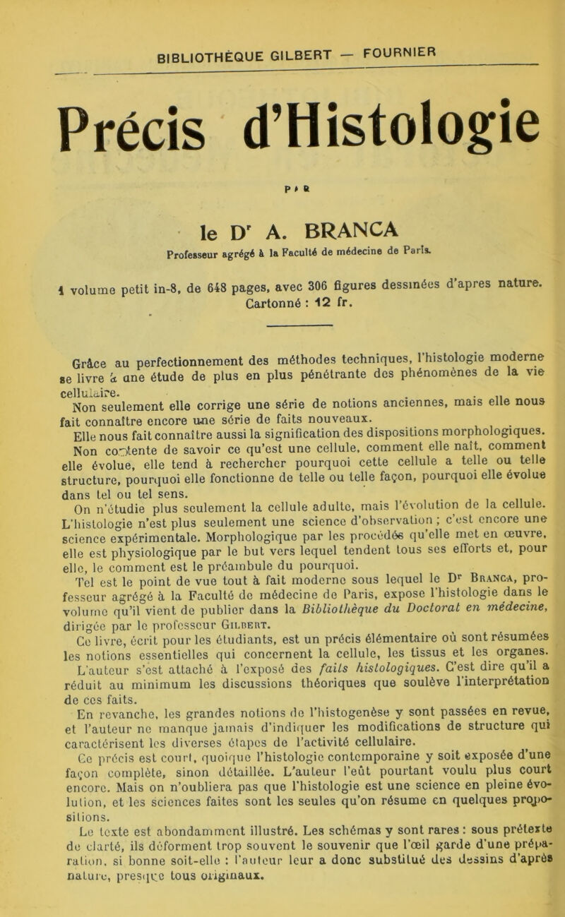 Précis d’Histologie P » B le D' A. BRANCA Professeur agrégé à la Faculté de médecine de Pans. 1 volume petit in-8, de 648 pages, avec 306 figures dessinées d'apres nature. Cartonné : 12 fr. Grâce au perfectionnement des méthodes techniques, 1 histologie moderne se livre k ane étude de plus en plus pénétrante des phénomènes de la vie cellulaire. Non seulement elle corrige une série de notions anciennes, mais elle nous fait connaître encore une série de faits nouveaux. Elle nous fait connaître aussi la signification des dispositions morphologiques. Non contente de savoir ce qu’est une cellule, comment elle naît, comment elle évolue, elle tend à rechercher pourquoi cette cellule a telle ou telle structure, pourquoi elle fonctionne de telle ou telle façon, pourquoi elle évolue dans tel ou tel sens. .,,111 On n'étudie plus seulement la cellule adulte, mais l’évolution de la cellule. L'histologie n’est plus seulement une science d’observation ; c’est encore une science expérimentale. Morphologique par les procédée qu’elle met en œuvre, elle est physiologique par le but vers lequel tendent tous scs efforts et, pour elle, le comment est le préambule du pourquoi. Tel est le point de vue tout à fait moderne sous lequel le Dr Branca, pro- fesseur agrégé à la Faculté de médecine de Paris, expose 1 histologie dans le volume qu’il vient de publier dans la Bibliothèque du Doctorat en médecine, dirigée par le professeur Gilrert. Ce livre, écrit pour les étudiants, est un précis élémentaire où sont résumées les notions essentielles qui concernent la cellule, les tissus et les organes. L'auteur s’est attaché à. l’exposé des faits histologiques. C’est dire qu’il a réduit au minimum les discussions théoriques que soulève l'interprétation de ces faits. En revanche, les grandes notions de l’histogenèse y sont passées en revue, et l’auteur ne manque jamais d’indiquer les modifications de structure qui caractérisent les diverses étapes de l’activité cellulaire. Ce précis est court, quoique l’histologie contemporaine y soit exposée d’une façon complète, sinon détaillée. L’auteur l’eût pourtant voulu plus court encore. Mais on n’oubliera pas que l’histologie est une science en pleine évo- lution, et les sciences faites sont les seules qu’on résume en quelques propo- sitions. Le texte est abondamment illustré. Les schémas y sont rares : sous prétexte do clarté, ils déforment trop souvent le souvenir que l’œil garde d’une prépa- ration. si bonne soit-elle : l’auteur leur a donc substiLué des dessins d’après nature, presque tous originaux.