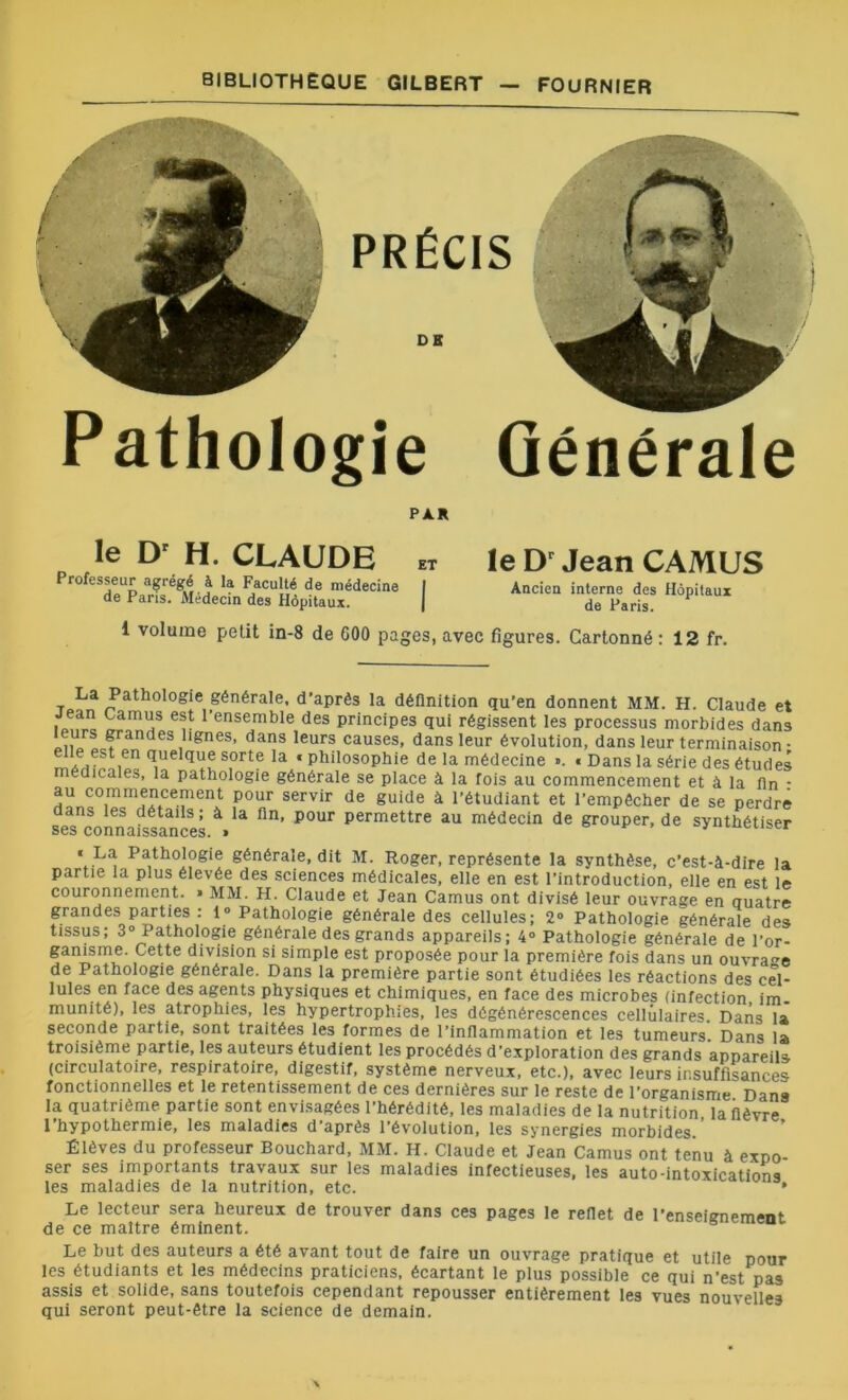 PRÉCIS DE Pathologie Générale ; PAR le Dr H. CLAUDE et Professeur agrégé à la Faculté de médecine I de Paris. Médecin des Hôpitaux. | le Dr Jean CAMUS Ancien interne des Hôpitaux de Paris. 1 volume petit in-8 de 600 pages, avec figures. Cartonné : 12 fr. T La Path°l°gie générale, d’après la définition qu’en donnent MM. H. Claude et jean camus est l’ensemble des principes qui régissent les processus morbides dans leurs grandes lignes, dans leurs causes, dans leur évolution, dans leur terminaison • elle est en quelque sorte la « philosophie de la médecine ». « Dans la série des études médicales, la pathologie générale se place à la fois au commencement et à la fin - au commencement pour servir de guide à l’étudiant et l’empêcher de se perdre dans les détails; à la fin, pour permettre au médecin de grouper, de synthétiser ses connaissances. » ' Cl'“r « La Pathologie générale, dit M. Roger, représente la synthèse, c’est-à-dire la partie la plus élevée des sciences médicales, elle en est l’introduction, elle en est le couronnement. » MM. H. Claude et Jean Camus ont divisé leur ouvrage en quatre grandes parties : 1° Pathologie générale des cellules; 2° Pathologie générale des tissus; 3° Pathologie générale des grands appareils; 4° Pathologie générale de l’or- ganisme. Cette division si simple est proposée pour la première fois dans un ouvrage de Pathologie générale. Dans la première partie sont étudiées les réactions des cel- lules en face des agents physiques et chimiques, en face des microbes (infection im- munité), les atrophies, les hypertrophies, les dégénérescences cellulaires. Dans la seconde partie, sont traitées les formes de l’inflammation et les tumeurs. Dans la troisième partie, les auteurs étudient les procédés d’exploration des grands appareils (circulatoire, respiratoire, digestif, système nerveux, etc.), avec leurs insuffisances fonctionnelles et le retentissement de ces dernières sur le reste de l’organisme Dana la quatrième partie sont envisagées l’hérédité, les maladies de la nutrition, la fièvre 1 hypothermie, les maladies d’après l’évolution, les synergies morbides. Élèves du professeur Bouchard, MM. H. Claude et Jean Camus ont tenu à expo- ser ses importants travaux sur les maladies infectieuses, les auto-intoxications les maladies de la nutrition, etc. * Le lecteur sera heureux de trouver dans ces pages le reflet de l’enseignement de ce maître éminent. Le but des auteurs a été avant tout de faire un ouvrage pratique et utile pour les étudiants et les médecins praticiens, écartant le plus possible ce qui n'est pas assis et solide, sans toutefois cependant repousser entièrement les vues nouvelles qui seront peut-être la science de demain.