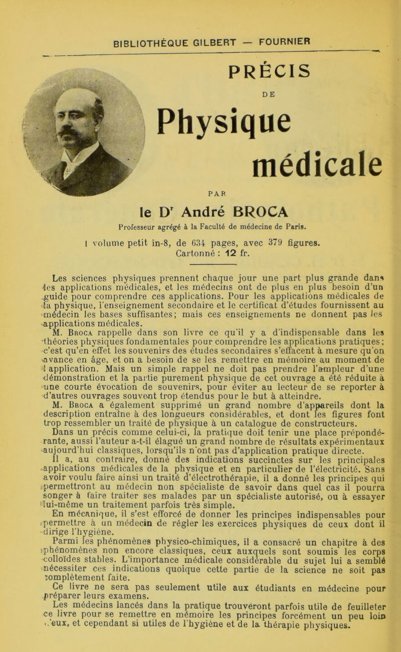 PRECIS DE Physique médicale PAR le Dr André BROCA Professeur agrégé à la Faculté de médecine de Paris. 1 volume petit in-8, de 634 pages, avec 379 figures. Cartonné : 12 fr. Les sciences physiques prennent chaque jour une part plus grande dans tes applications médicales, et les médecins ont de plus en plus besoin d’un .guide pour comprendre ces applications. Pour les applications médicales de lu physique, l'enseignement secondaire et le certificat d’études fournissent au médecin les bases suffisantes; mais ces enseignements ne donnent pas les applications médicales. M. Broca rappelle dans son livre ce qu’il y a d'indispensable dans les •théories physiques fondamentales pour comprendre les applications pratiques; c’est qu’en effet les souvenirs des études secondaires s’effacent à mesure qu’on •avance en âge, et on a besoin de se les remettre en mémoire au moment de ! application. Mais un simple rappel ne doit pas prendre l’ampleur d’une démonstration et la partie purement physique de cet ouvrage a été réduite à une courte évocation de souvenirs, pour éviter au lecteur de se reporter à d’autres ouvrages souvent trop étendus pour le but à atteindre. M. Broca a également supprimé un grand nombre d’appareils dont la description entraîne à des longueurs considérables, et dont les figures font trop ressembler un traité de physique à un catalogue de constructeurs. Dans un précis comme celui-ci, la pratique doit tenir une place prépondé- rante, aussi l’auteur a-t-il élagué un grand nombre de résultats expérimentaux aujourd’hui classiques, lorsqu’ils n'ont pas d’application pratique directe. 11 a, au contraire, donné des indications succinctes sur les principales applications médicales de la physique et en particulier de l’électricité. Sans avoir voulu faire ainsi un traité d’électrothérapie, il a donné les principes qui .permettront au médecin non spécialiste de savoir dans quel cas il pourra songer à taire traiter ses malades par un spécialiste autorisé, ou à essayer 'lui-même un traitement parfois très simple. En mécanique, il s’est efforcé de donner les principes indispensables pour .permettre à un médecin cîe régler les exercices physiques de ceux dont il dirige l’hygiène. Parmi les phénomènes physico-chimiques, il a consacré un chapitre à dos îphénomènes non encore classiques, ceux auxquels sont soumis les corps colloïdes stables. L’importance médicale considérable du sujet lui a semblé nécessiter ces indications quoique cette partie de la science ne soit pas îomplètement faite. Ce livre ne sera pas seulement utile aux étudiants en médecine pour préparer leurs examens. Les médecins lancés dans la pratique trouveront parfois utile de feuilleter ce livre pour se remettre en mémoire les principes forcément un peu loin ..'eux, et cependant si utiles de l’hygiène et de la thérapie physiques.