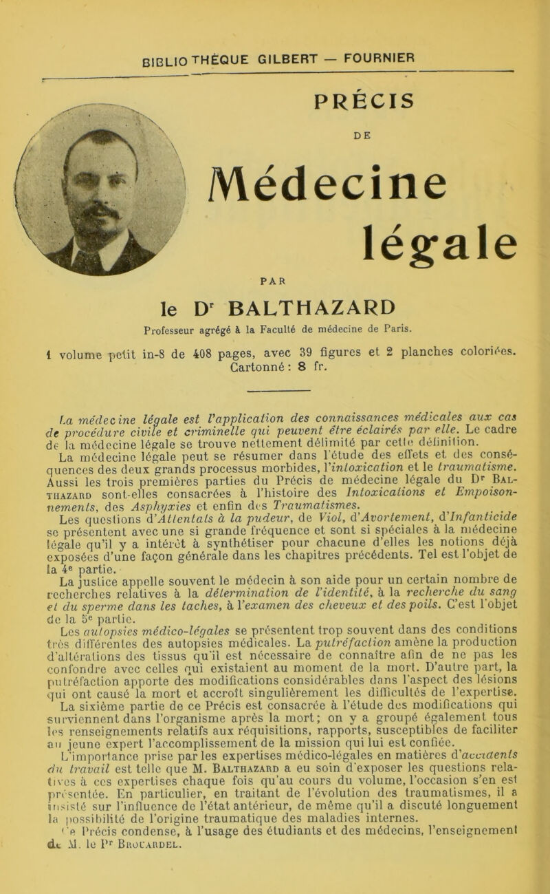 PRÉCIS DE Médecine légale PAR le D' BALTHAZARD Professeur agrégé à la Faculté de médecine de Paris. 1 volume petit in-8 de 408 pages, avec 39 figures et 2 planches coloriées. Cartonné : 8 fr. La médecine légale est l'application des connaissances médicales aux cas de procédure civile et criminelle qui peuvent être éclairés par elle. Le cadre de la médecine légale se trouve nettement délimité par cette définition. La médecine légale peut se résumer dans l'étude des effets et des consé- quences des deux grands processus morbides, Yintoxication et le traumatisme. Aussi les trois premières parties du Précis de médecine légale du Dr Bal- thazard sont-elles consacrées à l’histoire des Intoxications et Empoison- nements, des Asphyxies et enfin des Traumatismes. Les questions d’Attentais à la pudeur, de Viol, d’Avortement, d'infanticide se présentent avec une si grande fréquence et sont si spéciales à la médecine légale qu’il y a intérêt à synthétiser pour chacune d’elles les notions déjà exposées d’une façon générale dans les chapitres précédents. Tel est l'objet de la 4e partie. La justice appelle souvent le médecin à son aide pour un certain nombre de recherches relatives à la détermination de l’identité, à la recherche du sang et du sperme dans les taches, à Yexamen des cheveux et des poils. C’est l'objet de la 5e partie. Les autopsies médico-légales se présentent trop souvent dans des conditions très différentes des autopsies médicales. La putréfaction amène la production d’altérations des tissus qu'il est nécessaire de connaître afin de ne pas les confondre avec celles qui existaient au moment de la mort. D’autre part, la putréfaction apporte des modifications considérables dans l’aspect des lésions qui ont causé la mort et accroît singulièrement les difficultés de l’expertise. La sixième partie de ce Précis est consacrée à l’étude des modifications qui surviennent dans l’organisme après la mort; on y a groupé également tous les renseignements relatifs aux réquisitions, rapports, susceptibles de faciliter au jeune expert l’accomplissement de la mission qui lui est confiée. L’importance prise parles expertises médico-légales en matières d'accidents du travail est telle que M. Balthazard a eu soin d'exposer les questions rela- tives à ces expertises chaque fois qu’au cours du volume, l’occasion s’en esl présentée. En particulier, en traitant de l’évolution des traumatismes, il a insisté sur l’influence de l’état antérieur, de même qu’il a discuté longuement la possibilité de l’origine traumatique des maladies internes. <> Précis condense, à l’usage des étudiants et des médecins, l’enseignemenl de -\1. le l>r Brouardel.