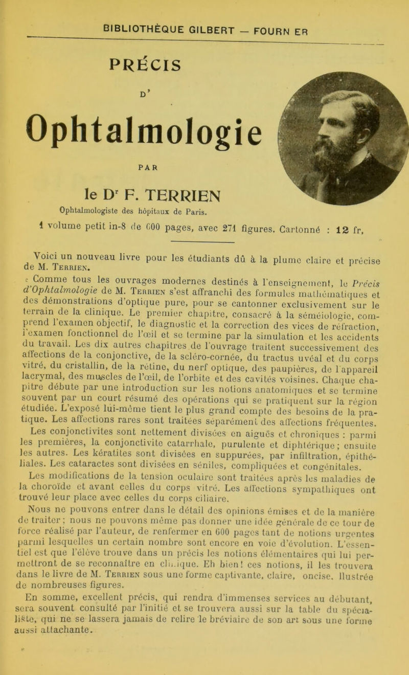 PRÉCIS D' Ophtalmologie PAR le D' F. TERRIEN Ophtalmologiste des hôpitaux de Paris. 1 volume petit in-8 de C00 pages, avec 271 figures. Cartonné : 12 fr, Voici un nouveau livre pour les étudiants dû à la plume claire et précise de M. Terrien. 1 c Comme tous les ouvrages modernes destinés à renseignement, lu Précis d Ophtalmologie de M. Terrien s’est affranchi des formules mathématiques et des démonstrations d optique pure, pour se cantonner exclusivement sur le terrain de la clinique. Le premier chapitre, consacré à la séméiologie, com- piend 1 examen objectif, le diagnostic et la correction des vices de réfraction 1 examen Jonctionnel de l’œil et se termine par la simulation et les accidents du travail. Les dix autres chapitres de l'ouvrage traitent successivement des affections de la conjonctive, de la scléro-cornée, du tractus uvéal et du corps \ itré, du cristallin, de la rétine, du nerf optique, des paupières, de T appareil lacrymal, des muscles de l’œil, de l’orbite et des cavités voisines. Chaque cha- pitre débute par une introduction sur les notions anatomiques et se termine souvent pai un court résumé des opérations qui se pratiquent sur la région étudiée. L exposé lui-mème tient le plus grand compte des besoins de la pra- tique. Les affections rares sont traitées séparément des aff’ecLions fréquentes. Les conjonctivites sont nettement divisées en aiguës et chroniques : parmi les premières, la conjonctivite catarrhale, purulente et diphtérique; ensuite les autics. Les kératites sont divisées en suppurées, par infiltration, épithé- liales. Les cataractes sont divisées en séniles, compliquées et congénitales. Les modifications de la tension oculaire sont traitées après les maladies de la choioïde et avant celles du corps vitré. Les affections sympathiques ont trouvé leur place avec celles du corps ciliaire. Nous ne pouvons entrer dans le détail des opinions émises et de la manière de traiter , nous ne pouvons meme pas donner une idée générale de ce tour de force réalisé par l’auteur, de renfermer en 000 pages tant de notions urgentes parmi lesquelles un certain nombre sont encore en voie d’évolution. L’essen- tiel est que l'élève trouve dans un précis les notions élémentaires qui lui per- mettront de se reconnaître en clii.ique. Eh bien! ces notions, il les trouvera dans le livre de M. Terrien sous une forme captivante, claire, oncise. llustrée de nombreuses figures. En somme, excellent précis, qui rendra d'immenses services au débutant, sera souvent consulté par l’initié et se trouvera aussi sur la table du spécia- liste, qui ne se lassera jamais de relire le bréviaire de son art sous une forme aussi attachante.