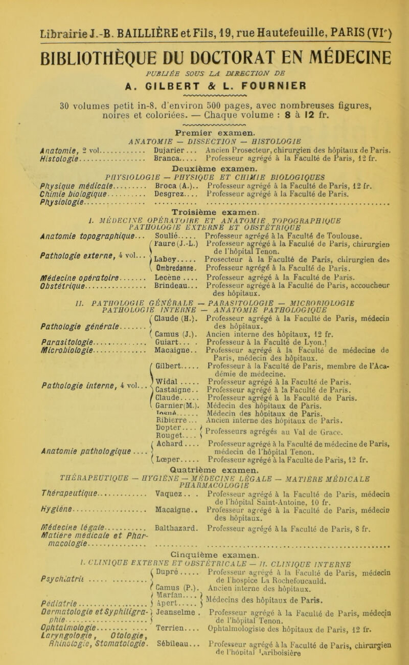 Librairie J.-B. BAILLIÈRE et Fils, 19, rueHautefeuille, PARIS (VIP) BIBLIOTHÈQUE DU DOCTORAT EN MÉDECINE PUBLIÉE SOUS LA DIRECTION DE A. GILBERT & L. FOURNIER 30 volumes petit in-8, d'environ 500 pages, avec nombreuses figures, noires et coloriées. — Chaque volume : 8 à 12 fr. Premier examen. ANATOMIE — DISSECTION — HISTOLOGIE Anatomie, 2 vol Dujarier... Ancien Prosecleur, chirurgien des hôpitaux de Paris. Histologie Branca Professeur agrégé à la Faculté de Paris, 12 fr. Deuxième examen. PHYSIOLOGIE — PHYSIQUE ET CHIMIE BIOLOGIQUES Physique médicale Broca (A.).. Professeur agrégé à la Faculté de Paris, 12 fr. Chimie biologique Desgrez Professeur agrégé à la Faculté de Paris. Physiologie Troisième examen. 1. MÉDECINE OPÉRATOIRE ET ANATOMIE TOPOGRAPHIQUE PATHOLOGIE EXTERNE ET OBSTETRIQUE Anatomie topographique... Soulié Professeur agrégé à la Faculté de Toulouse. (Faure (J.-L.) Professeur agrégé à la Faculté de Paris, chirurgien Labey Prosateur'^à ^Faculté de Paris, chirurgien de» Qmbredanne. Professeur agrégé à la Faculté de Paris. médecine opératoire Lecène .... Professeur agrégé à la Faculté de Paris. Obstétrique Brindeau... Professeur agrégé à la Faculté de Paris, accoucheur des hôpitaux. II. PATHOLOGIE GÉNÉRALE — PARASITOLOGIE — M1CRORIOLOG1E PATHOLOGIE INTERNE — ANATOMIE PATHOLOGIQUE Pathologie générale Parasitologie microbiologie ( Claude (H.). ( Camus (J.). Guiart... . Macaigne.. Pathologie interne, 4 vol... Anatomie pathologique — Gilbert Widal Castaigne.. Claude Garnier(M.). Tsicné Ribierre... Dopter.... I Rouget S Achard Lœper Professeur agrégé à la Faculté de Paris, médecin des hôpitaux. Ancien interne des hôpitaux, 12 fr. Professeur à la Faculté de Lyon.] Professeur agrégé à la Faculté de médecine de Paris, médecin des hôpitaux. Professeur à la Faculté de Paris, membre de l’Aca- démie de médecine. Professeur agrégé à la Faculté de Paris. Professeur agrégé à la Faculté de Paris. Professeur agrégé à la Faculté de Paris. Médecin des hôpitaux de Paris. Médecin des hônitaux de Paris. Ancien interne des hôpitaux de Paris. Professeurs agrégés au Val de Grâce. Professeur agrégé à la Faculté de médecine de Paris, médecin de l’hôpital Tenon. Professeur agrégé à la Faculté de Paris, 12 fr. Quatrième examen. THÉRAPEUTIQUE — HYGIÈNE — MÉDECINE LÉGALE — MATIÈRE MÉDICALE PHARMACOLOGIE Thérapeutique Vaquez.. . Hygiène Macaigne.. médecine légale Balthazard. matière médicale et Phar- macologie Professeur agrégé à la Faculté de Paris, médecin de l’hôpital Saint-Antoine, 10 fr. Professeur agrégé à la Faculté de Paris, médecin des hôpitaux. Professeur agrégé à la Faculté de Paris, 8 fr. Cinquième examen. /. CLINIQUE EXTERNE ET OBSTÉTRICALE — II. CLINIQUE INTERNE . ( Dupré Professeur agrégé à la Faculté de Paris, médecin PsychiOtru \ de l'hospice La Rochefoucauld. f Camus (P.). Ancien interne des hôpitaux. Pédiatrie j àpert0” ! ! ) Médecins des hôpitaux de Paris. Dermatologie etSyphiligra-) Jeanselme . Professeur agrégé à la Faculté de Paris, médecin phie ) de l’hôpital Tenon. Ophtalmologie Terrien Ophtalmologiste des hôpitaux de Paris, 12 fr. L aryngologie, O totogie, Hhinolog'.e, Stomatologie. Sébiieau... Professeur agrégé à la Faculté de Paris, chirurgien de l'hôpital Lariboisière