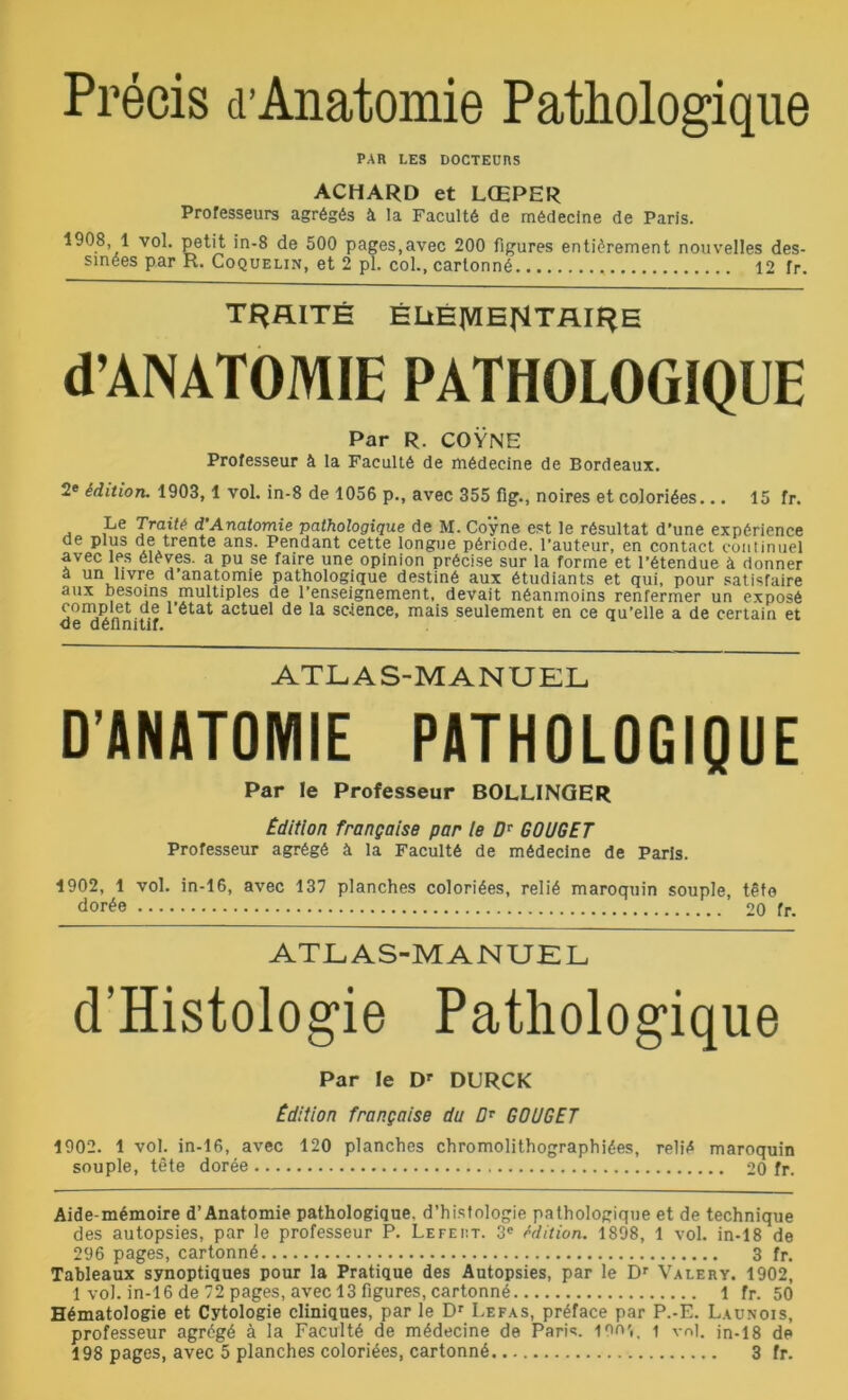 Précis d’Anatomie Pathologique PAR LES DOCTEURS ACHARD et LŒPER Professeurs agrégés à la Faculté de médecine de Paris. 1908, 1 vol. petit in-8 de 500 pages.avec 200 figures entièrement nouvelles des- sinées par R. Coquelin, et 2 pl. col., cartonné 12 fr. TRAITÉ ÉLtÉ|VIE|4TAIf^E d’ANATOMIE PATHOLOGIQUE Par R. COŸNE Professeur à la Faculté de médecine de Bordeaux. 2e édition. 1903,1 vol. in-8 de 1056 p., avec 355 fig., noires et coloriées... 15 fr. Le Traité d’Anatomie pathologique de M. Coÿne est le résultat d’une expérience ae plus de trente ans. Pendant cette longue période, l’auteur, en contact continuel avec les élèves, a pu se faire une opinion précise sur la forme et l’étendue à donner a un livre d anatomie pathologique destiné aux étudiants et qui, pour satisfaire aux besoins multiples de l’enseignement, devait néanmoins renfermer un exposé complet de l’état actuel de la science, mais seulement en ce qu’elle a de certain et de définitif. ATLAS-MANUEL D’ANATOMIE PATHOLOGIQUE Par le Professeur BOLLINGER Edition française par le Dv GOUGE T Professeur agrégé à la Faculté de médecine de Paris. 1902, 1 vol. in-16, avec 137 planches coloriées, relié maroquin souple, tête dorée 20 fr. ATLAS-MANUEL d’Histologie Pathologique Par le Dr DURCK Edition française du Dr GOUGET 1902. 1 vol. in-16, avec 120 planches chromolithographiées, relié maroquin souple, tête dorée 20 fr. Aide-mémoire d’Anatomie pathologique, d’histologie pathologique et de technique des autopsies, par le professeur P. Lefeiit. 3e édition. 1898, 1 vol. in-18 de 296 pages, cartonné 3 fr. Tableaux synoptiques pour la Pratique des Autopsies, par le Dr Valéry. 1902, 1 vol. in-16 de 72 pages, avec 13 figures, cartonné 1 fr. 50 Hématologie et Cytologie cliniques, par le Dr Lefas, préface par P.-E. Launois, professeur agrégé à la Faculté de médecine de Paris, ion',, i vol. in-18 de 198 pages, avec 5 planches coloriées, cartonné 3 fr.