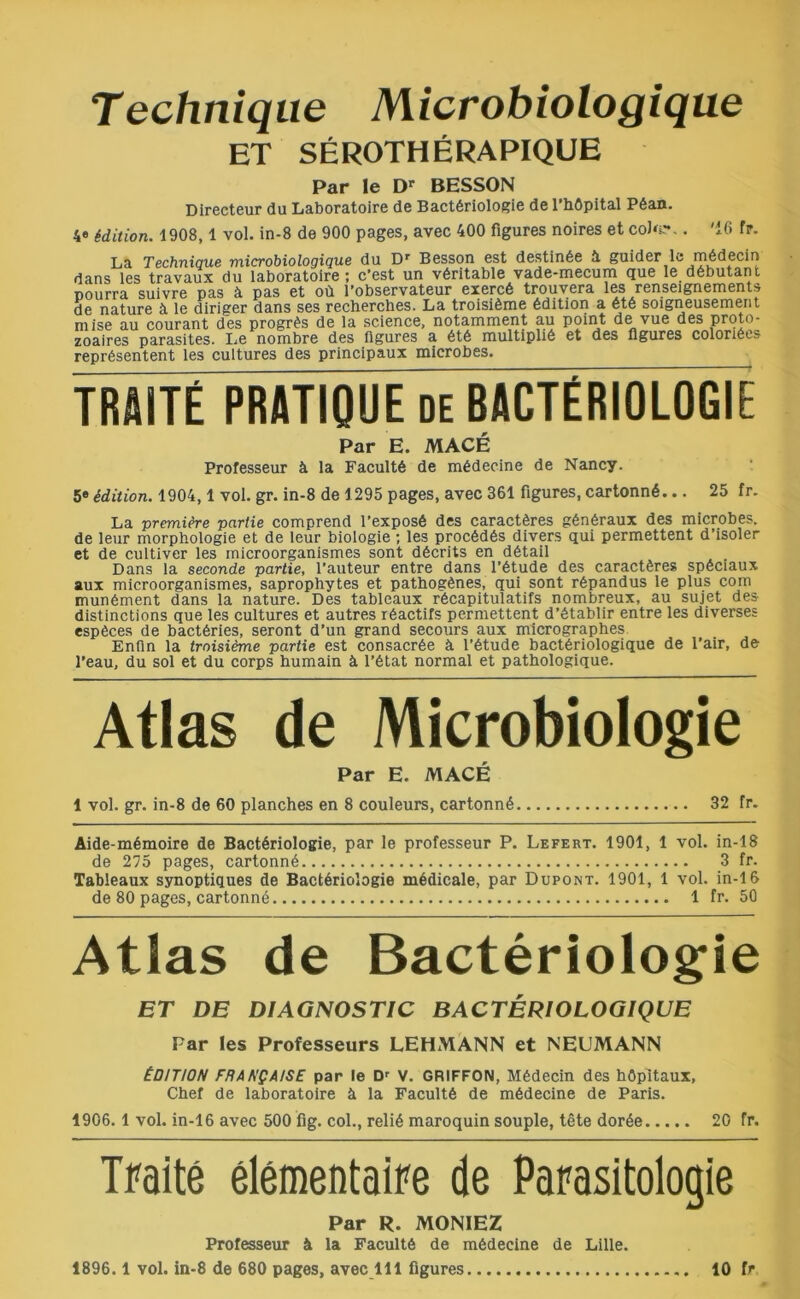 Technique Microbiologique ET SÉROTHÉRAPIQUE Par le Dr BESSON Directeur du Laboratoire de Bactériologie de l’hôpital Péan. 4e édition. 1908,1 vol. in-8 de 900 pages, avec 400 figures noires et coJ'k-v '16 fr. La Technique microbiologique du Dr Besson est destinée à guider le médecin dans les travaux du laboratoire; c’est un véritable vade-mecum que le débutant Dourra suivre pas à pas et où l’observateur exercé trouvera les renseignements de nature à le diriger dans ses recherches. La troisième édition a été soigneusement mise au courant des progrès de la science, notamment au point de vue des proto- zoaires parasites. Le nombre des figures a été multiplié et des figures coloriées représentent les cultures des principaux microbes. TRAITÉ PRATIQUE de BACTÉRIOLOGIE Par E. MACÉ Professeur à la Faculté de médecine de Nancy. 5e édition. 1904,1 vol. gr. in-8 de 1295 pages, avec 361 figures, cartonné... 25 fr. La première partie comprend l’exposé des caractères généraux des microbes, de leur morphologie et de leur biologie ; les procédés divers qui permettent d’isoler et de cultiver les inicroorganismes sont décrits en détail Dans la seconde partie, l’auteur entre dans l’étude des caractères spéciaux aux microorganismes, saprophytes et pathogènes, qui sont répandus le plus corn munément dans la nature. Des tableaux récapitulatifs nombreux, au sujet des distinctions que les cultures et autres réactifs permettent d’établir entre les diverses espèces de bactéries, seront d’un grand secours aux micrographes Enfin la troisième partie est consacrée à l’étude bactériologique de l’air, de l’eau, du sol et du corps humain à l’état normal et pathologique. Atlas de Microbiologie Par E. MACÉ 1 vol. gr. in-8 de 60 planches en 8 couleurs, cartonné 32 fr. Aide-mémoire de Bactériologie, par le professeur P. Lefert. 1901, 1 vol. in-18 de 275 pages, cartonné 3 fr. Tableaux synoptiques de Bactériologie médicale, par Dupont. 1901, 1 vol. in-16 de 80 pages, cartonné 1 fr. 50 Atlas de Bactériologie ET DE DIAGNOSTIC BACTÉRIOLOGIQUE Par les Professeurs LEHMANN et NEUMANN ÉDITION FRANÇAISE par le Dr V. GRIFFON, Médecin des hôpitaux, Chef de laboratoire à la Faculté de médecine de Paris. 1906.1 vol. in-16 avec 500 fig. col., relié maroquin souple, tête dorée 20 fr. Traité élémentaire de Parasitologie Par R. MONIEZ Professeur à la Faculté de médecine de Lille. 1896.1 vol. in-8 de 680 pages, avec 111 figures 10 fr