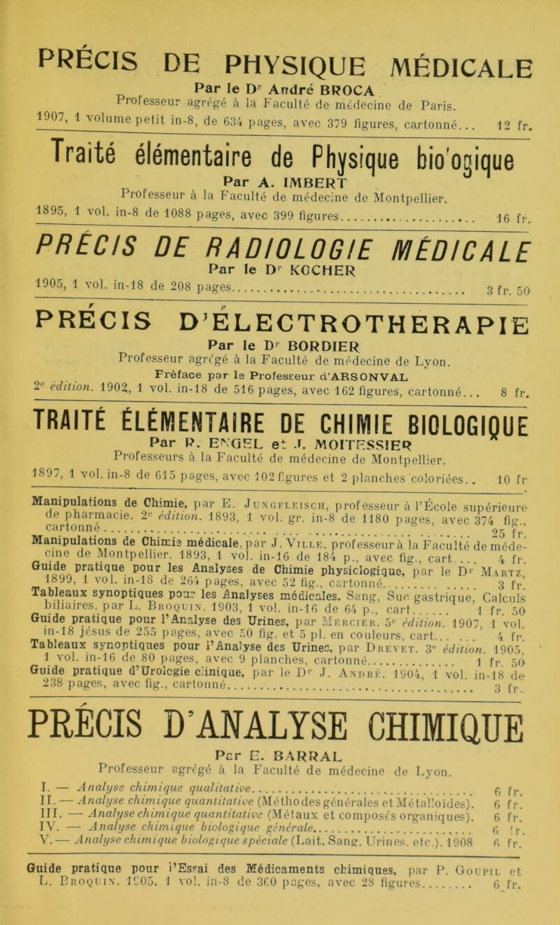 Par le D1 André BROCA Professeur agrégé à la faculté de médecine de Paris. 1907, 1 \oIume petit in-8, de 634 pages, avec 379 figures, cartonné... 12 fr. Traité élémentaire de Physique biooDique Par A. IMBERT Professeur à la Faculté de médecine de Montpellier. 1895, 1 vol. in-8 de 1088 pages, avec 399 figures 16 fr. PRECIS DE RADIOLOGIE MEDICALE Par le D' KGCHER 1905, 1 vol. in-18 de 208 pages 3 fr 50 PRÉCIS D’ÉLECTROTHERAPIE Par le D' BORBIER Professeur agrégé à la Faculté de médecine de Lyon. Fréface par le Professeur d’ARSONVAL 2' édition. 1902, 1 vol. in-18 de 516 pages, avec 162 figures, cartonné... 8 fr. TRAITÉ ÉLÉMENTAIRE DE CHIMIE BIOLOGIQUE Par P. ENGEL et J. MOITESSIER Professeurs à la Faculté de médecine de Montpellier. 1897, 1 vol. in-S de 615 pages, avec 102 figures et 2 planches coloriées.. 10 fr Manipulations de Chimie, par E. Juncflf.isch, professeur à l’École supérieure de pharmacie. 2»> édition. 1893, 1 vol. gr. in-8 de 1180 pages, avec 374 fig cartonne or Ç1 Manipulations de Chimie médicale, par J. Ville. professeur à la Faculté de méde- cine de Montpellier. 1893, 1 vol. in-16 de 184 p., avec fig., cart ... 4 fr. pratique pour les Analyses de Chimie physiologique, par le D1' Martz, vi * v0 • 26* p âges, avec 52 fig., cartonné 3 fr. Calculs 50 vol. Tableaux synoptiques pour i’Analyse des Urines, par Brevet. 3 édition. 1905, 1 vol. in-16 de 80 pages, avec 9 planches, cartonné 1 fr 50 Guide pratique d’Uroicgie clinique, par le D1' J. André. 1904 1 vol in-18 de 238 pages, avec fig., cartonné ’ 3 f,. PRÉCIS D’ANALYSE CHIMIQUE Per E. BARRAL Professeur agrégé à la Faculté de médecine de Lyon. I. — Analyse chimique qualitative 6 fr II. — Analyse chimique quantitative (Méthodes générales et Métalloïdes)'. 6 fr! III. —Analyse chimique quantitative (Métaux et composés organiques). 6 fr. IV. — Analyse chimique biologique générale 6 fr. V. — Analyse chimique biologique spèciale (Lait,, Sang. Urines, etc.). 1908 R fr. Guide pratique pour l’Essai des Médicaments chimiques, par P. Goupil et