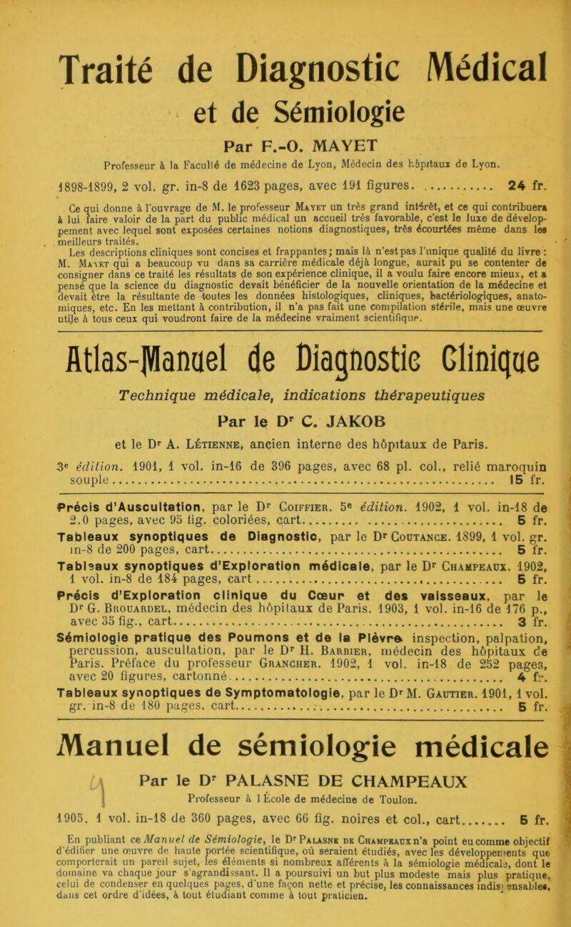 Traité de Diagnostic Médical et de Sémiologie Par F.-O. MAYET Professeur à la Faculté de médecine de Lyon, Médecin des hôpitaux de Lyon. 1898-1899, 2 vol. gr. in-8 de 1623 pages, avec 191 figures. 24 fr. Ce qui donne à l’ouvrage de M. le professeur Ma y et un très grand intérêt, et ce qui contribuera à lui faire valoir de la part du public médical un accueil très favorable, c'est le luxe de dévelop- pement avec lequel sont exposées certaines notions diagnostiques, très écourtées même dans les meilleurs traités. Les descriptions cliniques sont concises et frappantes; mais là n’est pas l’unique qualité du livre : M. Maykt qui a beaucoup vu dans sa carrière médicale déjà longue, aurait pu se contenter de consigner dans ce traité les résultats de son expérience clinique, il a voulu faire encore mieux, et a pensé que la science du diagnostic devait bénéficier de la nouvelle orientation de la médecine et devait être la résultante de toutes les données histologiques, cliniques, bactériologiques, anato- miques, etc. En les mettant à contribution, il n’a pas fait une compilation stérile, mais une œuvre utile à tous ceux qui voudront faire de la médecine vraiment scientifique. Atlas-JVIanael de Diagnostic Clinique Technique médicale, indications thérapeutiques Par le Dr C. JAKOB et le Dr A. Létienne, ancien interne des hôpitaux de Paris. 3e édition. 1901, 1 vol. in-16 de 396 pages, avec 68 pl. col., relié maroquin souple 15 fr. Précis d’Auscultation, par le Dr Goiffier. 5e édition. 1902, 1 vol. in-18 de 2.0 pages, avec 93 lig. coloriées, cart 5 fr. Tableaux synoptiques de Diagnostic, par le DrCoüTANCE. 1899, 1 vol. gr. in-8 de 200 pages, cart 5 fr. Tableaux synoptiques d’Exploration médicale, par le £)r Champeaux. 1902, 1 vol. in-8 de 184 pages, cart 5 fr. Précis d’Exploration clinique du Cœur et des vaisseaux, par le Dr G. Brouardel, médecin des hôpitaux de Paris. 1903, 1 vol. in-16 de 176 p., avec35fig., cart 3 fr. Sémiologie pratique des Poumons et de la Plèvr» inspection, palpation, ercussion, auscultation, par le Dr H. Barbier, médecin des hôpitaux de aris. Préface du professeur Grancher. 1902, 1 vol. in-18 de 252 pages, avec 20 figures, cartonné. 4 fr. Tableaux synoptiques de Symptomatologie, par le Dr M. Gautier. 1901, 1 vol. gr. in-8 de 180 pages, cart 5 fr. Manuel de sémiologie médicale Par le Dr PALASNE DE CHAMPEAUX Professeur à 1 École de médecine de Toulon. 1905. 1 vol. in-18 de 360 pages, avec 66 fig. noires et col., cart 5 fr. En publiant c a Manuel de Sémiologie, le D'Ealasne de Champeaux n'a point eu comme objectif d’édilier une œuvre de haute portée scientifique, où seraient étudiés, avec les développements que comporterait un pareil sujet, les éléments si nombreux afférents à la sémiologie médical.!, dont le domaine va chaque jour s'agrandissant. 11 a poursuivi un but plus modeste mais plus pratique, celui de condenser en quelques pages, d'une façon nette et précise, les connaissances îndis; ensable*, dans cet ordre d’idées, à tout étudiant comme à tout praticien.