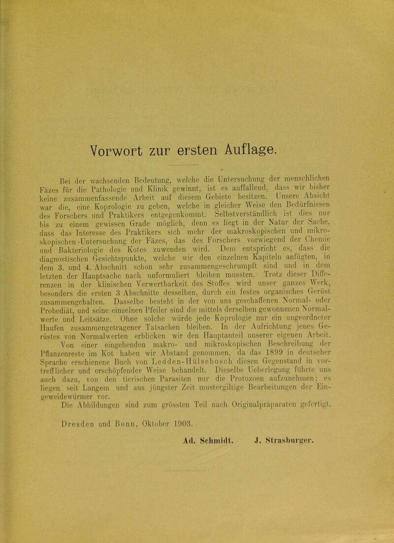 Bei rier wachsenden Bedeutung, welche die Untersuchung der menschlichen Fäzes für die Pathologie und Klinik gewinnt, ist es auffallend, dass wir bisher keine zusammenfassende Arbeit auf diesem Gebiete besitzen. Unsere Absicht war die, eine Koprologie zu geben, welche in gleicher Weise den Bedürfnissen des Forschers und Praktikers entgegenkommt. Selbstverständlich ist dies nur bis zu einem gewissen Grade möglich, denn es liegt in der Natur der Sache, dass das Interesse des Praktikers sich mehr der makroskopischen und mikro- skopischen -Untersuchung der Fäzes, das des Forschers vorwiegend der Chemie und Bakteriologie des Kotes zuwenden wird. Dem entspricht cs, dass die diagnostischen Gesichtspunkte, ivelche Avir den einzelnen Kapiteln anfügteu, in dem 3. und 4. Abschnitt schon sehr zusammeugeschrumpft sind und in dem letzten der Hauptsache nach unformuliert bleiben mussten. Trotz dieser Idiflo- renzen in der klinischen Verwertbarkeit des Stoffes wdrd unser ganzes Werk, besonders die ersten 3 Abschnitte desselben, durch ein festes organisches Gerüst zusamniengehaltcn. Dasselbe besteht in der von uns geschaffenen Normal- oder Probediät, und seine einzelnen Pfeiler sind die mittels derselben gewonnenen Normal- werte und Leitsätze. Ohne solche Avürde jede Koprologie nur ein ungcordiuder Haufen zusammengetragener Tatsachen bleiben. In der Aufrichtung jenes Ge- rüstes von Normalwcrten erblicken wir den Hauptanteil unsei'er eigenen Arbeit. Von einer eingehenden makro- und mikroskopischen Beschreibung der Pflanzenrcstc im Kot haben wir Abstand genommen, da das 1899 in deutscher Sprache erschienene Buch von Ledden-Hülsebosch diesen Gegenstand in vor- trefflicher und erschöpfender Weise behandelt. Dieselbe Ueberlegung führte uns auch dazu, von den tierischen Parasiten nur die Protozoen aufzunehmen; es liegen seit Langem und aus jüngster Zeit mustcrgiltigc Bearbeitungen der Fin- geweidewürmer voi'. Die Abbildungen sind zum grössten Teil Tiacli Originalpräparatcn gefertigt. Dresden und Bonn, Oktober 1903.