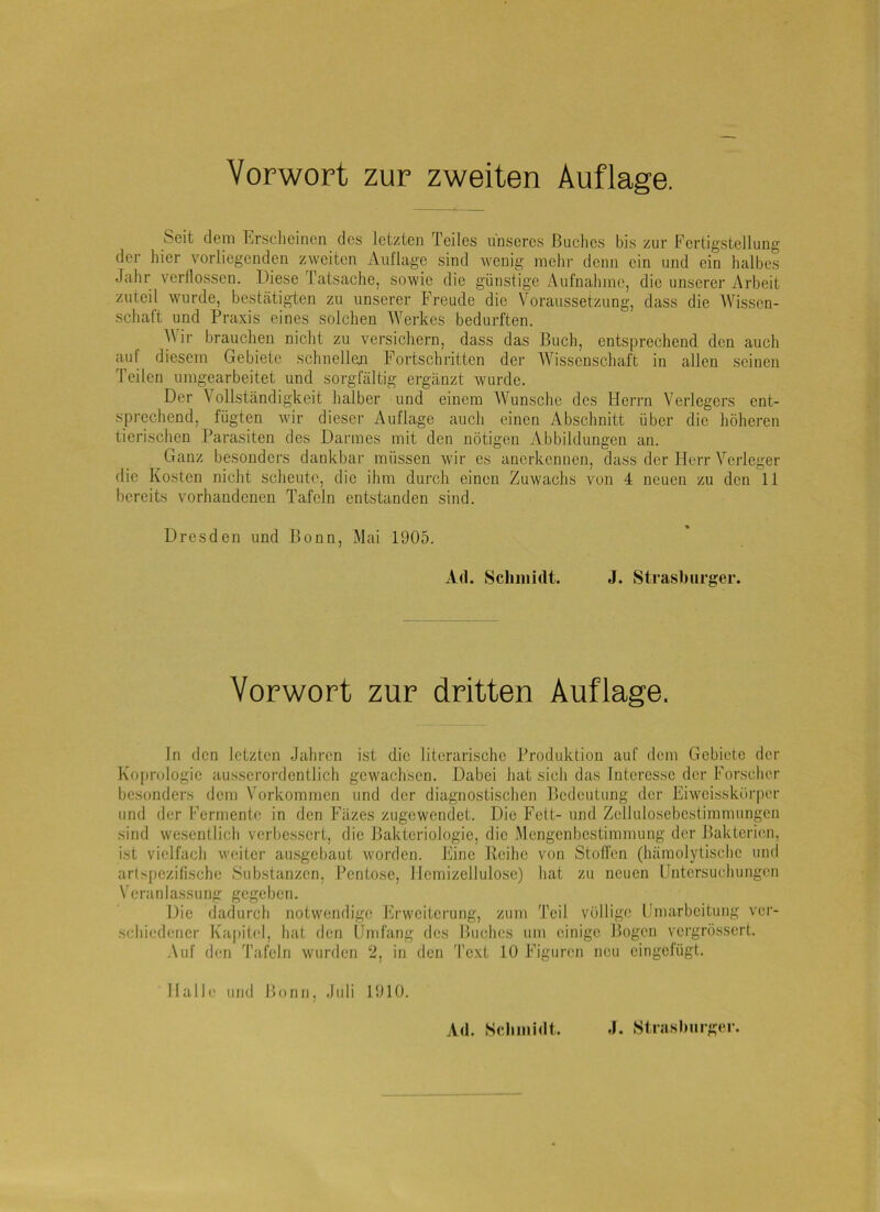 Seit dem Erscheinen des letzten Teiles unseres Buches bis zur Fertigstellung der hier vorliegenden z\yeiten Aul'lage sind wenig mehr denn ein und ein halbes Jalir verllossen. Diese Tatsache, sowie die günstige Aufnahme, die unserer Arbeit zuteil wurde, besteätigten zu unserer Freude die Voraussetzung, dass die Wissen- schaft und Praxis eines solchen Werkes bedurften. ■\Vir brauchen nicht zu versichern, dass das Buch, entsprechend den auch aul diesem Gebiete .schnellen Fortschritten der Wissenschaft in allen seinen Teilen umgearbeitet und sorgfältig ergänzt wurde. Der Vollständigkeit halber und einem Wunsche des Herrn Verlegers ent- sprechend, fügten wir dieser Auflage auch einen Abschnitt über die höheren tierischen Parasiten des Darmes mit den nötigen Abbildungen an. Ganz besonders dankbar müssen wir es anerkennen, dass der Herr Verleger die Kosten nicht scheute, die ihm durch einen Zuwachs von 4 neuen zu den 11 bereits vorhandenen Tafeln entstanden sind. Dresden und Bonn, Mai 1905. Ad. Schmidt. J. Strasburger. Vorwort zur dritten Auflage, ln den letzten Jahren ist die literarische Produktion auf dem Gebiete der Koprologie aus.serordentlich gewachsen. Dabei hat sich das Interesse der Forsclicr besonders dem Vorkommen und der diagnostischen Bedeutung der Eiwoisskörper und der Fermente in den Fäzes zugewendet. Die Fett- und Zellulosebestimmungen sind wesentlich verbessert, die Bakteriologie, die Mengcnbestimmimg der Bakterien, ist vielfach weiter au.sgebaut w'orden. Eine Reihe von Stoffen (hämolytische und artspezilische Substanzen, Pentose, llemizcllulosc) hat zu neuen Untersuchungen Veranlassung gegcl)cn. Die dadurch notwendige hirweiterung, zum Teil völlige Umarbeitung ver- schiedener Ka[)itel, hat den IJniläng des Buches um einige Bogen vergrössert. -\uf den Tafeln wurden 2, in den Text 10 Figuren neu eingelugt. Halle und Bonn, Juli 1910.