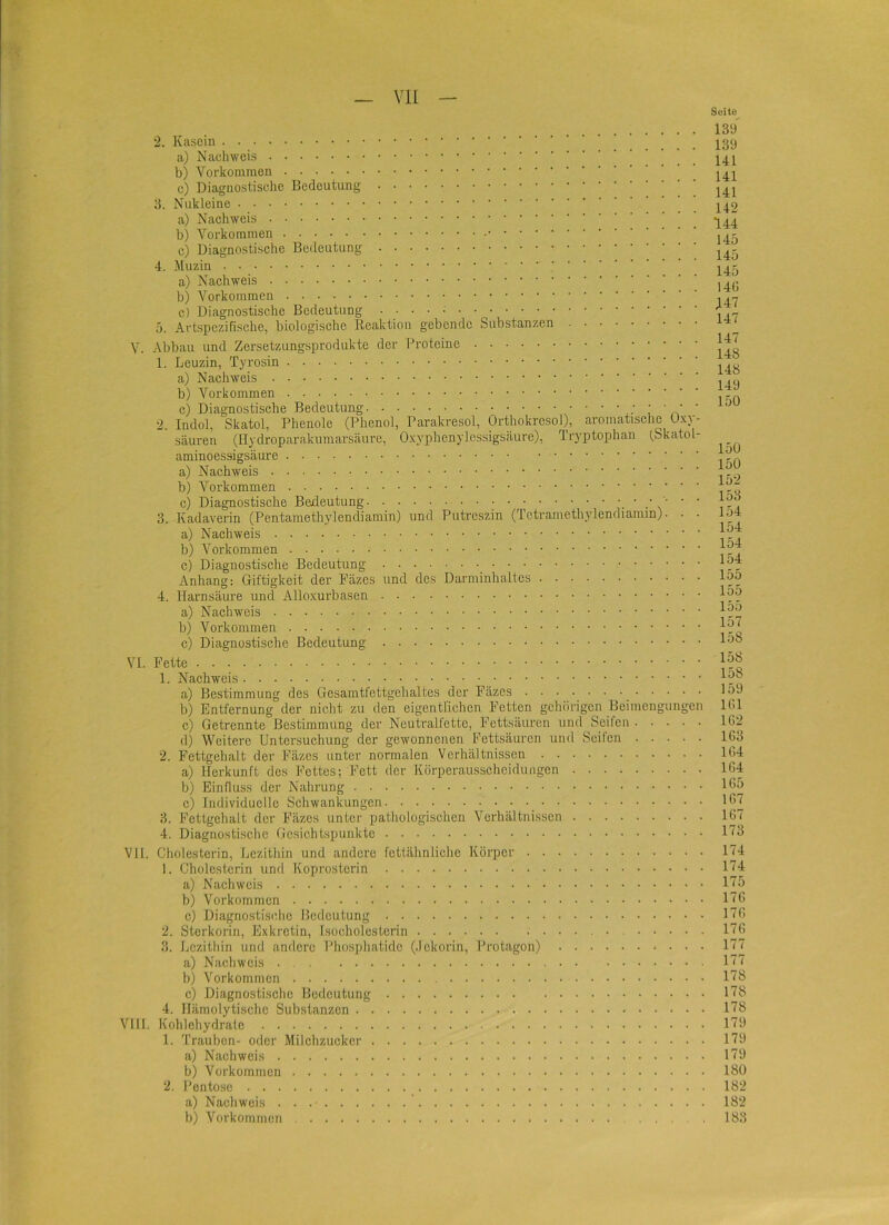 Seite 2. Kasein a) Nachweis b) Vorkommen c) Diagnostische Bedeutung 3. Nuk leine a) Nachweis b) Vorkommen c) Diagnostische Bedeutung 4. Muzin a) Nachweis b) Vorkommen c) Diagnostische Bedeutung . . . . 5. Artspezifische, biologische Reaktion gebende Substanzen V. Abbau und Zersetzungsprodukte der Proteine 1. Leuzin, Tyrosin a) Nachweis b) Vorkommen c) Diagnostische Bedeutung i ' A ' 2. Indol, Skatol, Phenole (Phenol, Parakresol, Orthokrcsol), aromatische Uxy- säuren (Hydroparakumars.äure, Oxyphenylessigsäure), Tryptophan (.Skatol- aminoessigsäure a) Nachweis b) Vorkommen c) Diagnostische Bedeutung 3. Kadaverin (Pentamethylendiamin) und Putreszin (Tetramethylendiaram). • • a) Nachweis b) Vorkommen c) Diagnostische Bedeutung ’ ' Anhang; Giftigkeit der Fäzes und des Darminhaltes 4. Hai’nsäure und Alloxurbasen a) Nachweis b) Vorkommen c) Diagnostische Bedeutung VL Fette 1. Nachweis a) Bestimmung des Gcsamtfettgehaltes der Fäzes b) Entfernung der nicht zu den eigentlichen Fetten gehörigen Beimengungen c) Getrennte Bestimmung der Neutralfettc, Fettsäuren und Seifen d) Weitere Untersuchung der gewonnenen Fettsäuren und Seifen 2. Fettgehalt der Fäzes unter normalen Verhältnissen a) Herkunft des Fettes; Fett der Körperausscheidiingen b) Einfluss der Nahrung c) Individuelle Schwankungen _ 3. Fettgehalt der Fäzes unter pathologischen Verhältnissen 4. Diagnostische Gesichtspunkte VII. Cholesterin, Lezithin und andere fctlähnliche Körper 1. Cholesterin und Koprostcrin a) Nachweis b) Vorkommen c) Diagnostische Bedeutung 2. Sterkoriii, Exkretin, Isocholcsteriii 3. Jjczitliin und andere Phosphatidc (Jckorin, Protagon) a) Nachweis b) Vorkommen c) Diagnostische Bedeutung 4. Hämolytische Substanzen VIII. Kohlehydrate 1. 'l’rauben- oder Milchzucker a) Nachweis b) Vorkommen 2. Pentose a) Nacliweis . . b) Vorkommen 139 139 141 141 141 142 144 145 145 145 14G 147 147 147 148 148 149 150 150 150 152 153 154 154 154 154 155 155 155 157 158 158 158 159 IGl 162 163 164 164 165 167 167 173 174 174 175 176 176 176 177 177 178 178 178 179 179 179 180 182 182 183