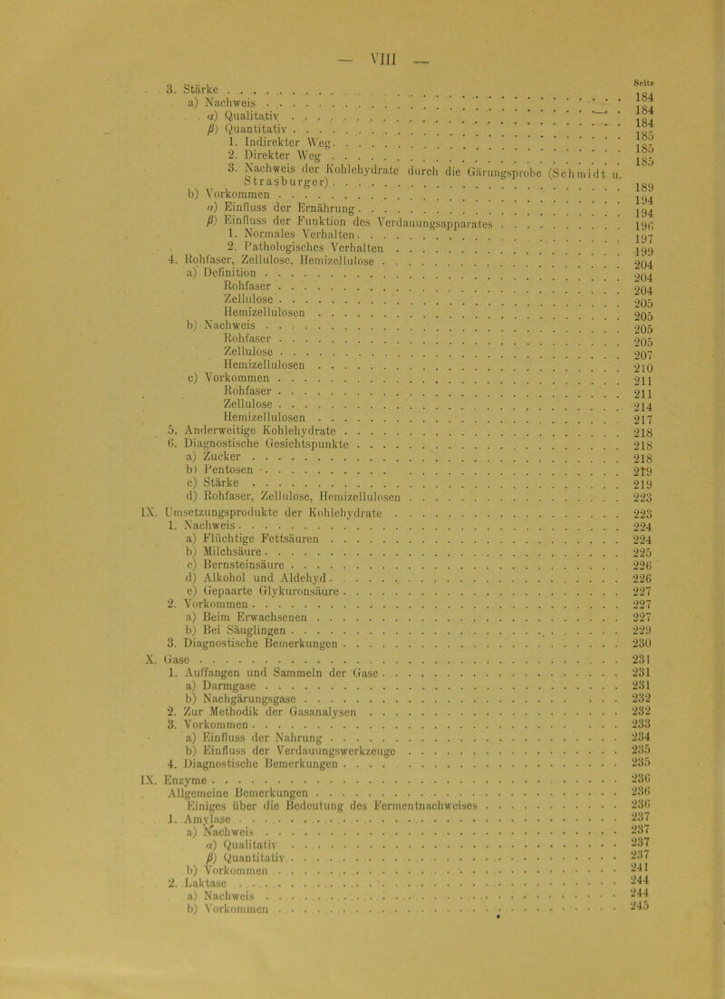 3. Stärke . . a) Nachweis ] ! ! 1 • • • , a) Qualitativ ’ ' ßj Quantitativ 1. Indirekter Weg | 2. Direkter Weg 3. Nachweis der Kohlehydrate durcli die üärung.sprol)c (Sclimidt u StrasDurger) b) Vorkommen n) Einfluss der Ernährung ß) Einfluss der Funktion des Verdauungsapparates 1. Normales Verhalten ! 2. Pathologisches Verhalten ! 4. Uohfaser, Zellulose, Hemizellulose a) Definition Rohfaser Zellulose Hemizelluloscn b) Nachweis Roh fase r Zellulose Hemizelluloscn c) Voi’koramen Rohfaser Zellulose Hemizelluloscn 5. Anderweitige Kohlehydrate fi. Diagnostische Gesichtspunkte a) Zucker b) Pen tosen • c) Stärke d) Rohfascr, Zellulose, Hemizelluloscn IX. Umsetzungsprodukte der Kohlehydrate 1. Nachweis a) Flüchtige Fettsäuren b) Milchsäure e) Bernsteinsäure d) Alkohol und Aldehyd c) Gepaarte Glykuronsäure 2. Vorkommen a) Beim Erwach.senen b) Bei Säuglingen 3. Diagnostische Bemerkungen X. Gase 1. Auffangen und Sammeln der Gase a) Darmgasc b) Nachgärungsgasc 2. Zur Methodik der Gasanalysen 3. Vorkommen a) Einfluss der Nahrung b) Eintlu.ss der Verdauungswerkzeuge 4. Diagnostische Bemerkungen IX. Enzyme Allgemeine Bemerkungen Einiges über die Bedeutung des Fcrmcnlnachwcises 1. Amylase a) .Vach weis o) Qualitativ ß) Quantitativ . . . . b) Vorkommen 2. Laktase a) Nachweis b) Vorkommen Seite 184 184 184 185 185 185 189 194 194 19i; 197 199 204 204 204 205 205 205 205 207 210 211 211 214 217 218 218 218 219 219 223 223 224 224 225 22t; 226 227 227 227 229 230 231 231 231 232 232 233 234 235 235 236 236 236 237 237 237 237 241 244 244 245