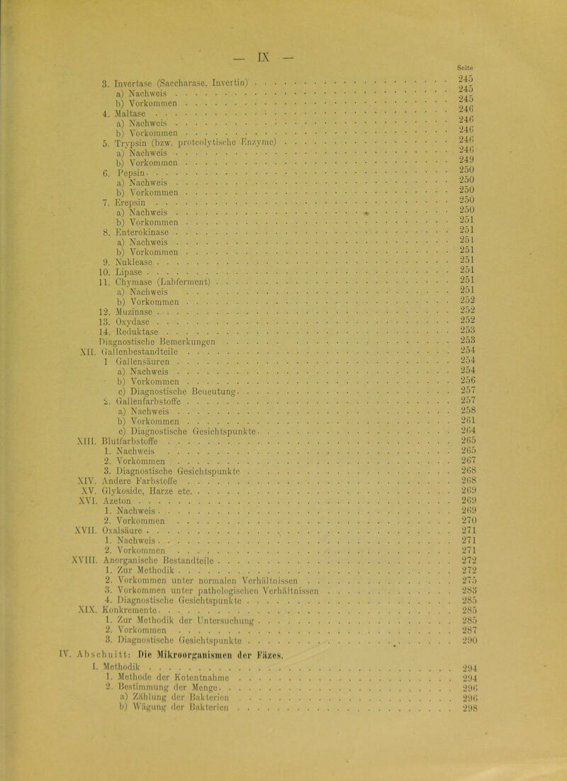 3. Tnvertase (Saccharasc, Invertin) a) Nachweis b) Vorkommen 4. Maltase a) Nachweis b) Vorkommen 5. Trypsin (bzw. protenlytisclic Enzyme) a) Nachweis b) Vorkommen G. Pepsin a) Nachweis b) Vorkommen 7. Erepsin a) Nachweis * b) Vorkommen 8. Enterokinase a) Nachweis b) Vorkommen 9. Nuklease 10. Lipase 11. Chymase (Labl'eimient) a) Nachweis b) Vorkommen 12. Muzinase 13. Oxydase 14. Reduktase Diagnostische Bemerkungen NIL (ialLenbestandteile 1 Gallensäuren a) Nachweis b) Vorkommen c) Diagnostische Beueutung 2. Gallenfarbstoffe a) Nachweis b) Vorkommen c) Diagnostische Gesichtspunkte NIII. Blutfarbstoffe 1. Nachweis 2. Vorkommen 3. Diagnostische Gesichtspunkte NIV. Andere Earbstoffe XV. Glykoside, Harze etc XVI. Azeton 1. Nachweis 2. Vorkommen XVII. Oxalsäure 1. Nachweis 2. Vorkommen XVHI. Anorganisclic Bestandteile 1. Zur Methodik 2. Vorkommen unter normalen Verhältnissen 3. Vorkommen unter pathologischen Verhältnissen 4. Diagnostische Gcsicht.spunkte XIX. Konkremente 1. Zur Methodik der Untersuchung 2. Vorkommen 3. Diagnostische Gesichtspunkte IV. Abschnitt: nie Mikroorganismen der Fäzes. 1. Methodik 1. Methode der Kotentnahme 2. Bestimmung der Menge a) Zählung der Bakterien b) Wägung der Bakterien Seite 245 245 245 240 240 240 240 240 249 250 250 250 250 250 251 251 251 251 251 251 251 251 252 252 252 253 253 254 254 254 250 257 257 258 201 204 265 205 267 268 268 269 269 269 270 271 271 271 272 272 275 283 285 285 285 287 290 294 294 290 290 298
