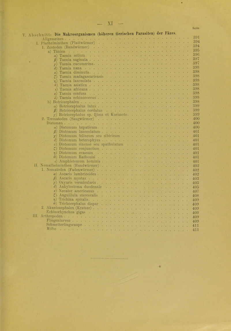 Seite V. Abseluiitt: Die Makroorgaiiisnieii (höliereii tieriselien Parasiten) der kazes. Allgemeiues 1. l’lalhelniinthen (Plathvürmer) 1. Zcstodcii (Bandwünuer) a) a) Taenia solium ß) Taenia saginata )■) Taenia cucumerina (?) Taenia nana e) Taenia diminuta Taenia madagascariensis T]) Taenia lanceolata i>) Taenia asiatica () Taenia africana x) Taenia confusa /!) Taenia echinococciis h) Botriozephalen a) Botriocephalus latus ß) Botriocephalus cordatus 7) Botriocephalus sp. Ijima et Kurimoto 1 ‘2. Trernatoden (Saugwürmer) Distomen a) Distonium hepaticum ß) Distomum lanceolatum y) Distomum felineum seu sihiricum d) Distomum heterojrhyes s) Distomum sinense seu spathuhatum ^) Distomum conjunctum T/) Distomum crassum i9) Distomum Eathouisi i) Amphistomum hominis II. Xemathelminthen (EundAvürmev) 1. Xeinatodcn (Fadenwiinner) a) Ascaris lumbricoides ß) Ascaris mystax y) Oxyuris vermicularis (?) Ankylostoma duodenale s) Xecator amcricaniis f) Anguillula stercoralis ^) Trichina spiralis >'/) Trichoccphalus dispar 2. Akantozephalen (Kratzer) Kchinorhynehus gigas III. Ai’tliropoden Fliegcnlarven Schmetterlingsraupc Milbe 3bi 394 394 395 39f. 397 397 398 398 398 398 398 398 398 398 398 399 399 399 400 400 400 401 401 401 401 401 401 401 401 402 402 402 403 403 405 407 408 409 409 409 409 409 409 411 411