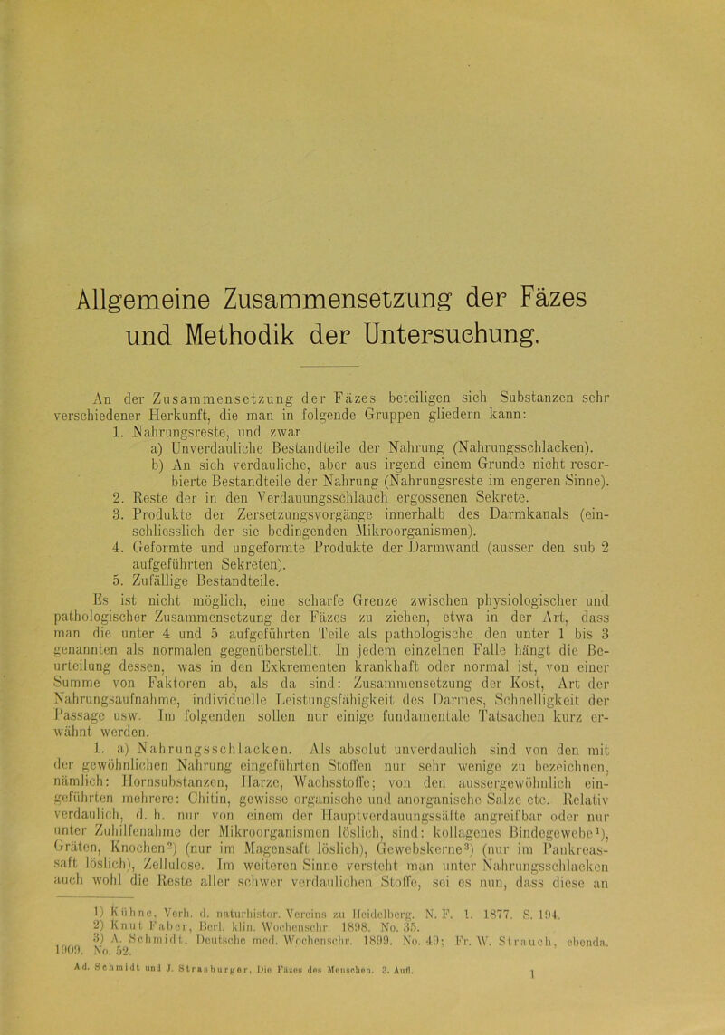 Allgemeine Zusammensetzung der Fäzes und Methodik der Untersuchung. An der Zusammensetzung der Fäzes beteiligen sich Substanzen sehr verschiedener Herkunft, die man in folgende Gruppen gliedern kann: 1. Nahrungsreste, und zwar a) Unverdauliche Bestandteile der Nahrung (Nahrungsschlacken). b) An sich verdauliche, aber aus irgend einem Grunde nicht resor- bierte Bestandteile der Nahrung (Nahrungsreste im engeren Sinne). 2. Reste der in den Yerdauungsschlauch ergossenen Sekrete. 3. Produkte der Zersetzungsvorgänge innerhalb des Darmkanals (ein- schliesslich der sie bedingenden Mikroorganismen). 4. Geformte und ungeforinte Produkte der Darm wand (ausser den sub 2 aufgeführten Sekreten). 5. Zufällige Bestandteile. Es i.st nicht möglich, eine scharfe Grenze zwischen physiologischer und pathologischer Zusammensetzung der Fäzes zu ziehen, etwa in der Art, dass man die unter 4 und 5 aufgeführten Teile als pathologische den unter 1 bis 3 genannten als normalen gegenüberstellt. In jedem einzelnen Falle hängt die Be- urteilung dessen, was in den Exkrementen krankhaft oder normal ist, von einer Summe von Faktoren ab, als da sind: Zusammensetzung der Kost, Art der Nahrungsaufnahme, individuelle Leistungsfähigkeit des Darmes, Schnelligkeit der Passage usw. Im folgenden sollen nur einige fundamentale Tatsachen kurz er- wähnt werden. 1. a) Nahrungsschlacken. Als absolut unverdaulich sind von den mit der gewöhnlichen Nahrung cingeführten Stoffen nur sehr Avenige zu bezeichnen, nämlich: Ilornsubstanzcn, Harze, Wachsstoffe; von den aussergewölmlich ein- gcfiihrten mehrere: Chitin, gewisse organische und anorganische Salze etc. Relativ- verdaulich, d. h. nur von einem der llauptverdauungssäfte angreifbar oder nur unter Zuhilfenahme der Mikroorganismen löslich, sind: kollagcnes Bindegewebe'), Gräten, Knoclion-) (nur im Magensaft löslich), Gewobskerne^) (nur im Bankreas- saft löslich), Zellulose. Im weiteren Sinne versteht man unter Nahrungsschlacken auch wohl die Reste aller schwer verdaulichen Stoffe, sei es nun, dass diese an 1) Kühne, Verh. d. natiirhist.or. Vereins zu Ilci(lcll)ci-g. N. F. 1. 1877. S. 101. 2) Knut Fahcr, Herl. klin. Wochenschr. 1808. No. O.u. 3) A. iSchniidl,. Deutsche ined. Woclicnschr. 1800. No. 40; Fr. W. Strauch, chonda 1000. No. ,02, Ad. .Schmidt und J. StrasburKor, Uio Vltzes des Moiischoii. 3. And.