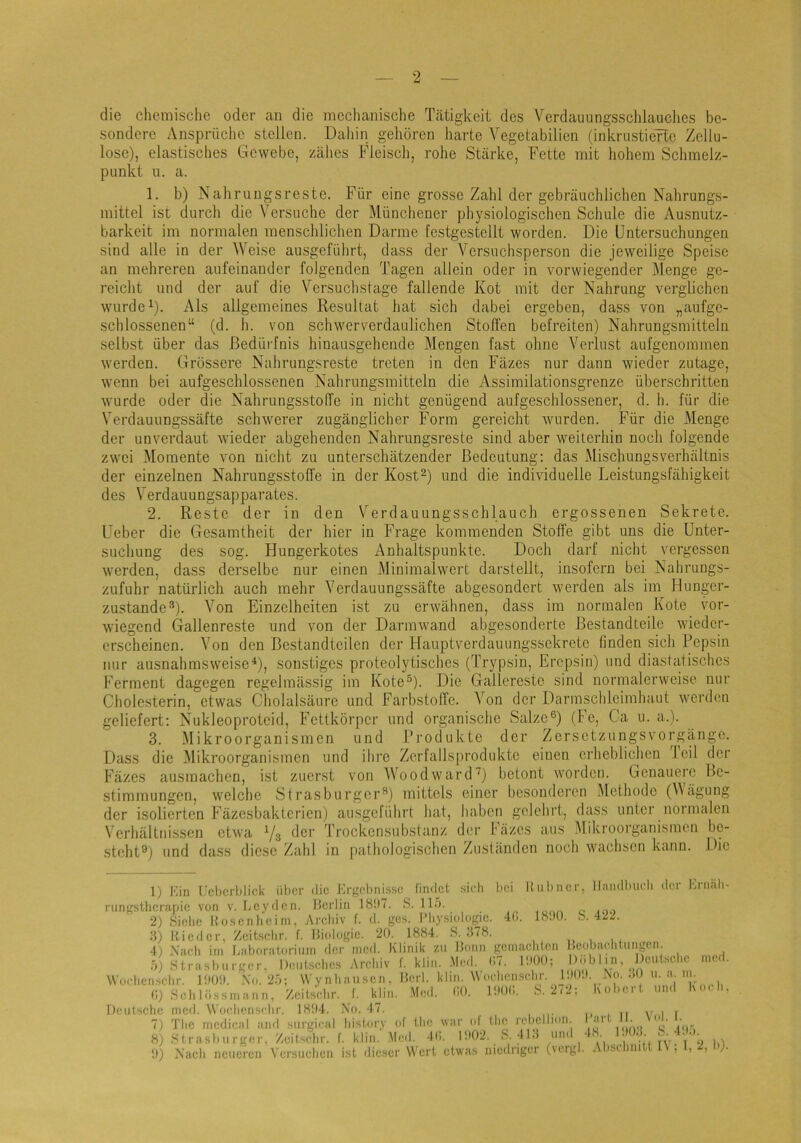 die chemische oder an die mechanische Tätigkeit des Verdauungsschlauclies be- sondere Ansprüche stellen. Dahin gehören harte Vegetabilion (inkrustierte Zellu- lose), elastisches Gewebe, zähes Fleisch, rohe Stärke, Fette mit hohem Sclimelz- punkt n. a. 1. b) Nahrungsreste. Für eine grosse Zahl der gebräuchlichen Nahrungs- mittel ist durch die Versuche der Münchener physiologischen Schule die Ausnutz- barkeit im normalen menschlichen Darme lestgestellt worden. Die Untersuchungen sind alle in der Weise ausgeführt, dass der Versuchsperson die jeweilige Speise an mehreren aufeinander folgenden Tagen allein oder in vorwiegender Menge ge- reicht und der auf die Versuchstage fallende Kot mit der Nahrung verglichen wurde U- Als allgemeines Resultat hat sich dabei ergeben, dass von „aufge- schlossenen“ (d. h. von schwerverdaulichen Stoffen befreiten) Nahrungsmitteln selbst über das Bedürfnis hinausgehende Mengen fast ohne Verlust aufgenommen werden. Grössere Nahrungsreste treten in den Fäzes nur dann wieder zutage, wenn bei aufgeschlossenen Nahrungsmitteln die Assimilationsgrenze überschritten wurde oder die Nahrungsstoffe in nicht genügend aufgeschlossener, d. h. für die Verdauungssäfte schwerer zugänglicher Form gereicht wurden. Für die Menge der unverdaut wieder abgehenden Nahrungsreste sind aber weiterhin noch folgende zwei Momente von nicht zu unterschätzender Bedeutung: das Mischungsverhältnis der einzelnen Nahrungsstoffe in der Kost“) und die individuelle Leistungsfähigkeit des Verdauungsapparates. 2. Reste der in den V'^erdauungsschlauch ergossenen Sekrete. Ueber die Gesamtheit der hier in Frage kommenden Stoffe gibt uns die Unter- suchung des sog. Hungerkotes Anhaltspunkte. Doch darf nicht vergessen werden, dass derselbe nur einen Minimalwert darstellt, insofern bei Nahrungs- zufuhr natürlich auch mehr Yerdauungssäfte abgesondert werden als im Hunger- zustande®). Von Einzelheiten ist zu erwähnen, dass im normalen Kote vor- wiegend Gallenreste und von der Darmwand abgesonderte Bestandteile wieder- erscheinen. Von den Bestandteilen der Hauptverdauungssekretc finden sich Pepsin nur ausnahmsweise^), sonstiges proteolytisches (Trypsin, Erepsin) und diastatisches Ferment dagegen regelmässig im Kote®). Die Gallerestc sind normalerweise nur Cholesterin, etwas Cholalsäure und Farbstoffe. Von der Darmschleimhaut werden geliefert; Nukleoprotcid, Fettkörper und organische Salze®) (Fe, Ca u. a.). 3. Mikroorganismen und Produkte der Zersetzungsvorgängo. Dass die Mikroorganismen und ihre Zerfallsprodukte einen erheblichen leil der Fäzes ausmachen, ist zuerst von AVoodward’^) betont worden. Genauere Be- stimmungen, welche Strasburger®) mittels einer besonderen Methode (Mägung der isolierten Fäzesbaktcrien) ausgeführt hat, haben gelehrt, dass unter normalen Verhältnissen etwa Yg der Trockensubstanz der Fäzes aus Alikroorganismen be- steht®) und dass diese Zahl in pathologischen Zuständen noch wachsen kann. Die 1) Min Cchcriilick über die Ergebnisse findet sicli bei Hübner, Handbuch der Hrnah- riingstherapie von v. Ley<len. Berlin 18!)7. S. 115. 2) Siebe Hosenbein), Archiv f. d. ges. I’bysiologie. 4b. l«.n). S. 4ZZ. 3) nieder, Zeitsebr. f. Biologie. 20. 1884. S. 378. 4) Nach im Baboi-aloi-ium der tned. Klinik zu Bonn gcinacbicn Beobachtungen. 5) Strasburger. Deutsebes Archiv f. klin. .Med. (i7. IbOO: Dublin, Wochensebr. 1!K)!). Xu. 25; \Vy nba usen, BcrI. klin. W'oebensebr. IbOl'. Xo. (I) Seil lüssnia n n, Zeitsebr. f. klin. Med. bO. IDOI). S. 2<-, Ko lei ■ un< \i Dculsebe rned. Woebensebr. 1804. X'o. 47. 7) Tbc medical and surgical bistury of tbe wai' uf tbc rcbclliun. 8) S trasb II i'ger. Zeitsebr. f. klin. Med. 4(>. 1!)()2. S. 41.5 und 0) X'aeb neueren Versueben ist dieser Wert etwas niedriger (vergl. Abschnitt ; l, Deutsche 30 11. a. III. Har 48. II. Vul. 1!K)3. S. I. 4!I5. ined. (IC b. 2, b).