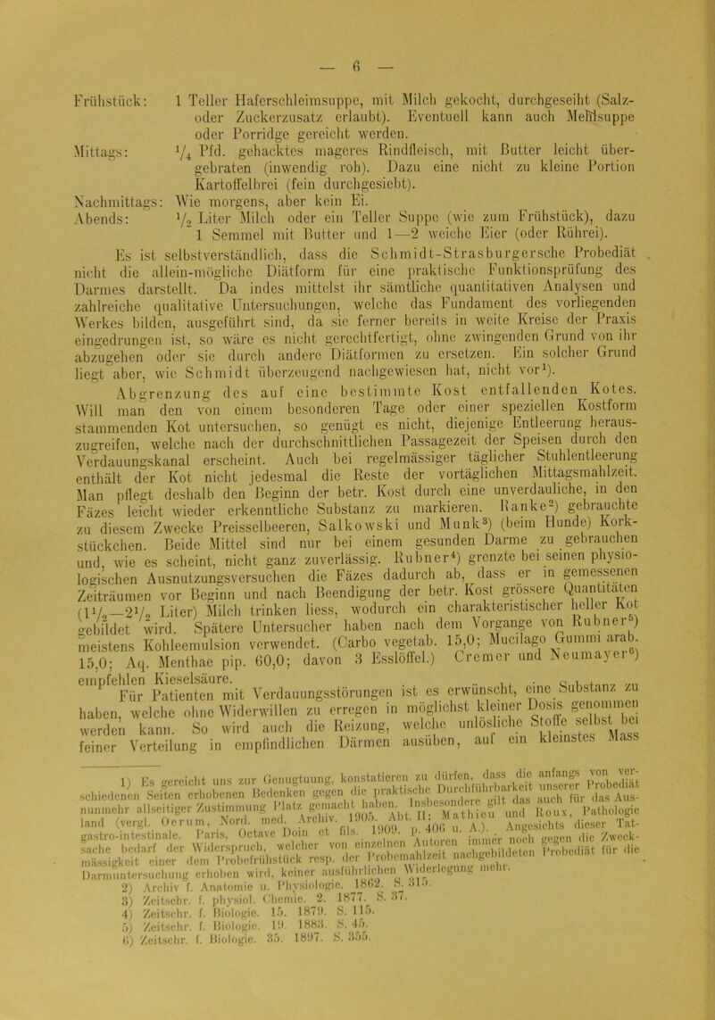 Frühstück; 1 Teller Haferschleimsnppe, mit Milch gekocht, durchgeseiht (Salz- oder Zuckerzusatz erlaubt). Eventuell kann auch MeMsuppe oder Porridge gereicht werden. Mittags: V4 gehacktes mageres Rindfleisch, mit Butter leicht über- gebraten (inwendig roh). Dazu eine nicht zu kleine Portion Kartoffelbrei (fein durch gesiebt). Nachmittags: Wie morgens, aber kein Ei. Abends: V2 T^iter IMilch oder ein Teller Suppe (wie zum Frühstück), dazu ”1 Semmel mit Butter und 1—2 weiche Eier (oder Rührei). Es ist selbstverständlich, dass die Schmidt-Strasburgersche Probediät nic'.ht die alleiu-mögiiche Diätform für eine praktische Funktionsprüfung des Darmes darstellt. Da indes mittelst ihr sämtliche quantitativen Analysen und zahlreiche qualitative Untersuchungen, welche das Fundament des vorliegenden Werkes bilden, ausgeführt sind, da sic ferner bereits in weite Kreise der Praxis eingedrungen ist, so wäre cs nicht gerechtfertigt, ohne zwingenden Grund von ihr abzugehen oder sie durch andere Diätformen zu ersetzen, hjin solchei Giund liegt aber, wie Schmidt überzeugend nachgewiesen hat, nicht vor^). Abgrenzung des auf eine bestimmte Kost entfallenden Kotes. Will man den von einem besonderen Tage oder einer speziellen Kostform stammenden Kot untersuchen, so genügt es nicht, diejenige Entleerung heraus- zugreifen, welche nach der durchschnittlichen Passagezeit der Speisen duich den Verdauungskanal erscheint. Auch bei regelmässiger täglicher Stuhlentleerung enthält der Kot nicht jedesmal die Reste der vortäglichen Mittagsmahlzeit. Man pflegt deshalb den Beginn der betr. Kost durch eine unverdauliche, in den Fäzes leicht wieder erkenntliche Substanz zu markieren. Hanke“) gebrauchte zu diesem Zwecke Preisselbeeren, Salkowski und Munk®) (beim Hunde) Kork- stückchen. Beide Mittel sind nur bei einem gesunden Darme zu gebrauchen und, wie es scheint, nicht ganz zuverlässig. RubnerD grenzte bei seinen physio- logischen Ausnutzungsversuchen die Fäzes dadurch ab, dass er in gemessenen Zeiträumen vor Beginn und nach Beendigung der betr Kost grossere Quantitäten (11/ 2Vo Eiter) Milch trinken liess, wodurch ein charakteristischer heller Kot o-cbildet wird. Spätere Untersucher haben nach dem Vorgänge von Rubnei ) meistens Kohleemulsion verwendet. (Carbo vegetab. 15,0; Mucilago Gummi arab. 15,0; Aq. Menthae pip. 60,0; davon 3 Esslöffel.) Cremer und Neumayei ) empfehlen Kieselsäure. , •• • «„Uofon-/ -/n Für Patienten mit Verdauungsstörungen ist es erwünscht, eine Substanz . haben, welche ohne Widerwillen zu erregen in inöglielist kleiner Dosis werdet kann. So wird auch die Reizung, welche unlösliche 1|,ss feiner Verteilung in emplindlichen Därmen ausuben, auf ein kleinstes Mass frr*rf*u*!if iins '/UV CicrHiiriuiintj, konsttiticrcn zu dürfen, da.ss die tinftin^s scl,ic.,oi(n'feiS‘VXL“en'li(rät, die ,;rak«^ nunmehr allseitigcr'/ustimmung MnllOcu und Roux, l'atliologie land (vergl. Oerum, .Nord, med ^ Ängcsichls dieser Tat- gastro-intestinale. I’aris, Oclaxe Dom et fds. . .. I ' inuncr nocli tregen die Zwcck- taehe bedarf der Widersprueh, welcl.cr von einzelnen ^ ‘ ^ mässigkeit einer <lem l’robefriihsUick rcsi). der I roheinah /.e t nachgeb dt Darmuntersuchung erl.oben wird, keiner ausfiihrhcl.en \\idcrlcgung mchi. l’robcdiät für die 2) 3) 4) 5) Archiv f. Anatomie u. l’li.ysiologic. IBfiü. Zeitschr. f. jdiysicd. Chemie. 2. 1877.^ S Zeitsehr. f. Biologie, lo. 1871). >S. 1D>. Zeitselir. f. Biologie. ID. IBHli. 8. -l.'». S. aiö. ;i7. r.) Zeitselir. f. Biologie. 18D7. S.