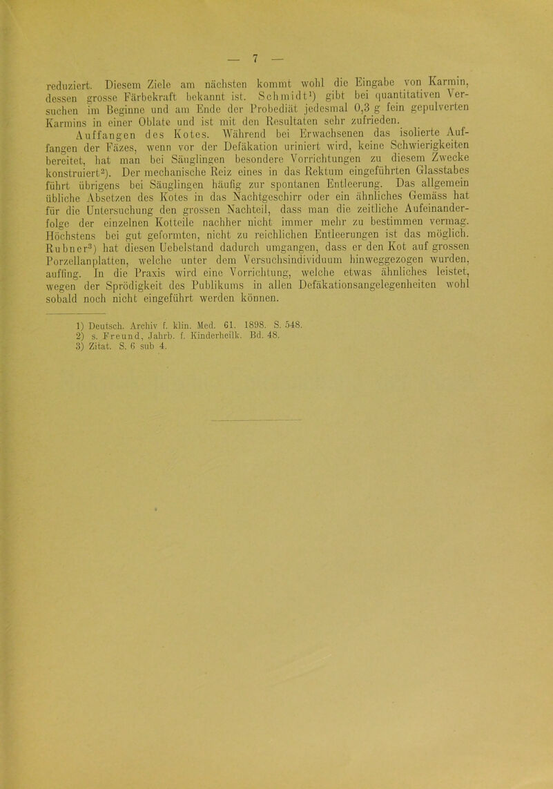 reduziert. Diesem Ziele am nächsten kommt wohl die Eingabe von Karmin, dessen grosse Färbekraft bekannt ist. Schmidt^) gibt bei (|uantitativen Ver- suchen im Beginne und am Ende der Probediät jedesmal 0,3 g fein gepulverten Karmins in einer Oblate und ist mit den Resultaten sehr zufrieden. Auffangen des Kotes. Während bei Erwachsenen das isolierte Auf- fangen der Fäzes, wenn vor der Defäkation uriniert wird, keine Schwierigkeiten bereitet, hat man bei Säuglingen besondere Vorriclitungen zu diesem Zwecke konstruiert-). Der mechanische Reiz eines in das Rektum eingeführten Glasstabes führt übrigens bei Säuglingen häufig zur spontanen Entleerung. Das allgemein übliche Absetzen des Kotes in das Nachtgeschirr oder ein ähnliches Gemäss hat für die Untersuchung den grossen Nachteil, dass man die zeitliche Aufeinander- folge der einzelnen Kotteile nachher nicht immer mehr zu bestimmen vermag. Höchstens bei gut geformten, nicht zu reichlichen Entleerungen ist das möglich. Rubner^) hat diesen Uebelstand dadurch umgangen, dass er den Kot auf grossen Porzellanplatten, welche unter dem Versuchsindividuum hinweggezogen wurden, aufling. In die Praxis wird eine Vorrichtung, welche etwas ähnliches leistet, wegen der Sprödigkeit des Publikums in allen Defäkationsangelegenheiten wohl sobald noch nicht eingeführt werden können. 1) Deutsch. Archiv f. klin. Med. 61. 1898. S. 548. 2) s. Freund, .Jahrh. f. Kinderheük. Bd. 48.