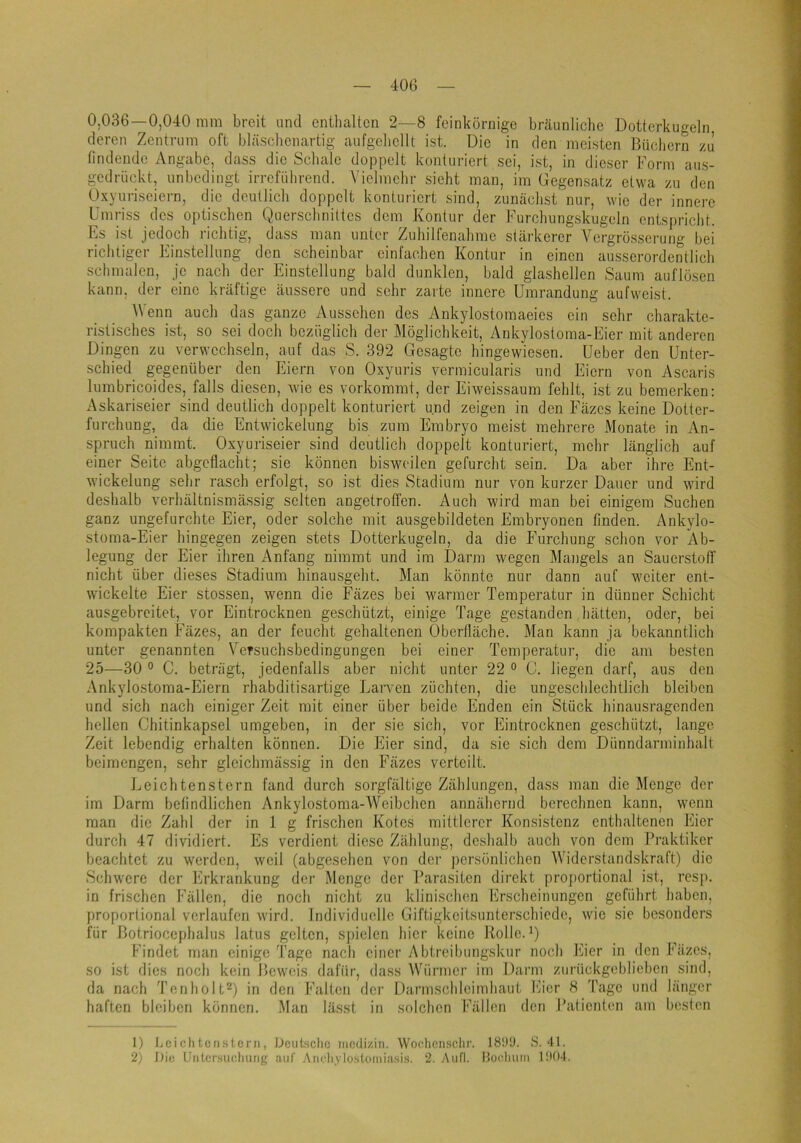 0,036—0,040 mm breit und enthalten 2—8 feinkörnige bräunliche Dotterkugeln deren Zentrum oft bläschenartig aufgeliellt ist. Die in den meisten Büchern zu findende Angabe, dass die Schale doppelt konturiert sei, ist, in dieser Form aus- gedrückt, unbedingt irreführend. Vielmehr sieht man, im Gegensatz etwa zu den Oxyuriseiern, die deutlich doppelt konturiert sind, zunächst nur, wie der innere Umriss des optischen Querschnittes dem Kontur der Furchungskugeln entspricht. Es ist jedoch richtig, dass man unter Zuhilfenahme stärkerer Vergrösserung bei richtiger Einstellung den scheinbar einfachen Kontur in einen ausserordentlich schmalen, je nach der Einstellung bald dunklen, bald glashellen Saum auflösen kann, der eine kräftige äussere und sehr zarte innere Umrandung aufweist. Wenn auch das ganze Aussehen des Ankylostomaeies ein sehr charakte- ristisches ist, so sei doch bezüglich der Möglichkeit, Ankylosloma-Eier mit anderen Dingen zu verwechseln, auf das S. 392 Gesagte hingewiesen. Ueber den Unter- schied gegenüber den Eiern von Oxyuris vermicularis und Eiern von Ascaris lumbricoides, falls diesen, Avie es vorkommt, der EiAveissaum fehlt, ist zu bemerken: Askariseier sind deutlich doppelt konturiert und zeigen in den Fäzes keine Dotter- furchung, da die Entwickelung bis zum Embryo meist mehrere Monate in An- spruch nimmt. Oxyuriseier sind deutlich doppelt konturiert, mehr länglich auf einer Seite abgeflacht; sie können bisweilen gefurcht sein. Da aber ihre Ent- Avickelung sehr rasch erfolgt, so ist dies Stadium nur von kurzer Dauer und wird deshalb verhältnismässig selten angetroffen. Auch wird man bei einigem Suchen ganz ungefurchte Eier, oder solche mit ausgebildeten Embryonen finden. Ankylo- stoma-Eier hingegen zeigen stets Dotterkugeln, da die Furchung schon vor Ab- legung der Eier ihren Anfang nimmt und iin Darm wegen Mangels an Sauerstoff nicht über dieses Stadium hinausgeht. Man könnte nur dann auf weiter ent- wickelte Eier stossen, wenn die Fäzes bei warmer Temperatur in dünner Schicht ausgebreitet, vor Eintrocknen geschützt, einige Tage gestanden hätten, oder, bei kompakten Fäzes, an der feucht gehaltenen Oberfläche. Man kann ja bekanntlich unter genannten Versuchsbedingungen bei einer Temperatui', die am besten 25—30 ° C. beträgt, jedenfalls aber nicht unter 22 ® C. liegen darf, aus den Ankylostoma-Eiern rhabditisartige Laiwen züchten, die ungeschlechtlich bleiben und sich nach einiger Zeit mit einer über beide Enden ein Stück hinausragenden hellen Chitinkapsel umgeben, in der sie sich, vor Eintrocknen geschützt, lange Zeit lebendig erhalten können. Die Eier sind, da sie sich dem Dünndarminhalt beimengen, sehr glcichmässig in den Fäzes verteilt. J^eichtenstern fand durch sorgfältige Zählungen, dass man die Menge der im Darm befindlichen Ankylostoma-Weibchen annähernd berechnen kann, wenn man die Zahl der in 1 g frischen Kotes mittlerer Konsistenz enthaltenen Eier durch 47 dividiert. Es verdient diese Zählung, deshalb auch von dem Praktiker beachtet zu Averden, weil (abgesehen von dei’ persönlichen Widerstandskraft) die Schwere der lürkrankung der Menge der Parasiten direkt proj)ortional ist, rcs|i. in frischen Fällen, die noch nicht zu klinischen Erscheinungen geführt haben, proportional verlaufen wird. Individuelle Giftigkeitsunterschiede, wie sie besonders für Botriocephalus latus gelten, spielen hier keine Rolle. Q Findet man einige Tage nach einer Abtreibungskur noch klier in den Fäzes, so ist dies noch kein Beweis dafür, dass Wünuer im Darm zurückgeblieben sind, da nach Tenholt^) in den Falten der Darmschleimhaut Eier 8 Tage und länger haften bleiben können. Man lässt in solchen Fällen den Patienten am besten 1) l-cichten.slcrn, Deutsche iiiodizin. Woc.hen.sclir. 18i)ü. S. 41. 2) Die Untersiiehung auf Aiu'li.vloskuniasi.s. 2. Aufl. Hochuin 1Ü04.
