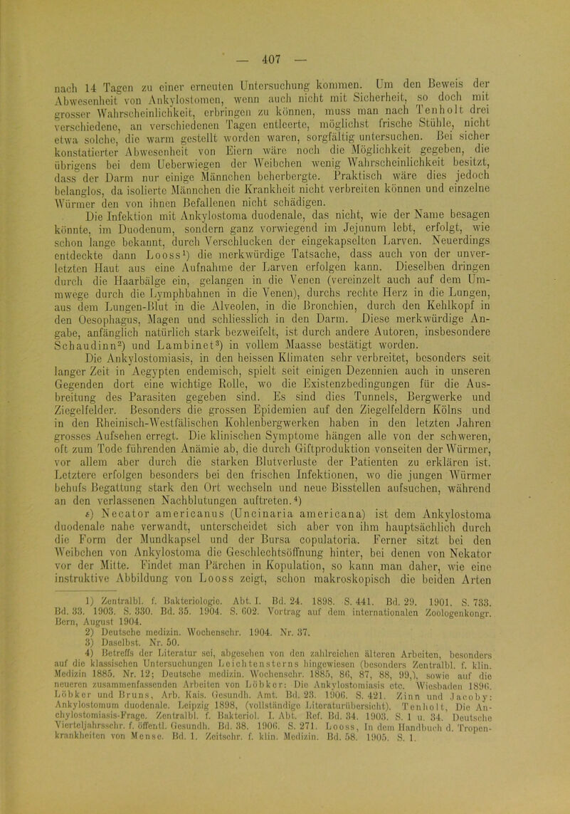 nacli 14 Tagen zu einer erneuten Untersucliung konnnen. Um den Beweis der Abwesenlieit von Ankylostoinenj wenn auch niclit mit Sicherheit, so docli mit grosser Walirscheinlichkeit, erhringen zu können, muss man nach Tenholt drei verschiedene, an verschiedenen Tagen entleerte, mögliclist frische Stülile, niclit etwa solche, die warm gestellt worden waren, sorgfältig untersuchen. Bei sicher konstatierter Ahwesenheit von Eiern wäre noch die Möglichkeit gegeben, die übrigens bei dem Ueberwiegen der Weibchen wenig Wahrscheinlichkeit besitzt, dass der Darm nur einige Männchen beherbergte. Praktisch wäre dies jedoch belanglos, da isolierte Männchen die Krankheit nicht verbreiten können und einzelne Würmer den von ihnen Befallenen nicht schädigen. Die Infektion mit Ankylostoraa duodenale, das nicht, wie der Name besagen könnte, im Duodenum, sondern ganz vorwiegend im Jejunum lebt, erfolgt, wie schon lange bekannt, durch Verschlucken der eingekapselten Larven. Neuerdings entdeckte dann LoossB die merkwürdige Tatsache, dass auch von der unver- letzten Haut aus eine Aufnahme der Larven erfolgen kann. Dieselben dringen durch die Haarbälge ein, gelangen in die Venen (vereinzelt auch auf dem Um- mwege durch die Lymphbahnen in die Venen), durchs rechte Herz in die Lungen, aus dem Lungcn-Blut in die Alveolen, in die Bronchien, durch den Kehlkopf in den Oesophagus, Magen und schliesslich in den Darm. Diese merkwürdige An- gabe, anfänglich natürlich stark bezweifelt, ist durch andere Autoren, insbesondere Schaudinn^) und LambinetD in vollem Maasse bestätigt worden. Die Ankylostomiasis, in den heissen Klimaten sehr verbreitet, besonders seit langer Zeit in Aegypten endemisch, spielt seit einigen Dezennien auch in unseren Gegenden dort eine wichtige Rolle, wo die Existenzbedingungen für die Aus- breitung des Parasiten gegeben sind. Es sind dies Tunnels, Bergwerke und Ziegelfelder. Besonders die grossen Epidemien auf den Ziegelfeldern Kölns und in den Rheinisch-Westfälischen Kohlenbergwerken haben in den letzten Jahren grosses Aufsehen erregt. Die klinischen Symptome hängen alle von der schweren, oft zum Tode führenden Anämie ab, die durch Giftproduktion vonseiten derAVürmer, vor allem aber durch die starken Blutverluste der Patienten zu erklären ist. Letztere erfolgen besonders bei den frischen Infektionen, wo die jungen AVürmer behufs Begattung stark den Ort wechseln und neue Bisstellen aufsuchen, während an den verlassenen Nachblutungen auftreten.^) 4) Necator americanus (Uncinaria americana) ist dem Ankylostoma duodenale nahe verwandt, unterscheidet sich aber von ihm hauptsächlich durch die Form der Mundkapsel und der Bursa copulatoria. Ferner sitzt bei den AVeibchen von Ankylostoma die Geschlechtsöffnung hinter, bei denen von Nekator vor der Milte. Findet man Pärchen in Kopulation, so kann man daher, wie eine instruktive Abbildung von Looss zeigt, schon makroskopisch die beiden Arten 1) Zütitralbl. f. Jiaktcriologio. Abt. I. Bd. 24. 1898. S. 441. Bd. 29. 1901. S. 733. Bd. 33. 1903. S. 330. Bd. 35. 1904. S. 002. Vortrag auf dein internationalen Zoologenkongr. Bern, August 1904. 2) Deutselic niedizin. Woelienscbr. 1904. Nr. 37. 3) Daselbst. Nr. 50. 4) Betreffs der Literatur sei, abgeselicn von den zalilreiclien älteren Arbeiten, besonders auf die klassisehen Untersuebungen Leicli tensterns liingewiesen (besonders Zentralbl. f. klin. Medizin 1885. Nr. 12; Deutsche inedizin. Woclicnsclir. 1885, 80, 87, 88, 99,), sowie auf die neueren zusamnienfasscnden Arbeiten von Lübker: Die Ankylostomiasis etc. AVicsbailcn 1890. Löbker und Bruns, Arb. Kais, (losundli. Amt. Bd. 23. 1900. S. 421. Zinn und .laeoby: Ankylostoniurn duodenale. Leipzig 1898, (vollstiindigo Intoraturüliorsieht). Tenholt, Die An- chylostomiasis-Fragc. Zentralbl. f. Baktcriol. 1. Abt. Ref. Bd. 34. 1903. 8. 1 u. 34.' Deutselic Viertcljahrsschr. f. ölfeiitl. (iesundh. Bd. 38. 1900. S. 271. Looss, ln dem llandbueh d.'rropen- kninkheitcn von Mcnsc. Bd. 1. Zeitschr. f. klin. Medizin. Bd. 58. 1905. S. 1.
