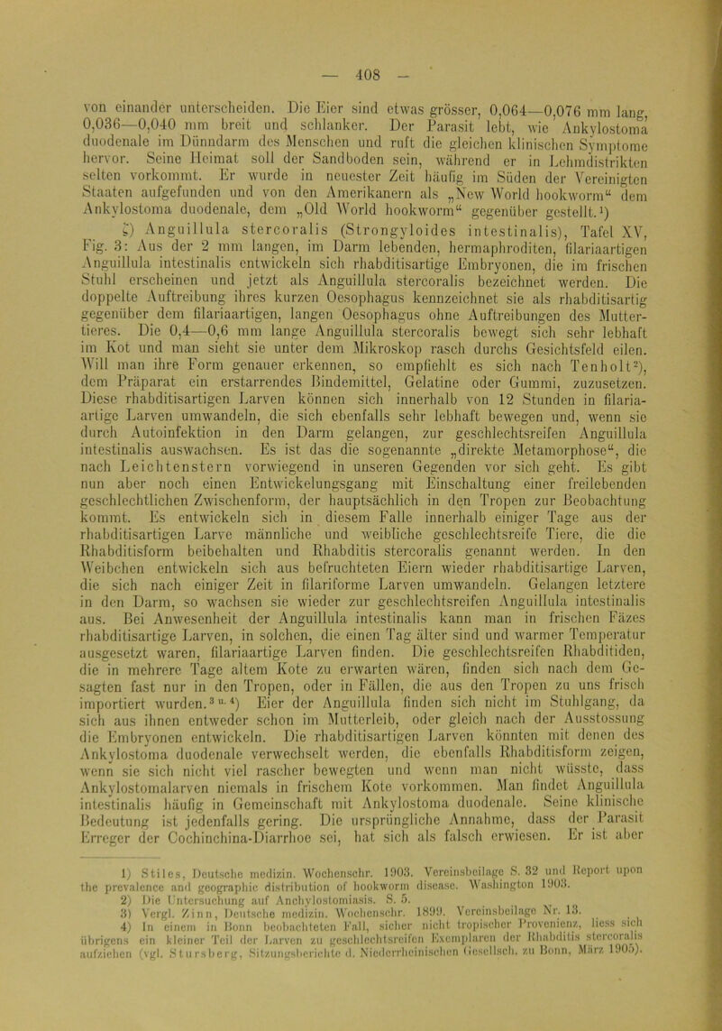 von einander untersclieiden. Die Eier sind etwas grösser, 0,064—0,076 mm lang 0,036—0,040 mm breit und schlanker. Der Parasit lebt, wie Ankylostoma duodenale im Dünndarm des Menschen und ruft die gleichen klinischen Symptome hervor. Seine Heimat soll der Sandboden sein, während er in Lchmdistrikten selten vorkommt. Er wurde in neuester Zeit häufig im Süden der Vereinigten Staaten aufgefunden und von den Amerikanern als „New World hookworm“ dem Ankylostoma duodenale, dem „Old World hookworm“ gegenüber gestellt.i) s) Anguillula stercoraiis (Strongyloides intestinalis), Tafel XV, Fig. 3: Aus der 2 mm laugen, im Darm lebenden, hermaphroditen, filariaartigen Anguillula intestinalis entwickeln sich rhabditisartige Embryonen, die im frischen Stuhl erscheinen und Jetzt als Anguillula stercoraiis bezeichnet werden. Die doppelte Auftreibung ihres kurzen Oesophagus kennzeichnet sie als rhabditisartig gegenüber dem filariaartigen, langen Oesophagus ohne Auftreibungen des Mutter- tieres. Die 0,4—0,6 mm lange Anguillula stercoraiis bewegt sich sehr lebhaft im Kot und man sieht sie unter dem Mikroskop rasch durchs Gesichtsfeld eilen. Will man ihre Form genauer erkennen, so empfiehlt es sich nach Tenholt‘0, dem Präparat ein erstarrendes Bindemittel, Gelatine oder Gummi, zuzusetzen. Diese rhabditisartigen Larven können sich innerhalb von 12 Stunden in filaria- arligc Larven umwandeln, die sich ebenfalls sehr lebhaft bewegen und, wenn sie durch Autoinfektion in den Darm gelangen, zur geschlechtsreifen Anguillula intestinalis auswachsen. Es ist das die sogenannte „direkte Metamorphose“, die nach Leichtenstern vorwiegend in unseren Gegenden vor sich geht. Es gibt nun aber noch einen Entwickelungsgang mit Einschaltung einer freilebenden geschlechtlichen Zwischenform, der hauptsächlich in den Tropen zur Beobachtung kommt. Es entwickeln sich in diesem Falle innerhalb einiger Tage aus der rhabditisartigen Larve männliche und Aveibliche gesclilechtsreifo Tiere, die die Rhabditisform beibehalten und Rhabditis stercoraiis genannt werden. In den Weibchen entwickeln sich aus befruchteten Eiern wieder rhabditisartige Larven, die sich nach einiger Zeit in filariforme Larven umwandcln. Gelangen letztere in den Darm, so wachsen sie wieder zur geschlechtsreifen Anguillula intestinalis aus. Bei Anwesenheit der Anguillula intestinalis kann man in frischen Fäzes rhabditisartige Larven, in solchen, die einen Tag älter sind und warmer Temperatur ausgesetzt waren, filariaartige Larven finden. Die geschlechtsreifen Rhabditiden, die in mehrere Tage altem Kote zu erwarten wären, finden sicli nach dem Ge- sagten fast nur in den Tropen, oder in Fällen, die aus den Tropen zu uns frisch importiert wurden. Eier der Anguillula linden sich nicht im Stulilgang, da sich aus ihnen entweder schon im Mutterleib, oder gleich nach der Ausstossung die himbryonen entwickeln. Die rhabditisartigen Larven könnten mit denen des Ankylostoma duodenale verwechselt werden, die ebenfalls Rhabditisform zeigen, wenn sie sich nicht viel rascher bewegten und wenn man nicht wüsste, dass Ankylostomalarven niemals in frischem Kote Vorkommen. Man findet Anguillula intestinalis häufig in Gemeinschaft mit Ankylostoma duodenale. Seine klinische Bedeutung ist jedenfalls gering. Die ursprüngliche Annahme, dass der Parasit Erreger der Cochinchina-Diarrhoe sei, hat sich als falsch erwiesen. Er ist afier 1) Stiles, Deutsche rnedizin. Wocliensclir. 1!)03. Vereinsheilagc S. 32 und Heport upon the prevalence and geograpliic dist?dbution of liookworin disease. Wa-shington 190.!. 2) Die Kntcrsuchiing auf Ancliylostoiniasis. S. .5. 3) Vergl. Zinn, Deutsche rnedizin. W'ochenschr. 1899. Vereinsbeilage Nr. 13. 4) ln einem in Honn beobachteten Kall, sicher nicht troiiischcr Provenienz, licss sich übrigens ein kleiner 'teil der Larven zu gcschlcchtsi'cifcn l'l.xeinplarcn der Rhabditis stcrcor.'ihs aiifziehcn (vgl. Stursberg, Sitzungsberichte d. Niedcrrhcinischcn (icscllsch. zu Bonn, Miirz 190.)).