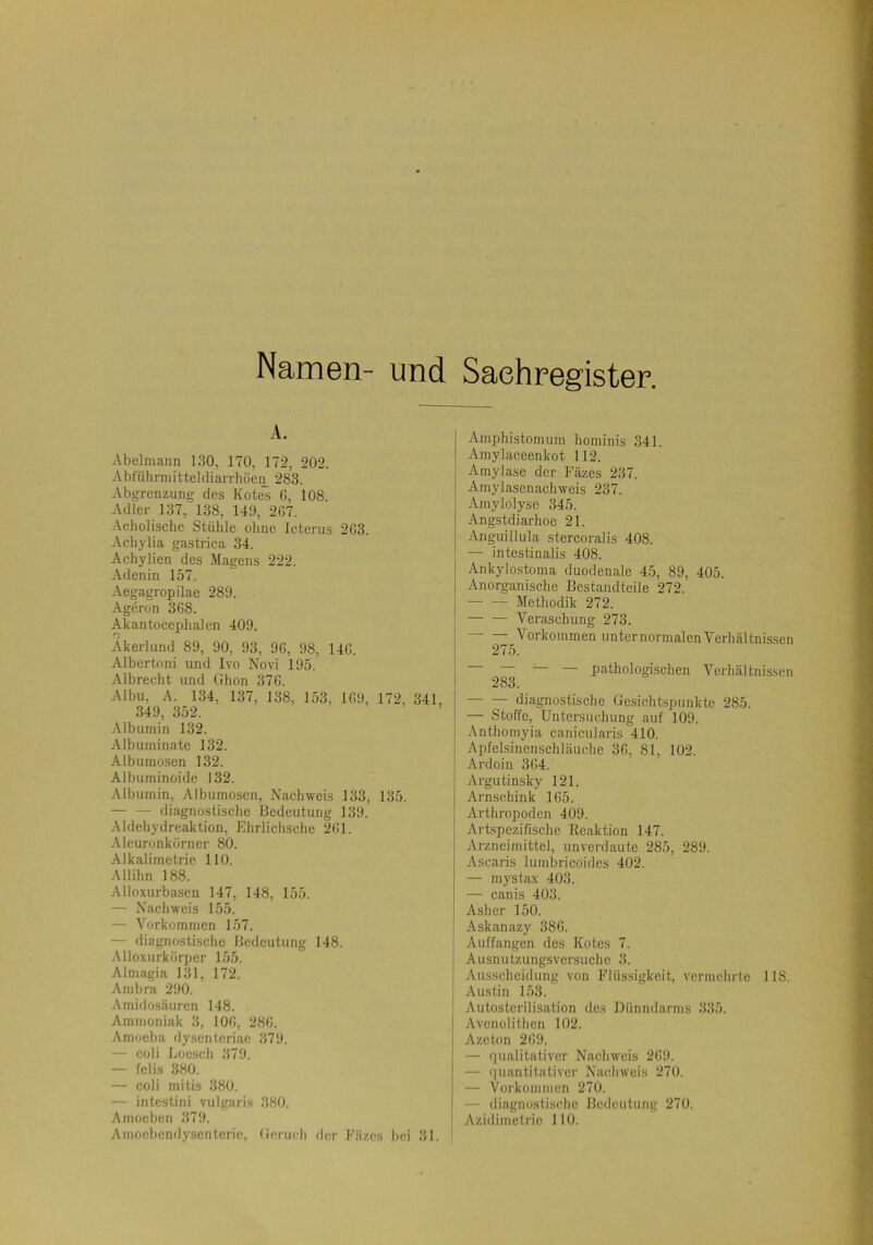 Namen- und A. Abelmann 130, 170, 172, 202. Abführmitteldiarrhöen 283. Abgrenzung des Kötels G, 108. Adler 137, 138, 149, 2G7. Acholische Stühle ohne Icterus 2G3. Achylia gastrica 34. Achylien des Magens 222. Adenin 157. Aegagropilae 289. Ageron 3G8. Akantocephalen 409. Akerlund 89, 90, 93, 9G, 98, 14G. Albertoni und Ivo Novi 195. Albrecht und Ghon 37G. Albu, A. 134, 137, 138, 153, 1G9, 172, 341, 349, 352. -\lbumin 132. Albuininate 132. Albumoscn 132. Albuminoide 132. Albumin, Albumosen, Nachweis 133, 135. diagnostische Bedeutung 139. Aldehydreaktion, Ehrlichsche 2G1. Aleuronkorner 80. Alkalimetrie HO. Allihn 188. Alloxurbasen 147, 148, 155. — Nachweis 155. — Vorkommen 157. — diagnostische Bedeutung 148. .■Mloxurkorper 155. Almagia 131, 172. Ambra 290. Amidosäuren 148. Ammoniak 3, lOG, 28G. Amoeba dysentcriac 379. — coli Eocsch 379. — felis 380. — coli mitis 380. — intestini vulgaris 380. Ainoeben 379. Amoebendysenterie, Geruch rlcr Fäzes bei 31. Sachregister. Amphistom um hominis 341. Amylaceenkot 112. Amylase der Fäzes 237. Amylasenachweis 237. Amylolyse 345. Angstdiarhoe 21. Anguiüula stercoralis 408. — intestinalis 408. Ankylostoma duodenale 45, 89, 405. Anorganische Bestandteile 272. — — Methodik 272. — — Veraschung 273. Vorkommen unter normalen Verhältnissen 275. pathologischen Verhältnissen 283. diagnostische Gesichtspunkte 285. — Stoffe, Untersuchung auf 109. Anthomyia canicularis 410. Apfelsinenschläuche 3G, 81, 102. Ardoin 3G4. Argutinsky 121. Arnschink 1G5. Arthropoden 409. Artspezifische Reaktion 147. Arzneimittel, unverdaute 285, 289. Ascaris lumbricoides 402. — mystax 403. — canis 403. Asher 150. Askanazy 38G. i Auffangen des Kotes 7. Ausnutzungsversuchc 3. Ausscheidung von Flüssigkeit, vcrinchrlc 118. Austin 153. Autostcrilisation des Dünndarms 335. Avenolithen 102. Azeton 2G9. — qualitativer Nachweis 2G9. — r|uantitativcr Nachweis 270. — Vorkommen 270. — diagnostische Bedeutung 270. Aziilimetrie 110.