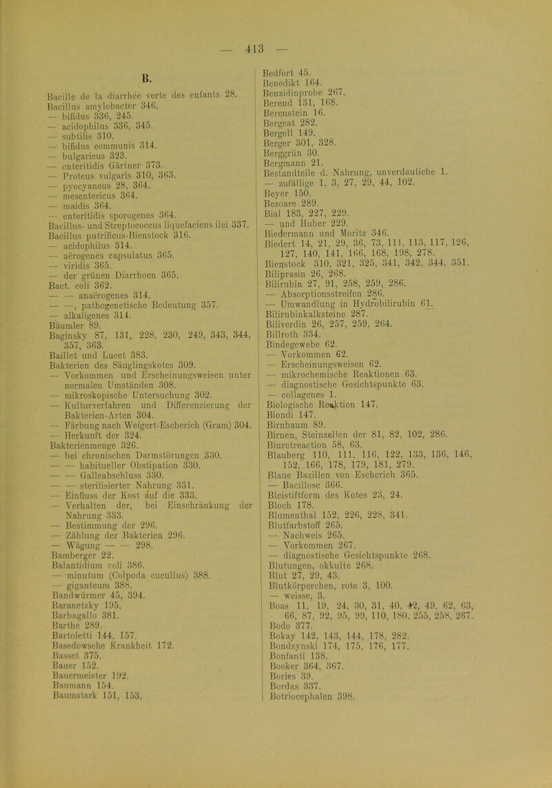 B. Bacillc de la diarrliec verte des enfants 28. Bacillus aiiiylobactcr 34(1. — bifidus 33G, 245. — acidophilus 336, 345. — subülis 310. — bifidus communis 314. — bulgaricus 323. — enteritidis Gärtner 373. — Proteus vulgaris 310, 363. — pyocyaneus 28, 364. — mescntericus 364. — maidis 364. — enteritidis sporogenes 364. Bacillus- und Streptococcus liquefaciens ilei 337. Bacillus putrificus-Bienstock 316. — acidophilus 314. — aerogen.es capsulatus 365. — viridis 365. — der grünen Diarrhoen 365. Bact. coli 362. — — anaerogenes 314. — —, pathogenetische Bedeutung 357. — alkaligenes 314. Bäumler 89. Baginsky 87, 131, 228, 230, 249, 343, 344, 357, 363. Baillct und Lucet 383. Bakterien des Säuglingskotes 309. — Vorkommen und Erscheinungsweisen unter normalen Umständen 308. — mikroskopische Untersuchung 302. — Kulturverfahren und Differenzierung der Bakterien-Arten 304. — Färbung nach Weigert-Escherich (Gram) 304. — Herkunft der 324. Bakterienmenge 326. — bei chronischen Darmstörungen 330. — — habitueller Obstipation 330. — — Galleabschluss 330. — — sterilisierter Nahrung 331. — Einfluss der Kost auf die 333. — Verhalten der, bei Einschränkung der Nahrung 333. — Bestimmung der 296. — Zählung der Bakterien 296. — Wägung — — 298. Bambergcr 22. Balantidium coli 386. — minutum (Colpoda cucullus) 388. — giganteum 388. Bandwürmer 45, 394. Baranctzky 195. ßarbagallo 381. Barthe 289. Bartoletti 144, 157. Basedowsche Krankheit 172. Hasset 375. Bauer 152. Bauermcister 192. Baumann 154. Baumstark 151, U53, Bedfort 45. Benedikt 164. Benzidinprobe 267. Berond 131, 168. Berenstein 16. Bergeat 282. Bergeil 149. Berger 301, 328. Berggrün 30. Bergmann 21. Bestandteile d. Nahrung, unverdauliche 1. — zufällige 1, 3, 27, 29, 44, 102. Beyer 150. Bezoare 289. Bial 183, 227, 229. — und Huber 229. Biedermann und Moritz 346. Biedert 14, 21, 29, 36, 73, 111, 113, 117, 126, 127, 140, 141, 166, 168, 198, 278. Biepstock 310, 321, 325, 341, 342, 344, 351. Biliprasin 26, 268. Bilirubin 27, 91, 258, 259_, 286. •— Absorptionsstreifen 286. — Umwandlung in Hydrobilirubin 61^ Bilirubinkalksteine 287. Biliverdin 26, 257, 259, 264. Billroth 334. Bindegewebe 62. — Vorkommen 62. — Erscheinungsweisen 62. — mikrochemische Eeaktionen 63. — diagnostische Gesichtspunkte 63. — collagenes 1. Biologische Reaktion 147. Biondi 147. Birnbaum 89. Birnen, Steinzellen der 81, 82, 102, 286. Biuretreaction 58, 63. Blauberg 110, 111, 116, 122, 133, 136, 146, 152, 166, 178, 179, 181, 279. Blaue Bazillen von Eschcrich 365. — Bacillosc 366. Blcistiftform des Kotes 23, 24. Bloch 178. Blumenthal 152, 226, 228, 341. Blutfarbstoff 265. — Nachweis 265. — Vorkommen 267. — diagnostische Gesichtspunkte 268. Blutungen, okkulte 268. Blut 27, 29, 43. Blutkörperchen, rote 3, 100. wcissc Boas 11,’ 19, 24, 30, 31, 40, .P2, 49, 62, 63, 66, 87, 92, 95, 99, 110, 180, 255, 258. 267. Bodo 377. Bokay 142, 143, 144, 178, 282. Bondzynski 174, 175, 176, 177. Bonfanti 138. Booker 364, 367. Boi'ios 39. Bordas 337. Botrioccphalcn 398.