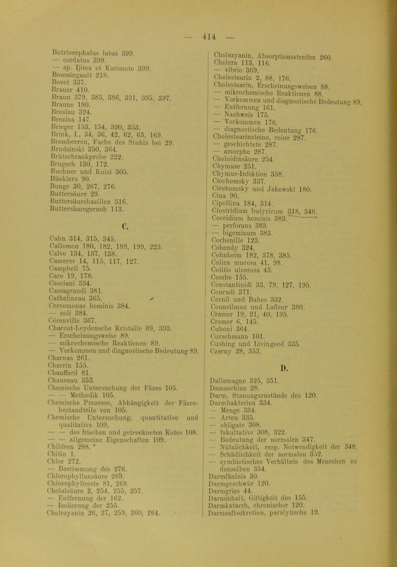 Botriocephalus latus 399. — Gordatus 399. — sp. Ijinui ct Kurimoto 399. Boussingault 218. Bovct 337. Brauer 410. Braun 379, 383, 38G, 391, 395, 397. Braune 180. Breslau 324. Brezina 147. Brieger 153, 154, 320, 353. Brink, I., 34, 36, 42, 62, 63, 169. Brombeeren, Farbe des Stuhls bei 29. Brudzinski 350, 364. Brütschrankprobe 222. Brugseh 130, 172. Büchner und Kuisl 305. Bücklers 90. Bunge 30, 267, 276. Buttersäure 29. Buttersäurebazillen 316. Buttersäuregeruch 113. c. Cahn 314, 315, 345. Callomon 180, 182, 189, 199, 223. Calvo 134, 137, 138. Camerer 14, 115, 117, 127. Campbell 75. Caro 19, 178. Casciani 334. Cassagrandi 381. Cathelineau 365. > Cercomonas hominis 384. — coli 384. Ccrenville 367. Charcot-Lcydenschc Kristalle 89, 393. — Erscheinungsweise 89. — mikrochemische Reaktionen 89. — Vorkommen und diagnostische Bedeutung 89. Charnas 261. Charrin 155. Chauffard 81. Chauveau 353. Chemische Untersuchung der Fäzes 105. — — Methodik 105. Chemische Prozesse, Abhängigkeit der Fäzes- bcstandteile von 105. Chemische Untersuchung, quantitative und qualitative 109. — — des frischen und getrockneten Kotes 108. — — allgemeine Eigenschaften 109. Children 288. * Chitin 1. Chlor 272. — Bestimmung des 276. Chlorophyllansäure 269. Chlorophyllrcste 81, 269. Cholalsäure 2, 254, 255, 257. — Entfernung tler 162. — Isolierung der 255. Cholczyanin 26, 27, 259, 260, 264. Cholczyanin, Absorptionsstreifen 260 Cholera 113, 116. — Vibrio 369. Cholcstearin 2, 88, 176. Cholcstearin, Erscheinung.sweisen 88. — mikrochemische Reaktionen 88. — Vorkommen und diagnostische Bedeutung 89. — Entfernung 161. — Nachweis 175. — Vorkommen 176. — diagnostische Bedeutung 176. Cholestearinsteinc, reine 287. — geschichtete 287. — amorphe 287. Choloidinsäurc 254. Chymase 251. Chymus-Infektion 358. Ciechomsky 337. Ciechomsky und Jakowski 180. Cina 90. Cipollina 184, 314. Clostridium butyricum 318, 346. Coccidium hominis 383.'^ ’ — perforans 383. — bigeminum 383. Cochenille 123. Cohendy 324. Cohnheim 182, 378, 385. Colica mucosa 41, 98. Colitis ulcerosa 43. Combe 155. Constantinidi 33, 79, 127, 195. Conradi 371. Cornil und Babes 332. Councilman und Lafleur 380. Cramer 19, 21, 40, 195. Cremer 6, 145. Cuboni 364. Curschmann 101. Cushing und Livingood 335. Czerny 28, 353. 1). Dallema^e 325, 351. Damaschino 28. Darm, Stauungszu.stände des 120. Darmbakterien 334. — Menge 334. — Arten 335. — obligate 308. — fakultative 308, 322. — Bedeutung der normalen 347. — Nützlichkeit, resp. Notwendigkeit der 348. ■— Schädlichkeit der normalen 352. — symbiotisches Verhältnis des Menschen zu denselben 354. Darmfäulnis 30. Darmgeschwür 120. Darmgrics 41. Darniinhalt, (iiftigkeit des 155. Darmkatarrh, chronischer 120. Darmsaftsekretion, paralytische 19.