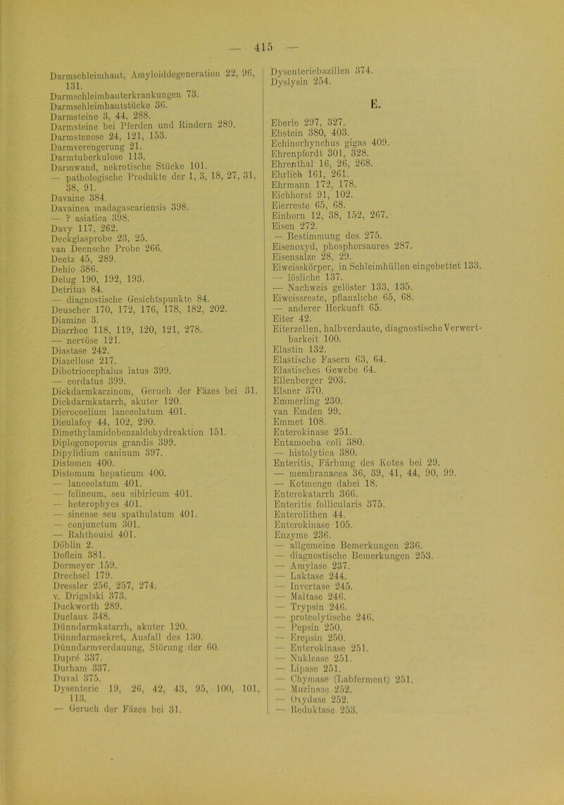 Darmsclileiniliaut, Amyloiildogencralion 22, iHl, 131. Darmsclilcinihautorkrankungen 73. Darmschloimhautstücko 3l>. Darmsteino 3, 4-1, 288. Darnistcinc boi Pferden und Hindern 289. Darmstenose 24, 121, 153. Darmverengerung 21. Darmtuberkulose 113. Darinwand, nekrotische Stücke 101. — pathologische Produkte der 1, 3, 18, 27, 31, 38, 91. Davainc 384. Davainea madagascariensis 398. — ? asiatica 398. Davy 117, 262. Deeicglasprobe 23, 25. van Decnsche Probe 266. Deetz 45, 289. Dehio 386. Delug 190, 192, 193. Detritus 84. — diagnostische Gesichtspunkte 84. Deuscher 170, 172, 176, 178, 182, 202. Diamine 3. Diarrhoe 118, 119, 120, 121, 278. — nervöse 121. Diastase 242. Diazellosc 217. Dibotriocephalus latus 399. — cordatus 399. Dickdarmkarzinom, Gerucli der Fäzes bei 31. Dickdarmkatan'h, akuter 120. Dicrocoelium lanceolatum 401. Dieulafoy 44, 102, 290. Dimethylamidobenzaldchydrcaktion 151. Diplogonoporus gi-andis 399. Dipylidium caniaum 397. Distomen 400. Distomum hepaticum 400. — lanceolatum 401. — fclineum, seu sibiricum 401. — heterophyes 401. — sinensc seu spathulatum 401. — conjunctum 301. — Kahthouisi 401. Dublin 2. Doflein 381. Dormeyer 159. Drcchsel 179. Dressier 256, 257, 274. V. Drigalski 373. Duckworth 289. Duclaux 348. Dünndarmkatarrh, akuter 120. Diinndarmsekret, Ausfall des 130. Dünndarinvcrdauung, Störung der 60. Dupre 337. Durham 337. Duval 375, Dysenterie 19, 26, 42, 43, 95, 100, 101, 113. — Geruch der Filzes hei 31. Dyscnteriebazillen 374. Dyslysin 254. E. Eberlo 297, 327. Ebstein 380, 403. Echinorhynchus gigas 409. Ehrenpfordt 301, 328. Ehrcfithal 16, 26, 268. Ehrlich IGl, 261. Ehrraann 172, 178. Eichliorst 91, 102. Eierreste 65, 68. Einhorn 12, 38, 152, 267. Eisen 272. — Bestimmung des 275. Eisenoxyd, phosphorsaures 287. Eisensalze 28, 29. Eiweisskörper, in Schleimhüllen eingebettet 133 — lösliche 137. — Nachweis gelöster 133, 135. Eiweissreste, pflanzliche 65, 68. — anderer Herkunft 65. Eiter 42. Eiterzellen, halbverdaute, diagnostische Verwert barkeit 100. Elastin 132. Elastische Fasern 63, 64. Elastisches Gewebe 64. Ellenberger 203. Elsner 370. Emmerling 230. van Emden 99. Emmet 108. Enterokinase 251. Entamoeba coli 380. — histolytica 380. Enteritis, Färbung des Kotes bei 29. — membranacea 36, 39, 41, 44, 90, 99. — Kotmenge dabei 18. Enterokatarrh 366. Enteritis follicularis 375. Enterolithen 44. Enterokinase 105. Enzyme 236. — allgemeine Bemerkungen 236. — diagnostische Bemerkungen 253. — Amylase 237. — Laktase 244. — Invortasc 245. — Maltaso 246. — Trypsin 246. — proteolytische 246. — Pepsin 250. — Erepsin 250. — Enicrokinaso 251. — Nukleasc 251, — Lipase 251. — Cbyinase (Labfermcnt) 251. — Muzinaso 252. — O.xydaso 252. — Itedubtase 253.