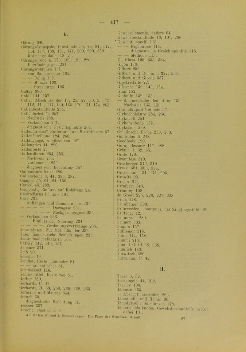 (;. IJilriing ;140. (iiirung.sdvspepsie, intestinale i)5. 78, 84. 112, 114, 117. i;iO' 181. 171. -^OO, 220, .850. — Kotrnenge dabei 18, 21. tiiirungsprobe 4, 170, 180, 100, 220. — Kinwände gegen 221. (iärungsriihrchen 191. — von Bauerraeister 192. — — Delug 192. — — Münzer 198. — —• Strasburger 198. Gaffky 380. Ualdi 144, 157. (lalle, Abseliluss der 17, 25, 27, 30, 85. 78. 112, 114, 117, 180, 160, 170. 171. 174.'268. (lallenbestandteilc 254. (lallenfarbstoile 257. — Nachweis 258. — Vorkommen 2G1. — diagnostisclie Gcsiclitspunktc 264. GallenfarbstolT, Entfernung aus Muskcirasern 57. Gallenfistclbund 124, 268. Gallengänge, Abgüsse von 287. Gallengrics 44, 290. Gallenreste 2. Gallensäuren 254, 255. — Nachweis 254. — Vorkommen 256. — diagnostische Bedeutung 257. Gallensaurc Salze 286. Gallensteine 8, 44, 285, 287. Gamgee 55, 64, 84, 150. Garrod 45, 289. Gasgehalt, Einfluss auf Koliärenz 24. Gastrodisens hominis 401. Gase 281. — Auffangen und Sammeln der 231. — — — — — Darmgase 281. — — — Nachgärungsga.se 282. — Vorkommen 238. Einfluss der Nahrung 234. Verdauungswerkzeuge 235. Gasanalysen, Zur Methodik der 232. (lasc, diagnostisclie Bemerkungen 285. < rastroduodenalkatarrh 168. (jatzky 142, 145, 157. Gebauer 871. Geib 20. Gei.ss]er 19. (icmiise, Beste nährender 81. aromatischer 81. Gemüsekost 116. Genussmittcl, Beste von 81. Gerber 180. Gerhardt, C. 42. Gerhardt. D. 63, 258, 260, 262, 268. Germano und Maurca 344. Geruch 30. — diagnostische Bedeutung 31. Gessner 387. Gewebe, elastisches 2. All. Scliiniiil nnil .1. .S t. r hr li ii r g e r, Die Kitzes Gewcbsolemcnte, andere 64. Gewebsbestandteile 48, 101. 286. 'Gewicht, spezif. 113. — — .Ergebnisse 114. ' diagnostische Gesicht.spunkte 115. — — Methode 113. I De Giaxa 195, 333, 334. ' Gigon 170. Gilbert 252. Gilbert und Dominici 327, 334. Gilbert und Girode 357. I Gip.skristalle 72. : Glä.ssner 136, 149, 154. j Glan 152. i Globulin 132, 133. — diagnostische Bedeutung 139. — Nachweis 133, 186. Glutoidkapsel-Methode 87. Glykocholsäure 254, 256. Glykokoll 254. Glykoproteide 132. Glykoside 269. Gmelinscbe Probe 259, 260. ; Goldschmidt 248. I Goodbody 190. I Gorup-Besanez 117, 288. i Gräten 1, 32, 65. Grafe 178. Granulöse 819. Grasberger 316, 319. Grassi 381, 883, 384. Grassmann 131, 171, 203. I Grawitz 90. ! Gregor 312. I Grimbert 343. Grindley 108. de Groot 225, 226, 227, 228. Gross 248. Grünberger 393. Grünwerden, spontanes, der Säuglingsstühle 29. Grützner 12. Grundzach 280. Grunow 383. Guanin 157. Ouillemot 316. Guldi 144, 158. Gununi 218. Gummi Gutti 28, 268. Gumlich 148. Gurwitseh 386. Guttmann, I’. 42. II. Haare 8, 82. Ilaarkugcln 44, 102. Ilaarley 190. Hämatin 265. — Absorjttionsstroifcn 266. Hämatoidin und Hämin 90. Hämolyti.schc Substanzen 178. Iliimorrhoidalknoton, Gewebsl.tcst.iindtcile im Kot 1 dabei 101. <Ips MonRclion. W. Autl. 27