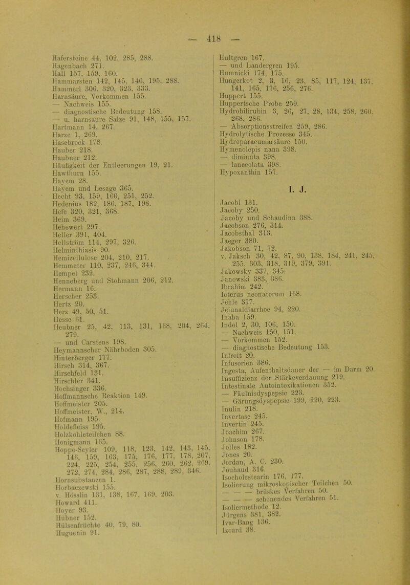 llaferstcino 44, 10‘2. 285, 288. llagcnbach 271. Hall 157, 159. ICü. Ilamniar,slen 142, 145. 14(i, 195. 288. llaiiimerl 50(1. il20, 823. 333. Harnsäure, Vorkommen 155. — Nachweis 155. — diagnostische Bedeutung 158. — u. harnsaure Salze 91, 148, 155, 157. llartmann 14, 237. Harze 1, 2G9. Hasebrock 178. Haubcr 218. Haubner 212. HäuGgkeit der Entleerungen 19, 21. Hawtliurn 155. Hayeni 28. Hayem und Besage 3G5. Hecht 93, 159, IGO, 251, 252. Hedcnius 182, 18G, 187, 198. Hefe 320, 321, 3G8. Heim 369. Hehewert 297. Heller 391, 404. Hellström 114, 297, 32G. Hclminthiasis 90. Hcmizellulose 204. 210, 217. Hemmeter 110, 237, 24G, 344. Hempel 232. Henneberg und Stohmann 20G, 212. Hermann IC. Herschcr 253. Hertz 20. Herz 49, 50, 51. Hesse Gl. Hcubner 25, 42. 113, 131, 1G8, 204, 2G4. 279. — und Carstens 198. Heymannscher Nährboden 305. Hinterberger 177. Hirsch 314, 367. Hirschfeld 131. Hirschler 341. Hochsinger 336. Hoffmannschc Reaktion 149. Hoffmeister 205. Hoffmeister, W., 214. Hofmann 195. Hüldcfleiss 195. Holzkohleteiichen 88. Honigmann 165. Hoppe-Seylcr 109, 118, 123, 142, 143, 145, 146, 159, 163, 175, 176, 177, 178, .207, 224. 225, 254, 255, 256, 260. 262. 269. 272, 274, 284, 286, 287, 288, 289, 316. Hornsubstanzen 1. Horbaczewski 155. V. llösslin 131, 138, 167, 169, 203. Howard 411. Hoycr 93. Hübner 152. Hülsenfrüchte 40, 79, 80. Huguenin 91. Hultgren 167. — und Landergrcn 195. Humnicki 174, 175. Hungerkot 2, 3, 16, 23, 85, 117, 124, 137. 141, 165, 176, 256, 276. Huppert 155. Huppertsche Probe 259. Hydrobilirubin 3, 26, 27, 28, 134. 258. 260. 268, 286. — Absorptionsstreifen 259, 286. Hydrolytische Prozesse 345. Hydroparacumarsäure 150. Ilymenolepis nana 398. — diminuta 398. — lanccolata 398. Hypoxantliin 157. r. j. Jacobi 131. Jacoby 250. Jacoby und Schaudinn 388. Jacobson 276, 314. Jacobsthal 313. Jaeger 380. Jakobson 71, 72. V. Jaksch 30, 42, 87, 90, 138. 184. 241, 245 255, 303, 318, 319, 379, 391. Jakowsky 337, 345. Janowski 383, 386. Ibrahim 242. Icterus neonatorum 168. Jehle 317. Jejunaldiarrlioe 94, 220. Inaba 159. Indol 2, 30, 106, 150. — Nachweis 150, 151. — Vorkommen 152. — diagnostische Bedeutung 153. Infroit 20. Infusoi'ien 386. Ingesta, Aufenthaltsdauer der — im Darm 20 Insuffizienz der Stärkeverdauung 219. Intestinale Autointo.xikationen 352. — Päulnisdyspepsic 223. — (rärungsdyspei)sio 199, 220, 223. Inulin 218. Invcrtase 245. Invertin 245. Joachim 267. Johnson 178. Julies 182. Jones 20. Jordan, A. C. 230. Jouhaud 316. Isoeholcstcarin 176, 177. Isolierung mikroskopischer 'I eilchen 50. — — — brüskes Verlahren oO. — — — schonendes Verlahren 51. Isolierincthode 12. Jürgens 381, 382. Ivar-Bang 136. Izoard 38.