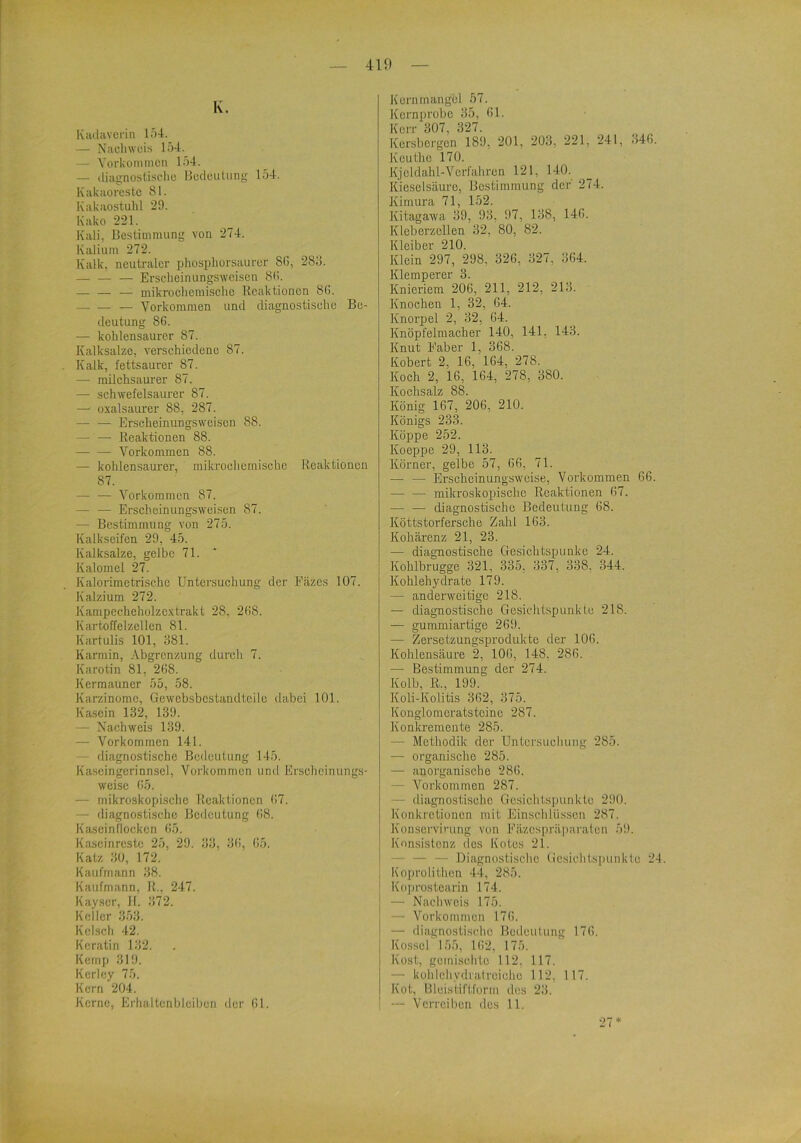 K. Kiulaveiin 154. — Nachweis 154. — Vorkommen 154. — diagnostische Bedeutung 154. Kakaorcstc 81. Kakaostuhl 29. Kako 221. Kali, Bestimmung von 274. Kalium 272. Kalk, neutraler phosphorsaurer 8G, 28o. — — — Erscheinungsweisen 8(>. — — — mikrochemische Reaktionen 8G. — — — Vorkommen und diagnostische Be- deutung 86. — kohlensaurer 87. Kalksalze, verschiedene 87. Kalk, fettsaurer 87. —• railchsaui’er 87. —• schwefelsaurer 87. — oxalsaurer 88, 287. — — Erscheinungsweisen 88. —• — Reaktionen 88. —■ — Vorkommen 88. —• kohlensaurer, mikrochemische Reaktionen 87. — — Vorkommen 87. — — Erscheinungsweisen 87. — Bestimmung von 275. Kalkseifen 29, 45. Kalksalze, gelbe 71. Kalorael 27. Kalorimetrische Untersuchung der Fäzes 107. Kalzium 272. Kampecheholzcxtrakt 28, 2G8. Kartoffelzellen 81. Kartulis 101, 881. Karmin, Abgrenzung durch 7. Karotin 81, 2G8. KermaUncr 55, 58. Karzinome, Gewebsbcstanrlteilc dabei 101. Kasein 132, 139. — Nachweis 139. — Vorkommen 141. diagnostische Bedeutung 145. Kaseingerinnsel, Vorkommen und Erscheinungs- weise t!5. — mikroskopische Reaktionen G7. — diagnostische Bedeutung G8. Kascinfloeken G5, Kascinrestc 25, 29. 33, 3(!, G5. Katz 30, 172. Kaufmann 38. Kaufmann, R., 247. Kayser, 11. 372. Koller 353. Kcisch 42. Keratin 132. Kemp 319. Kcrley 75. Kern 204. Kerne, Erhaltenbleibon der (!l. Kornmangel 57. Kernprobe 35, Gl. Korr 307, 327. Kersbergen 189, 201, 203, 221, 241, 34G. Keuthe 170. Kjcldahl-Verfahren 121, 140. _ Kieselsäure, Bestimmung der' 274. Kimura 71, 152. Kitagawa 39, 93, 97, 138, 14G. Klcberzellen 32, 80, 82. Kleiber 210. Klein 297, 298, 32G, 327, 3G4. Klemperer 3. Knieriem 206, 211, 212, 213. Knochen 1, 32, 64. Knorpel 2, 32, 64. Knöpfelmacher 140, 141, 143. Knut Faber 1, 368. Kobert 2, 16, 164, 278. Koch 2, 16, 164, 278, 380. Kochsalz 88. König 167, 206, 210. Königs 233. Köppe 252. Koeppe 29, 113. Körner, gelbe 57, 66, 71. — — Erscheinungsweise, Vorkommen 66. — — mikroskopische Reaktionen 67, — — diagnostische Bedeutung 68. Köttstorfersche Zahl 163. Kohärenz 21, 23. — diagnostische Gesichtspunkc 24. Kohlbrugge 321, 335, 337, 338, 344. Kohlehydrate 179. — anderweitige 218. — diagnostische Gesichtspunkte 218. — gummiartige 269. — Zersetzungsprodukte der 106. Kohlensäure 2, 106, 148, 286. — Bestimmung der 274. Kolb, R., 199. Kob-Kolitis 362, 375. Konglomcratstoino 287. Konkremente 285. — Methodik der Untersuchung 285. — organische 285. — anorganische 28(!. — A^’orkommen 287. — diagnostische Gesichtspunkte 290. Konkretionen mit Einschlüssen 287. Konservi'-ung von Fäzcspräparalen 59. Konsistenz des Kotes 21. — — — Diagnostische (iesichtspunkte 24. Koprolithen 44, 285. Koprostearin 174. — Nachweis 175. — Vorkommen 176. — diagnostische Bedeutung 176. Kosscl 155, 162, 175. Kost, gemischte 112, 117. — kühlehydratreicho 112, 117. Kot, Bleistiftfurm des 23. — Verreiben des 11. 27*