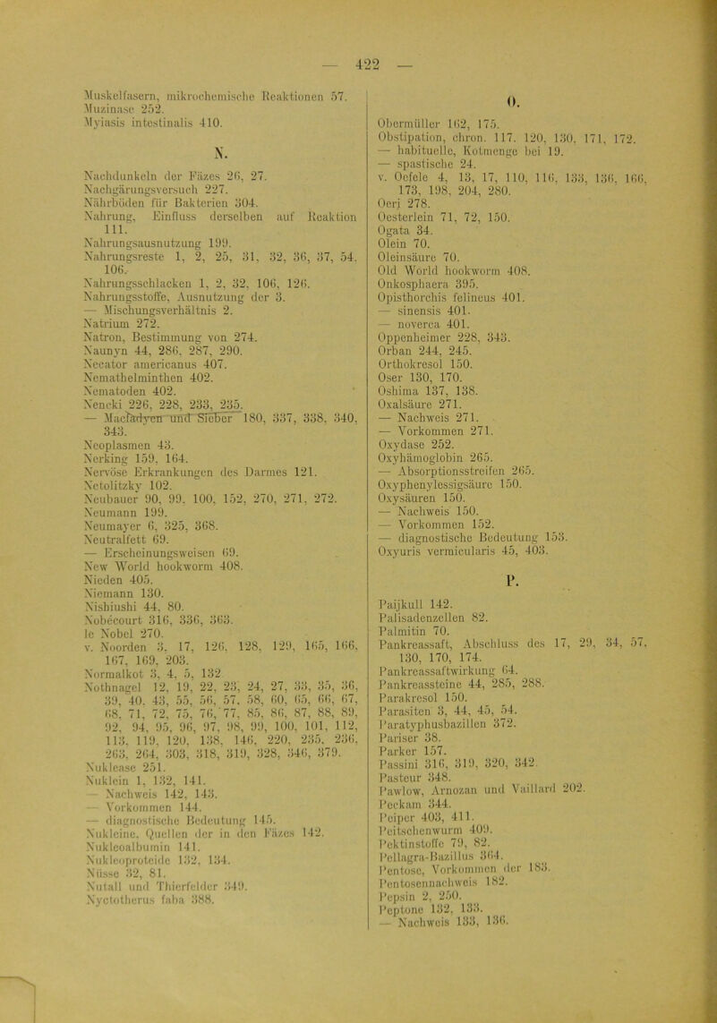 Muskelfasern, inikroehemische Reaktionen 57. j Muzinase 252. Myiasis intestinalis 410. iV Naclulunkeln der Fäzes 2(>, 27. Nacligärungsversucli 227. Nährbüden für Bakterien 504. Nahrung, Einfluss derselben auf Reaktion 111. N’alirungsausnutzung 100. Xahrungsrestc 1, 2, 25, 51, 52, 5(i, 57, 54. 100. Xahrungsschlacken 1, 2, 52, 10(i, 120. Xahrungsstoffe, Ausnutzung der 5. — Mischungsverhältnis 2. Xatrium 272. Xaü'on, Bestimmung von 274. Xaunyn 44, 28G, 287, 200. Xecator americanus 407. Xcmathelminthen 402. Xematoden 402. Xencki 226, 228, 233, 235. — MacRrdyen und' SicRcF 180, 337, 338, 340, 345. Xcoplasmen 43. Xerking 150, 164. Xervöse Erkrankungen iles Darmes 121. Xetolitzkv 102. Xeubauer 00, 00, 100, 152, 270, 271, 272. Xeumann 100. Xeumayer 6, 325, 368. Xeutralfett 60. — Erscheinungsweisen 60. Xew World hookworni 408. Xieden 405. .Xiemann 130. Xishiushi 44, 80. .Nübecourt 31(i, 336, 563. le Xobel 270. V. Xoorden 3. 17, 126. 128. 120, 165, Ki6, 167, 160, 203. Xormalkot 5, 4, 5. 132 Xothnagel 12, 10,' 22, 23, 24, 27, 55, 35, 56, 30. 40. 43, 55, 56, 57, 58, 60, 65, 66, 67, 68; 7i; 72, 75, 76,’77, 85, 86, 87, 88, 80, 02, 04, 05, 06, 07, 08, 00, 100, 101, 112, 113. 110. 120, 158, 146, 220, 255, 256, 263, 264, 503, 318, 310, 328, 546, 370. Xuklease 251. Xuklein 1, 132, 141. — Xachweib 142, 145. — Yorküinmen 144. — diagnostische Bedeutung 145. Nukicine. Quellen der in <len l''äzcs 142. Nukleoalbumin 141. .N'ukleoproteide 152, 134. Nüsse 32, 81. Xutal 1 unil 'rtiicrfelder 540. Xyctotherus faba 588. 0. Übermüller 162, 175. Obstipation, chron. 117. 120, 150. 171, 172. — habituelle, Kotmenge bei 10. — spastische 24. V. Oefele 4, 13, 17, 110, 116, 153, 136. 166, 173, 108, 204, 280. Oeri 278. Oesterlein 71, 72, 150. Ogata 34. Olein 70. Oleinsäure 70. Old World hookwüi-m 408. Onkosphaera 305. Opisthorchis felincus 401. — sinensis 401. — noverca 401. Oppenheimer 228, 345. Orban 244, 245. Ortliokresol 150. Oser 130, 170. Oshima 137, 138. 0.\'alsäure 271. — Nachweis 271. — Vorkommen 271. Oxydase 252. Oxyhämoglobin 265. — Absorptionsstreifen 265. Oxyphenylessigsäufc 150. Oxy säuren 150. ■— Nachweis 150. — Vorkommen 152. — diagnostische Bedeutung 153. Oxyuris verraicularis 45, 403. Paijkull 142. Falisadenzellen 82. Palmitin 70. Pankreassaft, Abschluss des 17, 20, 34, 57, 130, 170, 174. Pankreassaftwirkung 64. Pankreassteine 44, 285, 288. Parakresol 150. Parasiten 3, 44, 45, 54. Paratyphusbazillen 372. Pariser 38. Parker 157. Passini 316, 310, 320, 542. Pasteur 348. Pawlow, Arnozan und Vaillard 202. Peckam 344. Peiper 403, 411. Peilsclienwurm 400. I'ektinstoffe 70, 82. Pellagra-Bazillus 364. Pentose, Vorkommen iler 185. Pentoscunachweis 182. Pepsin 2, 250. Peptone 132, 133. — Nachweis 135, 136.