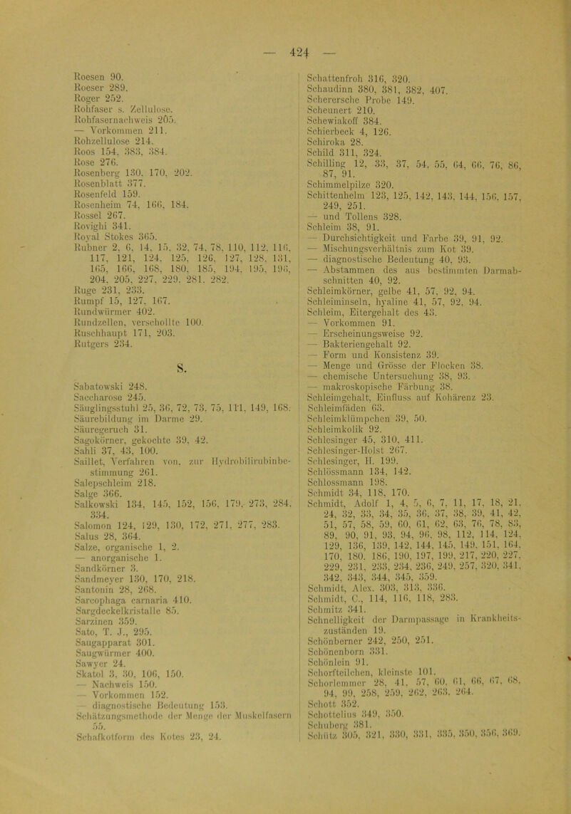 Roesen 90. Roeser 289. Roger 2Ö2. Rollfaser s. Zellulose. Rohrasernaclnveis 2ft.'). — Yorkonmien 211. Rollzellulose 214. Roos 154, 88:5, ;!84. Rose 27G. Rosenberg 130. 170, 202. Rosenblatt .‘577. Rosenfeld 159. Roscnlieini 74, KKi, 184. Rossel 2G7. Roviglii 341. Iloval Stokes 3G5. Riibner 2, G. 14. 15. 32, 74. 78. 110, 112, IIG. 117, 121, 124. 125, 12G. 127, 128. 131, 1G5, IGG, 1G8, 180. 185. 194. 195, 19G, 204. 205, 227. 229. 281. 282. Rüge 231, 233. Rumpf 15, 127, 1G7. Rundwürmer 402. Rundzellcn, verschonte 100. Ruschbaupt 171, 203. Rutgers 234. s. Sabatowski 248. Saccharose 245. Säuglingsstuhl 25, 3G, 72, 73, 75, ll’l, 149, 1G8. Säurebildung im Darme 29. Säuregeruch 31. Sagokörner, gekochte 39. 42. Sahli 37, 43, 100. Saillet, Verfahren von, zur llydrobiliruhinbe- stimmung 2G1. Salepschleim 218. Salge 3GG. Salkowski 134, 145. 152, 15G, 179. 273, 284. 3:34. Salomon 124, 129, 130, 172, 271, 277, 283. Salus 28, 3G4. Salze, organische 1, 2. — anorganische 1. Sandkörner 3. Sandmeycr 130, 170, 218. Santonin 28, 2G8. Sarcophaga carnaria 410. Sargdcckelkristalle 85. Sarzinen 359. Sato, T. .1., 295. Saugapparat 301. Saugwürmer 400. Sawycr 24. Skatol 3, 30, lOG, 150. — Nachweis 150. -- Vorkommen 152. diagnostische Redeutiing 153. Schätzungsmelhofle der Menge <ler .Muskelfasern 55. Sehafkotforin des Kotes 2)5, 24. Schattenfroh 31G, 320. Schaudinn 380, 381, 382, 407. Sehcrersclie Probe 149. Scheunert 210. Schewiakoff 384. Schierbeck 4, 12G. Schiroka 28. Schild 311, 324. Schilling 12, 33, 37, 54. 55, G4, GG. 7G, 8G, 87, 91. ' Schimmelpilze 320. Schittenhelm 123, 125, 142, 143. 144, 15G. 157 249, 251. — und Tollens 328. Schleim 38, 91. — Durchsichtigkeit und Farbe 39, 91, 92. — Mischungsverhältnis zum Kot 39. — diagnostische Bedeutung 40. 93. — Abstammen des aus bcstiinmlcn Darmab- schnitten 40, 92. Schleimkörner, gelbe 41, 57, 92, 94. Schleiiuinseln, hyaline 41, 57, 92, 94. Schleim, Eitergelialt des 43. — Vorkommen 91. — Erscheinungsweise 92. — Bakteriengehalt 92. — Form und Konsistenz 39. — Menge und Grösse der Flocken 38. — chemische Untersucluing 38, 93. — makroskopische Färbung 38. Schleinigehalt, Einfluss auf Kohärenz 23. Schleimfäden G3. Schleimklümpchen 39, 50. Schleimkolik 92. Schlesinger 45, 310, 411. Schlesinger-IIolst 2G7. Schlesinger, 11. 199. Schiössmann 134, 142. Schlossmann 198. Schmidt 34, 118, 170. Schmidt, Adolf 1, 4, 5, G, 7. 11, 17, 18, 21. 24, 32, 33, U, 35, 3G, 37, 38, 39, 41, 42, 51, 57, 58, 59, GO, Gl, G2. G3, 7G, 78, 8.‘!, 89, 90, 91, 93, 94, 9G. 98, 112, 114, 124, 129, 13G, 139, 142, 144, 145. 149. 151, 1G4. 170, 180. 18G, 190, 197, 199, 217, 220, 227, 229, 231, 2;i3, 2:i4. 23G, 249, 257, 320, 341. 342, .343, 344, 345, :i59. Schmidt, Alex. 3()3, 313, 33G. Schmidt, G., 114, IIG, 118, 283. Schmitz 341. Schnelligkeit der Darm]>assagc in Krankheits- zuständen 19. Schönborner 242, 250, 251. Schönenborn 331. Schön lein 91. Schorftcilclicn, kleinste 101. Schorleinmer 28, 41. 57, GO. Ol, <)<>, i'7. (>8. 94, 99, 258, 259, 2G2, 2G.‘i. 2G4. Schott 352. Schottclius 349, .‘150. Schuberg 381. Schütz :305, :121. 330, 331, 335. 3.50, 35G. 3( 19.