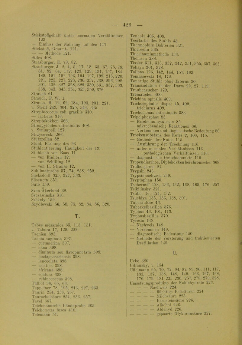 42ß Stickstoffgehalt unter normalen Verhältnissen — Einfluss iler Nahrung auf tlcn 117. Stickstoff, Gesamt- 121. — — .Methode 121. Stiles 408. Slrasburger, E. 79, 82. Stvashurger, ,T. 2, 4, 5, 17. 18, 95, 97, 75, 78, 81. 82, 84, 112, 129. 129. 191, 157, 184, 189, 191, 192, 199, 194, 197, 199, 215, 220, 221, 225, 227. 228, 230, 297, 298, 296, 298, 901, 902. 327. 328, 329, 330. 991, 992, 933, 938, 343, 345, 351, 953, 359, 376. Strauch 61. Strauch, F. W. 1. Strauss. II. 12, 62, 184, 190. 201, 221. V. Streit 249, 304, 925, 944.’ 945. Streptococcus coli gracilis 910. — lacticus 916. Streptokokken 966. Strongyloides intestinalis 408. V. Strümpell 127. Strzysowski 266. Stützzellen 82. Stuhl, Färbung des 99 Stuhlcntleerung. Häufigkeit der 19. Stuhlsieb von Boas 11. — von Einhorn 12. — von Schilling 12. •— von H. SHanss 12. Sublimatprobe 57, 74, 258, 259. Sucksdorff 925, 927, 999. Süsswein 951. Suto 159. c Sven-Akerlund 98. Szczawinska 316. Szekely 159. Szydlowski 56, 58. 75, 82, 84, 86, 920. T. Tabes mesaraica 95. 119, 191. v. Tabora 17, 129, 222. Taenien 995. Taenia saginata 997. — cucumerina 997. — nana 998. — diminuta seii flavopunctata 998. — madagascariensis 998. lanceolata 998. — asiatica 998. africana 998. — confusa 998. whinococcus 998. Talbot 36, 6.), 66. Tappeincr 78, 195, 219, 227, 293, Taurin 254, 256, 257. Taurocholsäiii’c 254, 256. 257. Tavcl 967. 'rcichrnannsclie lläminprobe 265. Tcichomyza fusca 410. Tclcmann 51. ; Tenholt 406, 408. Teerfarbe des Stuhls 43. Thermophilc Bakterien 921. Thiercclin 965. ' Thiosinaminmethode 199. Thomsen 288. Tissier 311, 916, 932, 942, 951, 955, 957, 965. Tobava 301, 328. ^ Tollens 129, 142, 144, 157, 189. I Tomaszewski 18, 172. Tonartige Stühle ohne Ikterus 90. Transsudation in den Darm 22, 27, 119. ’ Traubenzucker 179. i Trematoden 400. I Trichina spiralis 409. Trichocephalus dispar 45, 409. — trichiurus 409. Trichomonas intestinalis 983. Tripelphosphat 85. — Erscheinungsweisen 85. — mikrochemische Reaktionen 86. — Vorkommen und diagnostische Bedeutung 86. Trockensubstanz des Kotes 2, 108, 115. — Methode des Kotes 115. — Ausführung der Trocknung 116. — unter normalen Verhältnissen 116. pathologischen Verhältnissen 116. — diagnostische Gesichtspunkte 119. Tropendiarrhoe, Diplokokkenbeichronischer 968. Trüifelsporen 81. : Trypsin 246. Trypsinnachweis 248. Tryptophan 150. Tschernoff 128, 196, 162, 168, 169, 176, 257. Tsikilinsky 921. Tsuboi 16, 124, 192. Tsuchiya 135, 136, 138, 901. Tuberkulose 49. Tuberkelbazillen 976. Typhus 49, 101, 119. Typhusbazillus 970. Tyrosin 148. j — Nachweis 148. j — Vorkommen 149. j — diagnostisclic Bedeutung 150. ' — Jlcthodc der Versterung und fraktionierten Destillation 149. II. Licke 980. lldransky, v. 154. IJffclmann 65. 70, 72, 84, 87, 89, 90. 111, 1 17. 199, 197, 198. 148, 149. 166. 167. 168. 176, 179, 181,225, 290, 257, 278, 279,__928. Umsetzungsjirodukte der Kohlehydrate 229. — — Nachweis 224. — — — — flüchtige Eettsäuren 224. — — — .Milchsäure 225. — — — Ilernsteinsäure 22(!. — — — —• Alkohol 226. I — — — — Aldehyd 226. I — — — — gojiaarte Glykuronsäure 227.