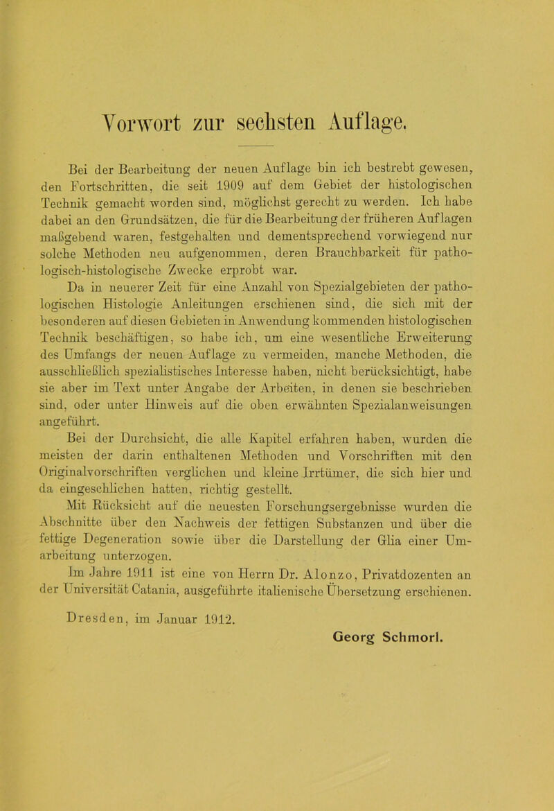 Bei der Bearbeitung der neuen Auflage bin ich bestrebt gewesen, den Fortschritten, die seit 1909 auf dem Gebiet der histologischen Technik gemacht worden sind, möglichst gerecht zu werden. Ich habe dabei an den Grundsätzen, die für die Bearbeitung der früheren Auflagen maßgebend waren, festgehalten und dementsprechend vorwiegend nur solche Methoden neu aufgenommen, deren Brauchbarkeit für patho- logisch-histologische Zwecke erprobt war. Da in neuerer Zeit für eine Anzahl von Spezialgebieten der patho- logischen Histologie Anleitungen erschienen sind, die sich mit der besonderen auf diesen Gebieten in Anwendung kommenden histologischen Technik beschäftigen, so habe ich, um eine wesentliche Erweiterung des Umfangs der neuen Auflage zu vermeiden, manche Methoden, die ausschließlich spezialistisches Interesse haben, nicht berücksichtigt, habe sie aber im Text unter Angabe der Arbeiten, in denen sie beschrieben sind, oder unter Hinweis auf die oben erwähnten Spezialanweisungen angeführt. Bei der Durchsicht, die alle Kapitel erfahren haben, wurden die meisten der darin enthaltenen Methoden und Vorschriften mit den Originalvorschriften verglichen und kleine Irrtümer, die sich hier und da eingeschlichen hatten, richtig gestellt. Mit Rücksicht auf die neuesten Forschungsergebnisse wurden die Abschnitte über den Nachweis der fettigen Substanzen und über die fettige Degeneration sowie über die Darstellung der Glia einer Um- arbeitung unterzogen. Im Jahre 1911 ist eine von Herrn Dr. Alonzo, Privatdozenten an der Universität Catania, ausgeführte italienische Übersetzung erschienen. Dresden, im Januar 1912. Georg Schmorl.