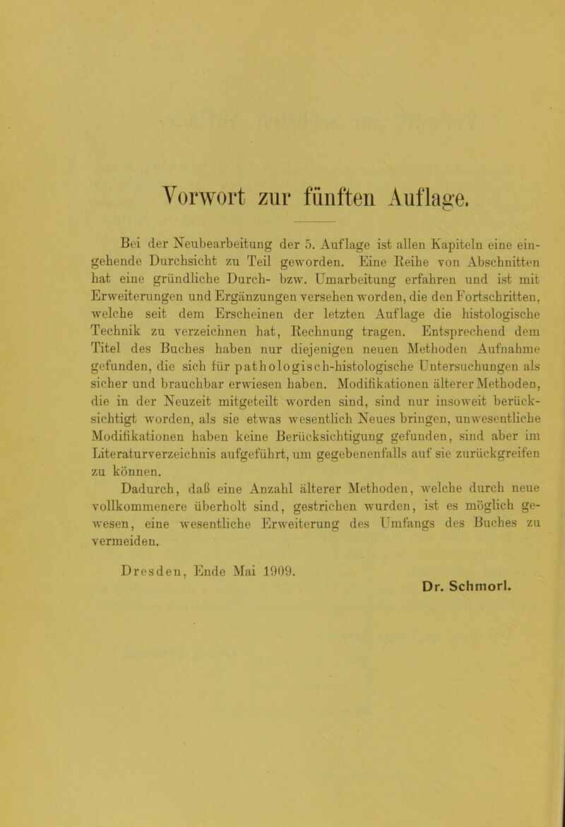 Bei der Neubearbeitung der 5. Auflage ist allen Kapiteln eine ein- gehende Durchsicht zu Teil geworden. Eine Reihe von Abschnitten hat eine gründliche Durch- bzw. Umarbeitung erfahren und ist mit Erweiterungen und Ergänzungen versehen worden, die den Fortschritten, welche seit dem Erscheinen der letzten Auflage die histologische Technik zu verzeichnen hat, Rechnung tragen. Entsprechend dem Titel des Buches haben nur diejenigen neuen Methoden Aufnahme gefunden, die sich für pathologisch-histologische Untersuchungen als sicher und brauchbar erwiesen haben. Modifikationen älterer Methoden, die in der Neuzeit mitgeteilt worden sind, sind nur insoweit berück- sichtigt worden, als sie etwas wesentlich Neues bringen, unwesentliche Modifikationen haben keine Berücksichtigung gefunden, sind aber im Literaturverzeichnis aufgeführt, um gegebenenfalls auf sie zurückgreifen zu können. Dadurch, daß eine Anzahl älterer Methoden, welche durch neue vollkommenere überholt sind, gestrichen wurden, ist es möglich ge- wesen, eine wesentliche Erweiterung des LImfangs des Buches zu vermeiden. Dresden, Ende Mai 1909.