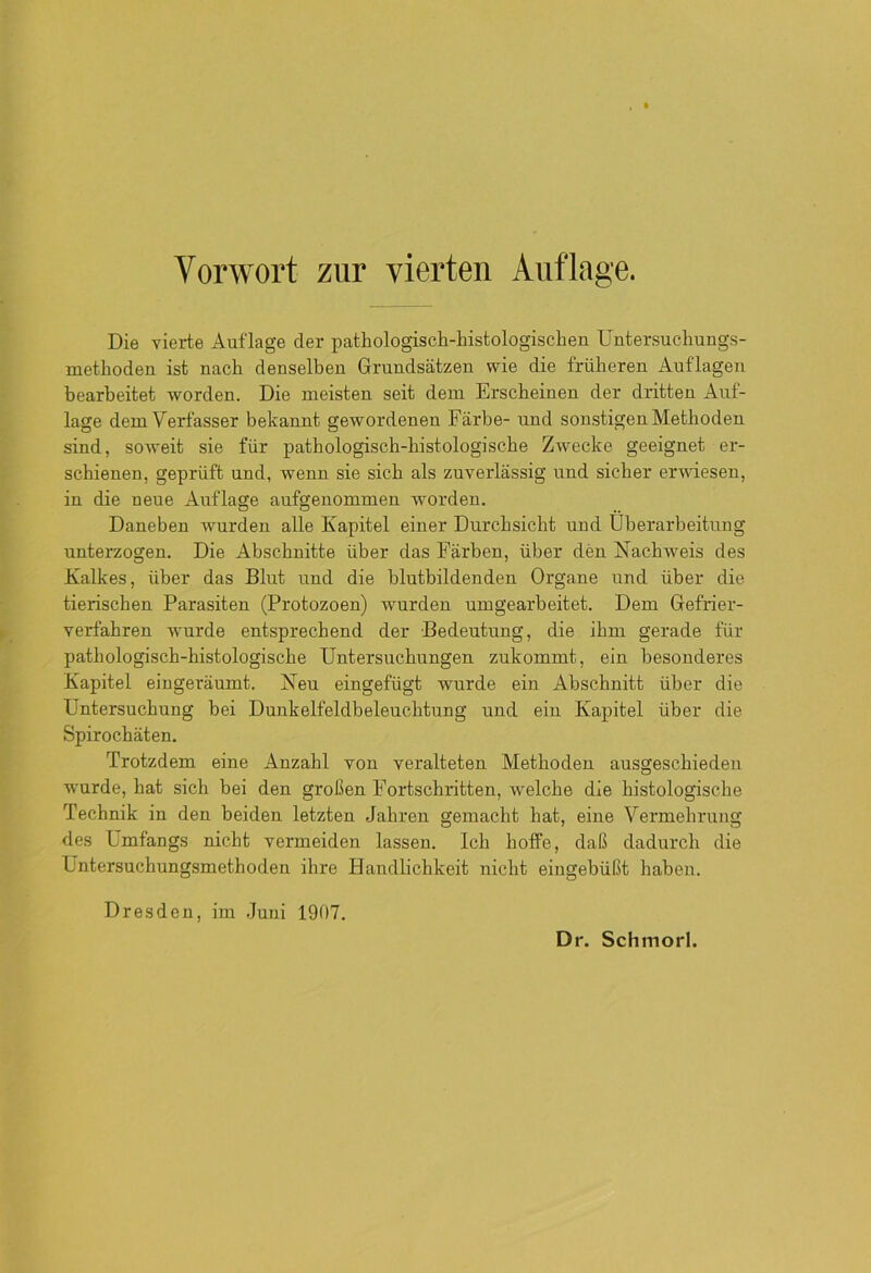 Die vierte Auflage der pathologisch-histologischen Untersuchungs- methoden ist nach denselben Grundsätzen wie die früheren Auflagen bearbeitet worden. Die meisten seit dem Erscheinen der dritten Auf- lage dem Verfasser bekannt gewordenen Färbe- und sonstigen Methoden sind, soweit sie für pathologisch-histologische Zwecke geeignet er- schienen, geprüft und, wenn sie sich als zuverlässig und sicher erwiesen, in die neue Auflage aufgeuommen worden. Daneben wurden alle Kapitel einer Durchsicht und Überarbeitung unterzogen. Die Abschnitte über das Färben, über den Nachweis des Kalkes, über das Blut und die blutbildenden Organe und über die tierischen Parasiten (Protozoen) wurden umgearbeitet. Dem Gefrier- verfahren wurde entsprechend der Bedeutung, die ihm gerade für pathologisch-histologische Untersuchungen zukommt, ein besonderes Kapitel eingeräumt. Neu eingefügt wurde ein Abschnitt über die Untersuchung bei Dunkelfeldbeleuchtung und ein Kapitel über die Spirochäten. Trotzdem eine Anzahl von veralteten Methoden ausgeschiedeu wurde, hat sich bei den großen Fortschritten, welche die histologische Technik in den beiden letzten Jahren gemacht hat, eine Vermehrung des Umfangs nicht vermeiden lassen. Ich hoffe, daß dadurch die Untersuchungsmethoden ihre Handlichkeit nicht eingebüßt haben. Dresden, im Juni 1907.