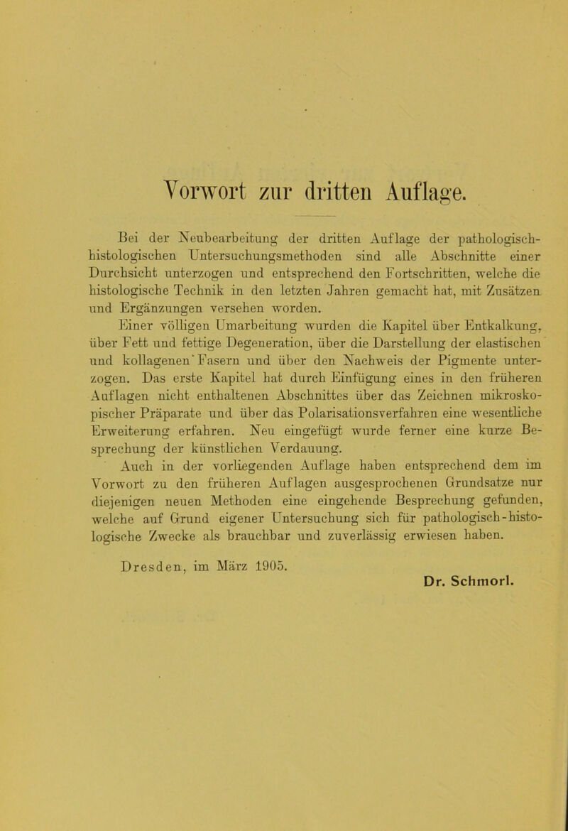 Bei der Neubearbeitung der dritten Auflage der pathologisch- histologischen Untersuchungsmethoden sind alle Abschnitte einer Durchsicht unterzogen und entsprechend den Fortschritten, welche die histologische Technik in den letzten Jahren gemacht hat, mit Zusätzen und Ergänzungen versehen worden. Einer völligen Umarbeitung wurden die Kapitel über Entkalkung, über Fett und fettige Degeneration, über die Darstellung der elastischen und kollagenen Fasern und über den Nachweis der Pigmente unter- zogen. Das erste Kapitel hat durch Einfügung eines in den früheren Auflagen nicht enthaltenen Abschnittes über das Zeichnen mikrosko- pischer Präparate und über das Polarisationsverfahren eine wesentliche Erweiterung erfahren. Neu eingefügt wurde ferner eine kurze Be- sprechung der künstlichen Verdauung. Auch in der vorliegenden Auflage haben entsprechend dem im Vorwort zu den früheren Auflagen ausgesprochenen Grundsätze nur diejenigen neuen Methoden eine eingehende Besprechung gefunden, welche auf Grund eigener Untersuchung sich für pathologisch-histo- logische Zwecke als brauchbar und zuverlässig erwiesen haben. Dresden, im März 1905.