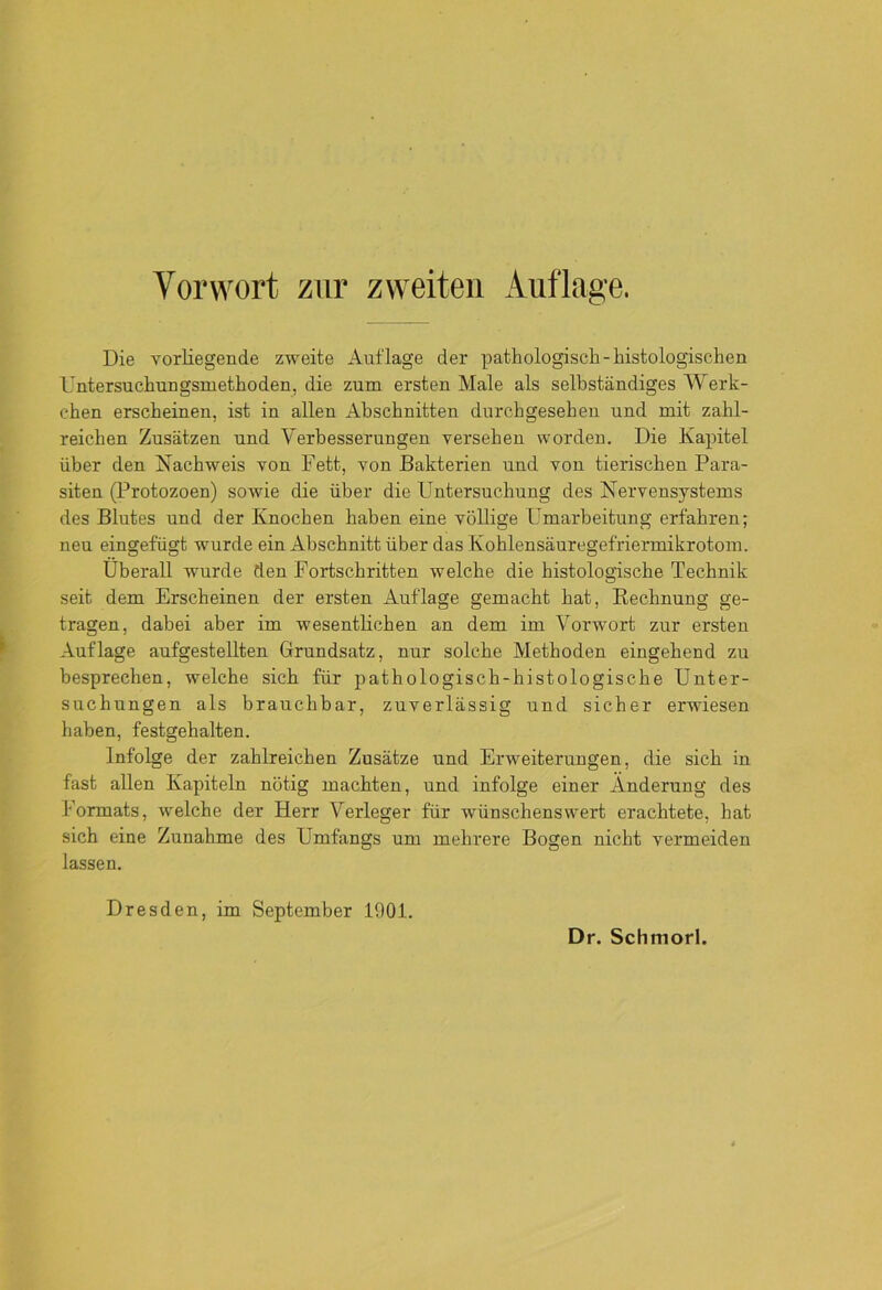 Die vorliegende zweite Auflage der pathologisch-histologischen Untersuchungsmethoden, die zum ersten Male als selbständiges Werk- ehen erscheinen, ist in allen Abschnitten durchgesehen und mit zahl- reichen Zusätzen und Verbesserungen versehen worden. Die Kapitel über den Nachweis von Fett, von Bakterien und von tierischen Para- siten (Protozoen) sowie die über die Untersuchung des Nervensystems des Blutes und der Knochen haben eine völlige Umarbeitung erfahren; neu eingefügt wurde ein Abschnitt über das Kohlensäuregefriermikrotom. Überall wurde den Fortschritten welche die histologische Technik seit dem Erscheinen der ersten Auflage gemacht hat, Rechnung ge- tragen, dabei aber im wesentlichen an dem im Vorwort zur ersten Auflage aufgestellten Grundsatz, nur solche Methoden eingehend zu besprechen, welche sich für pathologisch-histologische Unter- suchungen als brauchbar, zuverlässig und sicher erwiesen haben, festgehalten. Infolge der zahlreichen Zusätze und Erweiterungen, die sich in fast allen Kapiteln nötig machten, und infolge einer Änderung des Formats, welche der Herr Verleger für wünschenswert erachtete, hat sich eine Zunahme des Umfangs um mehrere Bogen nicht vermeiden lassen. Dresden, im September 1901.