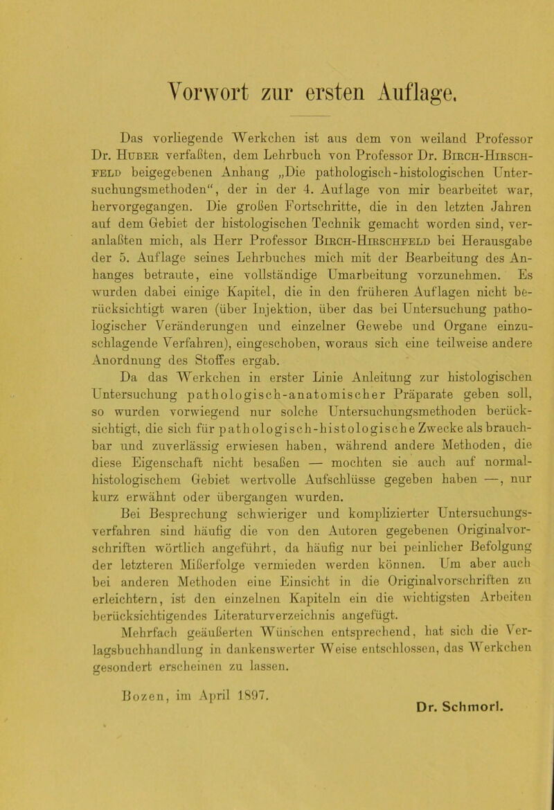 Das vorliegende Werkchen ist aus dem von weiland Professor Dr. Huber verfaßten, dem Lehrbuch von Professor Dr. Birch-Hibsch- feld beigegebenen Anhang „Die pathologisch-histologischen Unter- suchungsmethoden, der in der 4. Auflage von mir bearbeitet war, hervorgegangen. Die großen Fortschritte, die in den letzten Jahren auf dem Gebiet der histologischen Technik gemacht worden sind, ver- anlaßten mich, als Herr Professor Birch-Hirschfeld bei Herausgabe der 5. Auflage seines Lehrbuches mich mit der Bearbeitung des An- hanges betraute, eine vollständige Umarbeitung vorzunehmen. Es wurden dabei einige Kapitel, die in den früheren Auflagen nicht be- rücksichtigt waren (über Injektion, über das bei Untersuchung patho- logischer Veränderungen und einzelner Gewebe und Organe einzu- schlagende Verfahren), eingeschoben, woraus sich eine teilweise andere Anordnung des Stoffes ergab. Da das Werkchen in erster Linie Anleitung zur histologischen Untersuchung pathologisch-anatomischer Präparate geben soll, so wurden vorwiegend nur solche Untersuchungsmethoden berück- sichtigt, die sich für pathologisch-histologische Zwecke als brauch- bar und zuverlässig erwiesen haben, während andere Methoden, die diese Eigenschaft nicht besaßen — mochten sie auch auf normal- histologischem Gebiet wertvolle Aufschlüsse gegeben haben —, nur kurz erwähnt oder übergangen wurden. Bei Besprechung schwieriger und komplizierter Untersuchungs- verfahren sind häufig die von den Autoren gegebenen Originalvor- schriften wörtlich angeführt, da häufig nur bei peinlicher Befolgung der letzteren Mißerfolge vermieden werden können. Um aber auch bei anderen Methoden eine Einsicht in die Originalvorschriften zu erleichtern, ist den einzelnen Kapiteln ein die wichtigsten Arbeiten berücksichtigendes Literaturverzeichnis angefügt. Mehrfach geäußerten Wünschen entsprechend, hat sich die Ver- lagsbuchhandlung in dankenswerter Weise entschlossen, das Werkchen gesondert erscheinen zu lassen. Bozen, im April 1897.