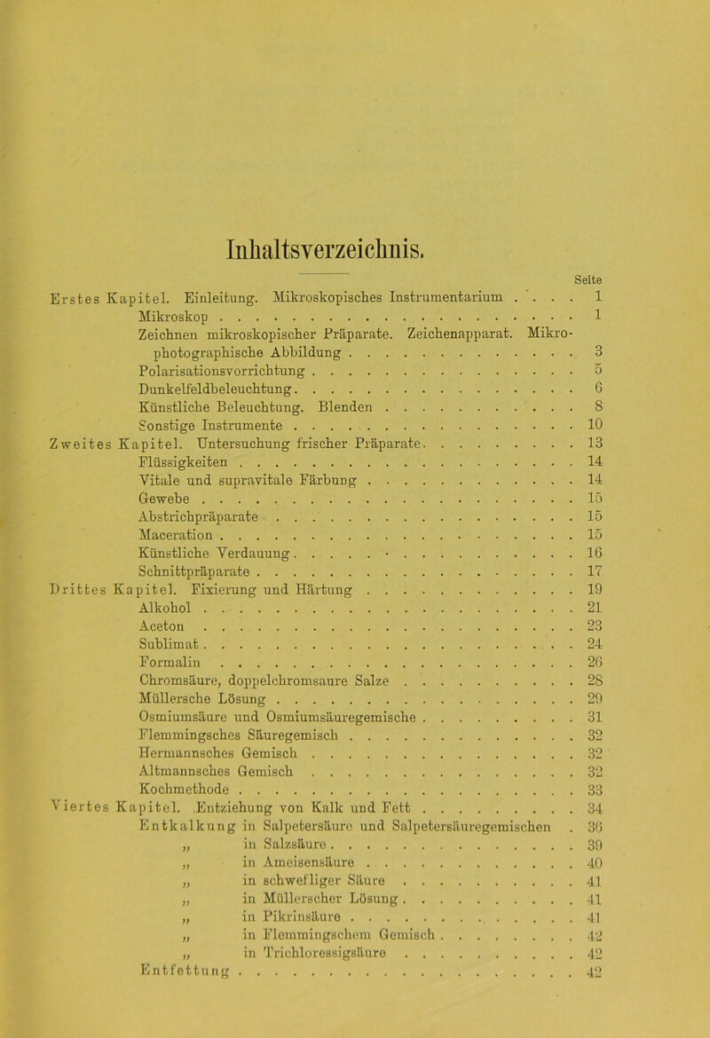 Inhaltsverzeichnis. Seite Erstes Kapitel. Einleitung. Mikroskopisches Instrumentarium .... 1 Mikroskop 1 Zeichnen mikroskopischer Präparate. Zeichenapparat. Mikro- photographische Abbildung 3 Polarisationsvorrichtung 5 Dunkelfeldbeleuchtung 6 Künstliche Beleuchtung. Blenden S Sonstige Instrumente 10 Zweites Kapitel. Untersuchung frischer Präparate 13 Flüssigkeiten 14 Vitale und supravitale Färbung 14 Gewebe 15 Abstrichpräparate 15 Maceration 15 Künstliche Verdauung • 16 Schnittpräparate 17 Drittes Kapitel. Fixierung und Härtung 19 Alkohol 21 Aceton 23 Sublimat 24 Formalin 26 Chromsäure, doppelchromsaure Salze 2S Müllersche Lösung 29 Osmiumsäure und Osmiumsäuregemische 31 Flemmingsches Säuregemisch 32 Hermannsches Gemisch 32 Altmannsches Gemisch 32 Kochmethode 33 Viertes Kapitel. Entziehung von Kalk und Fett 34 Entkalkung in Salpetersäure und Salpetersäuregemischen . 36 „ in Salzsäure 39 „ in Ameisensäure 40 „ in schwefliger Säure 41 „ in Müllerscher Lösung 41 „ in Pikrinsäure 41 „ in Flemmingschem Gemisch 42 „ in Trichloressigsüuro 42 Entfettung 42