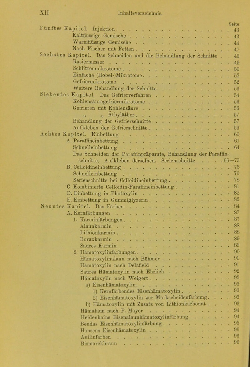 .. Seite 1 ünftes Kapitel. Injektion 43 Kaltflüssige Gemische 43 Wannflüssige Gemische 44 Nach Fischer mit Fetten 47 Sechstes Kapitel. Das Schneiden und die Behandlung der Schnitte . . 49 Rasiermesser 49 Schlittenmikrotome 50 Einfache (Hobel-)Mikrotome 52 Gefriermikrotome 52 Weitere Behandlung der Schnitte 53 Siebentes Kapitel. Das Gefrierverfahren 54 Kohlensäuregefriermikrotome 56 Gefrieren mit Kohlensäure 56 „ „ Athyläther 57 Behandlung der Gefrierschnitte 57 Aufkleben der Gefrierschnitte 59 Achtes Kapitel. Einbettung 60 A. Paraffineinbettung 61 Schnelleinbettung 64 Das Schneiden der Paraffinpräparate, Behandlung der Paraffin- schnitte. Aufkleben derselben. Serienschnitte .... 66—73 B. Celloidineinbettung 73 Schnelleinbettung 76 Serienschnitte bei Celloidineinbettung 7S C. Kombinierte Celloidin-Paraffineinbettung . 81 D. Einbettung in Photoxylin -82 E. Einbettung in Gummiglyzerin 82 Neuntes Kapitel. Das Färben S4 A. Kernfärbungen 87 1. Karminfärbungen 87 Alaunkarmin 88 Lithionkarmin 88 Boraxkarmin 89 Saures Karmin 89 2. Hämatoxylinfärbungen 90 Hämatoxylinalaun nach Böhmer 91 Hämatoxylin nach Delafield 91 Saures Hämatoxylin nach Ehrlich 92 Hämatoxylin nach Weigert 92 a) Eisenhämatoxylin 93 1) Kernfärbendes Eisenhämatoxylin 93 2) Eisenhämatoxylin zur Markscheidenfärbung. ... 93 b) Hämatoxylin mit Zusatz von Lithionkarbonat .... 93 Hämalaun nach P. Mayer 94 Heidenhains Eisenalaunhämatoxylinfärbung 94 Bendas Eisenhämatoxylinfärbung 95 Hansens Eisenhämatoxylin 96 Anilinfarben 9b Bismarckbraun 9b