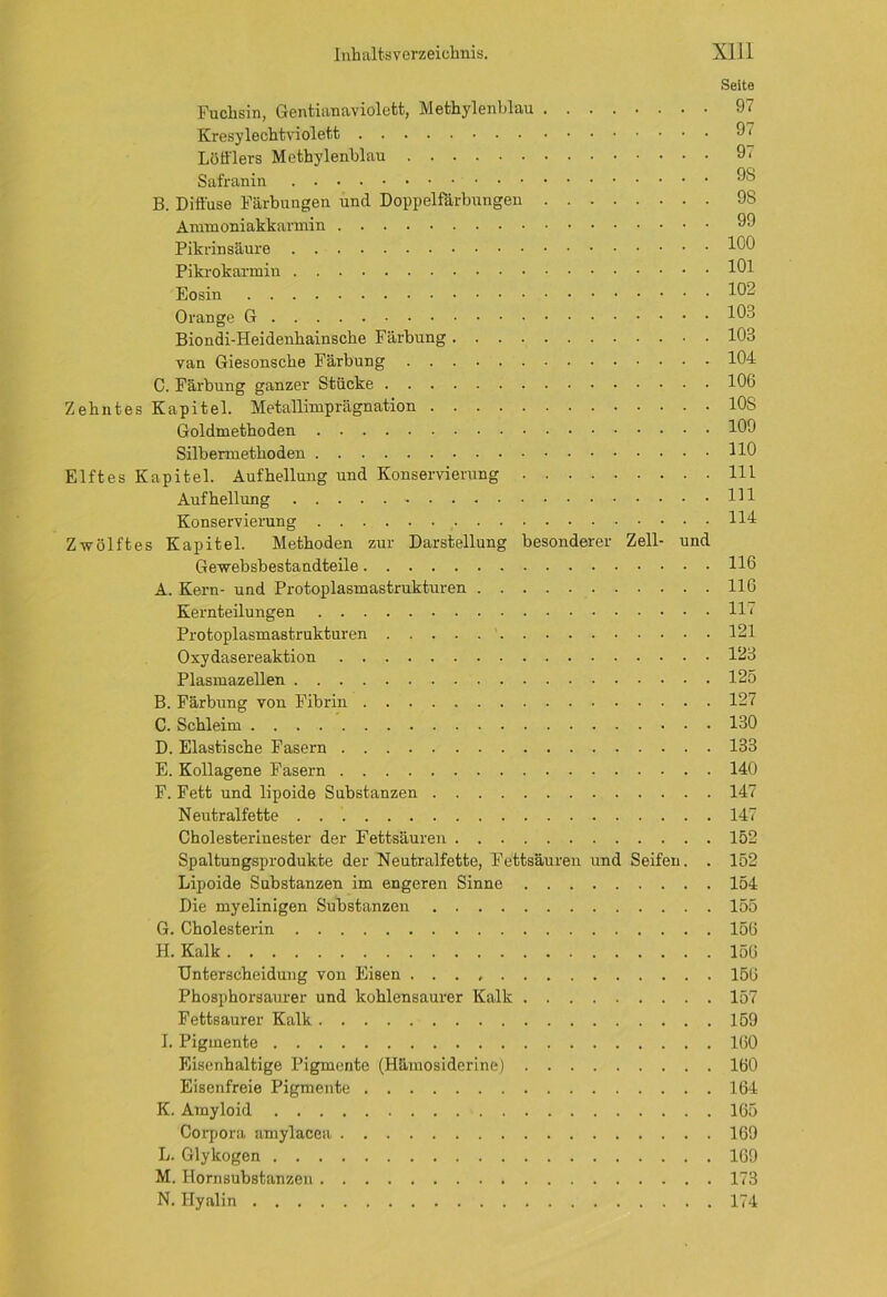 Seite Fuchsin, Gentianaviolett, Methylenblau 97 Kresylechtviolett 9. Löfflers Methylenblau 9. Safranin 98 B. Diffuse Färbungen und Doppelfärbungen 9S Ammoniakkarmin 99 Pikrinsäure 190 Pikrokarmiu 191 Eosin 19- 0 ran ge G 191 Biondi-Heidenhainsche Färbung 103 van Giesonsche Färbung 104 C. Färbung ganzer Stücke 106 Zehntes Kapitel. Metallimprägnation 10S Goldmethoden 109 Silbermethoden HO Elftes Kapitel. Aufhellung und Konservierung 111 Aufhellung Hl Konservierung H4 Zwölftes Kapitel. Methoden zur Darstellung besonderer Zell- und Gewebsbestandteile H6 A. Kern- und Protoplasmastrukturen 116 Kernteilungen H < Protoplasmastrukturen 121 Oxydasereaktion 123 Plasmazellen 125 B. Färbung von Fibrin 127 C. Schleim 130 D. Elastische Fasern 133 E. Kollagene Fasern 140 F. Fett und lipoide Substanzen 147 Neutralfette 147 Cholesterinester der Fettsäuren 152 Spaltungsprodukte der Neutralfette, Fettsäuren und Seifen. . 152 Lipoide Substanzen im engeren Sinne 154 Die myelinigen Substanzen 155 G. Cholesterin 156 H. Kalk 156 Unterscheidung von Eisen 156 Phosphorsaurer und kohlensaurer Kalk 157 Fettsaurer Kalk 159 I. Pigmente 160 Eisenhaltige Pigmente (Häiuosiderine) 160 Eisenfreie Pigmente 164 K. Amyloid 165 Corpora amylacea 169 L. Glykogen 169 M. Hornsubstanzen 173 N. Hyalin 174