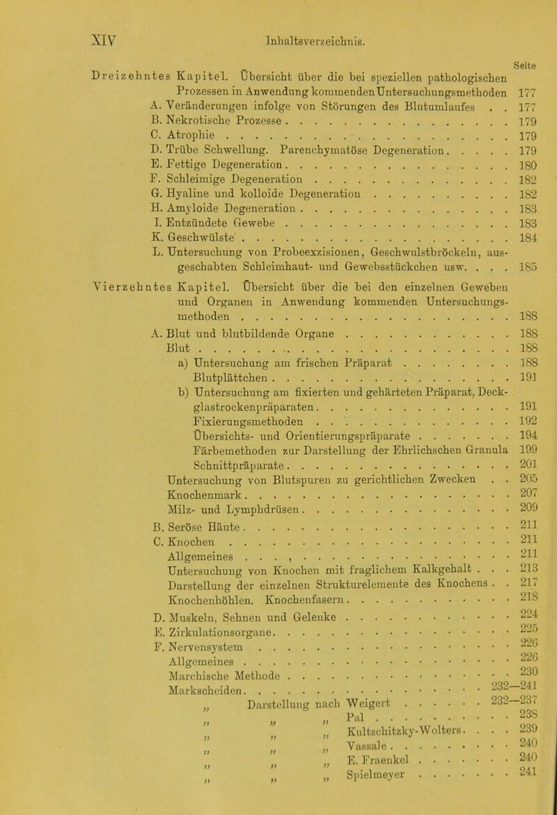 Dreizehntes Kapitel. Übersicht über die bei speziellen pathologischen Prozessen in Anwendung kommenden Untersuchungsmethoden A. Veränderungen infolge von Störungen des Blutumlaufes . . B. Nekrotische Prozesse C. Atrophie D. Trübe Schwellung. Parenchymatöse Degeneration E. Fettige Degeneration F. Schleimige Degeneration G. Hyaline und kolloide Degeneration H. Amyloide Degeneration I. Entzündete Gewebe K. Geschwülste L. Untersuchung von Probeexzisionen, Geschwulstbröckeln, aus- geschabten Schleimhaut- und Gewebsstückchen usw. . . . Vierzehntes Kapitel. Übersicht über die bei den einzelnen Geweben und Organen in Anwendung kommenden Untersuchungs- methoden A. Blut und blutbildende Organe Blut a) Untersuchung am frischen Präparat Blutplättchen b) Untersuchung am fixierten und gehärteten Präparat, Deck- glastrockenpräparaten Fixierungsmethoden . Übersichts- und Orientierungspräparate Färbemethoden zur Darstellung der Ehrlichschen Granula Schnittpräparate Untersuchung von Blutspuren zu gerichtlichen Zwecken . . Knochenmark Milz- und Lymphdrüsen B. Seröse Häute C. Knochen Allgemeines . . . , Untersuchung von Knochen mit fraglichem Kalkgehalt . . . Darstellung der einzelnen Strukturelemente des Knochens . . Knochenhöhlen. Knochenfasern D. Muskeln, Sehnen und Gelenke E. Zirkulationsorgane F. Nervensystem Allgemeines Marchische Methode .... Markscheiden ff ff ff ff ff ff Darstellung fj ff ff ff ff nach Weigert „ Pal „ Kultschitzky-W olters. . „ Vassale „ E. Fraenkcl „ Spielmeyer 232 232- Seite 177 177 179 179 179 ISO 182 1S2 183 183 184 185 1S8 188 ISS 18S 191 191 192 194 199 201 205 207 209 211 211 211 213 217 218 224 225 220 220 230 -241 -237 23S 239 240 240 241