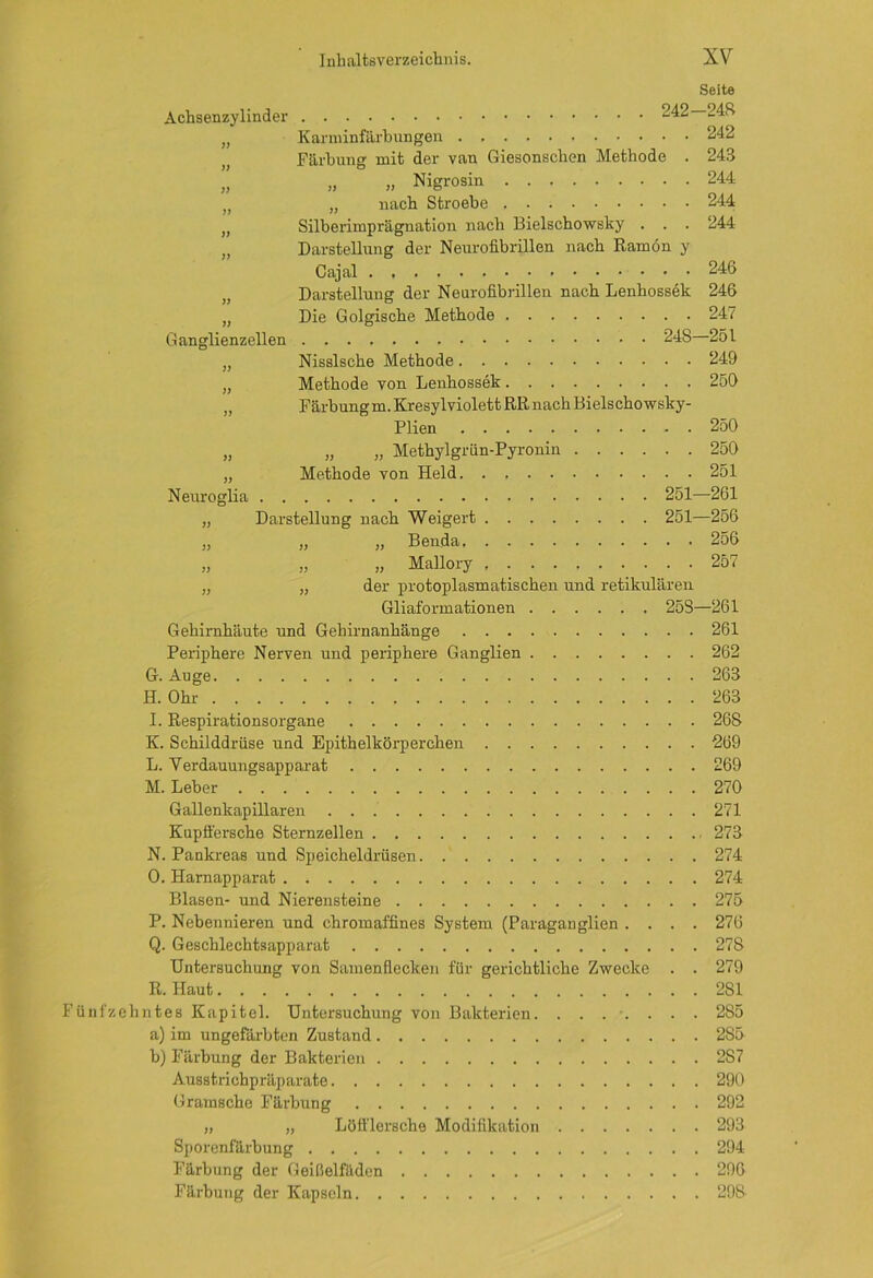 Seite Achsenzylinder >> )J ?) )) )) )> )) i) Ganglienzellen )) )) )) 242—248 Karminfärbungen 242 Färbung mit der van Giesonschen Methode . 243 „ „ Nigrosin 244 „ nach Stroebe 244 Silberimprägnation nach Bielschowsky . . . 244 Darstellung der Neurofibrillen nach Ramön y Cajal 246 Darstellung der Neurofibrillen nach Lenhossek 246 Die Golgische Methode 247 248-251 Nisslsche Methode 249 Methode von Lenhossek 250 Färbungm. Kresylviolett RR nach Bielschowsky- )) J) Neuroglia J) )) 1) 3) Plien 250 „ „ Methylgriin-Pyronin 250 Methode von Held. . 251 251-261 Darstellung uach Weigert 251—256 „ „ Benda 256 „ „ Mallory 257 der protoplasmatischen und retikulären Gliaformationen 258—261 Gehirnhäute und Gehirnanhänge 261 Periphere Nerven und periphere Ganglien 262 G. Auge 263 H. Ohr 263 I. Respirationsorgane 268 K. Schilddrüse und Epithelkörperchen 269 L. Verdauungsapparat 269 M. Leber 270 Gallenkapillaren 271 Kupffersche Sternzellen 273 N. Pankreas und Speicheldrüsen 274 O. Harnapparat 274 Blasen- und Nierensteine 275 P. Nebennieren und chromaffines System (Paraganglien .... 276 Q. Geschlechtsapparat 27S Untersuchung von Samenflecken für gerichtliche Zwecke . . 279 R. Haut 2S1 Fünfzehntes Kapitel. Untersuchung von Bakterien. ....... 285 a) im ungefärbten Zustand 285 b) Färbung der Bakterien 2S7 Ausstrichpräparate 290 Gramsche Färbung 292 „ „ Löfl'lersche Modifikation 293 Sporenfärbung 294 Färbung der Geißelfäden 296 Färbung der Kapseln 29S