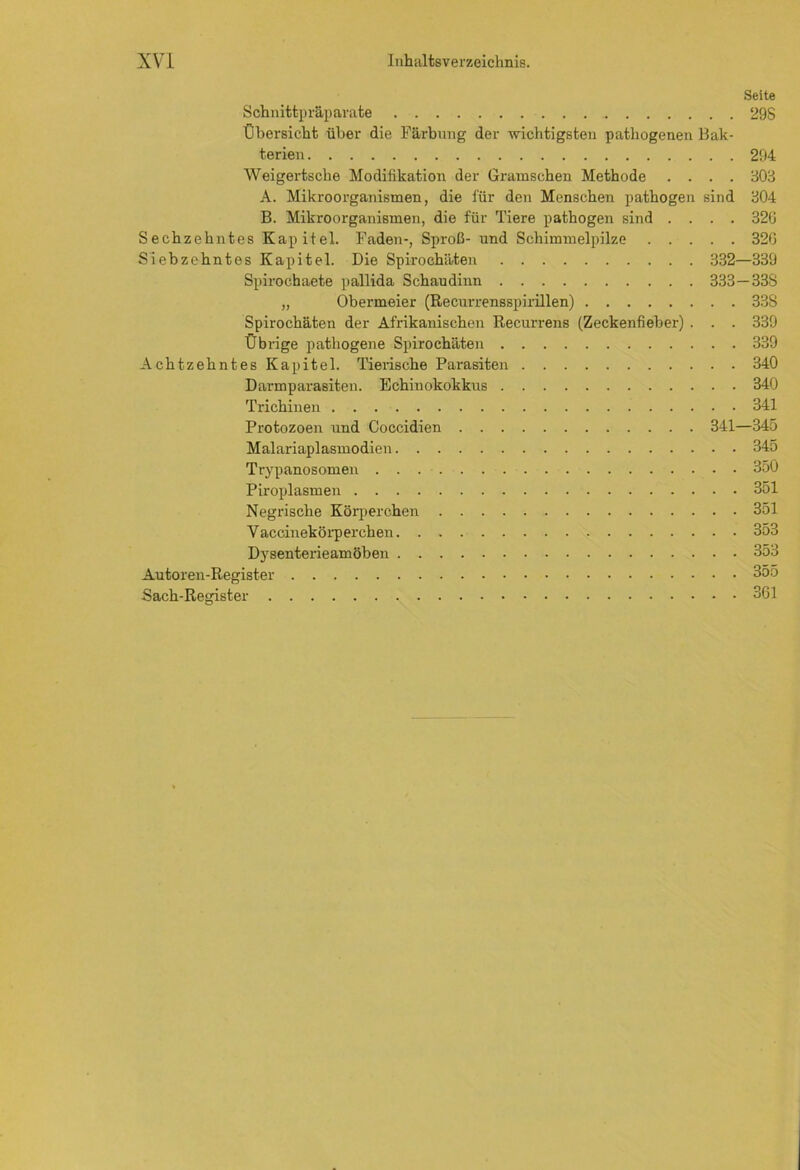 Seite Schnittpräparate 29S Übersicht über die Färbung der wichtigsten pathogenen Bak- terien 294 Weigertsche Modifikation der Gramschen Methode .... 303 A. Mikroorganismen, die für den Menschen pathogen sind 304 B. Mikroorganismen, die für Tiere pathogen sind .... 32G Sechzehntes Kapitel. Faden-, Sproß- und Schimmelpilze 326 Siebzehntes Kapitel. Die Spirochäten 332—339 Spirochaete pallida Schaudinn 333—338 „ Obermeier (Recurrensspirillen) 338 Spirochäten der Afrikanischen Recurrens (Zeckenfieber) . . . 339 Üb rige pathogene Spirochäten 339 Achtzehntes Kapitel. Tierische Parasiten 340 Darmparasiten. Echinokokkus 340 Trichinen 341 Protozoen und Coccidien 341—345 Malariaplasmodien 345 Trypanosomen 350 Piroplasmen 351 Negrisclie Körperchen 351 V accinekörperchen 353 Dysenterieamöben 353 Autoren-Register 355 Sach-Register 361
