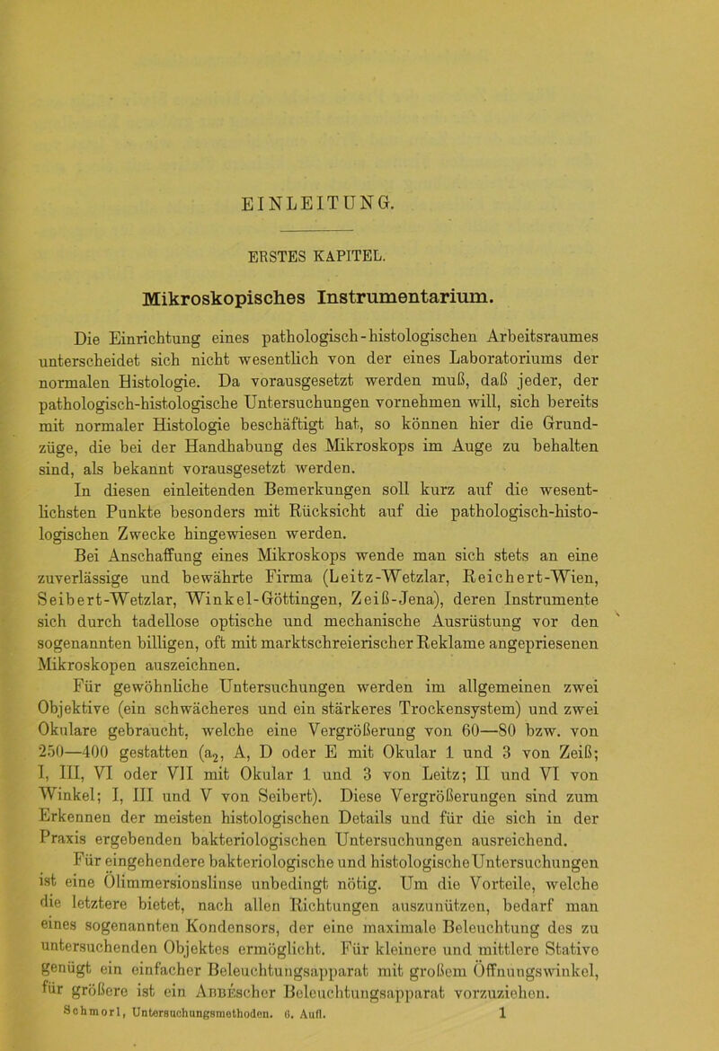 ERSTES KAPITEL. Mikroskopisches Instrumentarium. Die Einrichtung eines pathologisch-histologischen Arbeitsraumes unterscheidet sich nicht wesentlich von der eines Laboratoriums der normalen Histologie. Da vorausgesetzt werden muß, daß jeder, der pathologisch-histologische Untersuchungen vornehmen will, sich bereits mit normaler Histologie beschäftigt hat, so können hier die Grund- züge, die bei der Handhabung des Mikroskops im Auge zu behalten sind, als bekannt vorausgesetzt werden. In diesen einleitenden Bemerkungen soll kurz auf die wesent- lichsten Punkte besonders mit Rücksicht auf die pathologisch-histo- logischen Zwecke hingewiesen werden. Bei Anschaffung eines Mikroskops wende man sich stets an eine zuverlässige und bewährte Firma (Leitz-Wetzlar, Reichert-Wien, Seibert-Wetzlar, Winkel-Göttingen, Zeiß-Jena), deren Instrumente sich durch tadellose optische und mechanische Ausrüstung vor den sogenannten billigen, oft mit marktschreierischer Reklame angepriesenen Mikroskopen auszeichnen. Für gewöhnliche Untersuchungen werden im allgemeinen zwei Objektive (ein schwächeres und ein stärkeres Trockensystem) und zwei Okulare gebraucht, welche eine Vergrößerung von 60—80 bzw. von 250—400 gestatten (a2, A, D oder E mit Okular 1 und 3 von Zeiß; I, III, VI oder VII mit Okular 1 und 3 von Leitz; II und VI von Winkel; I, III und V von Seibert). Diese Vergrößerungen sind zum Erkennen der meisten histologischen Details und für die sich in der Praxis ergebenden bakteriologischen Untersuchungen ausreichend. Für eingehendere bakteriologische und histologischeUntersuchungen ist eine Olimmersionslinse unbedingt nötig. Um die Vorteile, welche die letztere bietet, nach allen Richtungen auszunützen, bedarf man eines sogenannten Kondensors, der eine maximale Beleuchtung des zu untersuchenden Objektes ermöglicht. Für kleinere und mittlere Stative genügt ein einfacher Beleuchtungsapparat mit großem Öffnungswinkel, für größere ist ein AnBEschor Beleuchtungsapparat vorzuziehen.