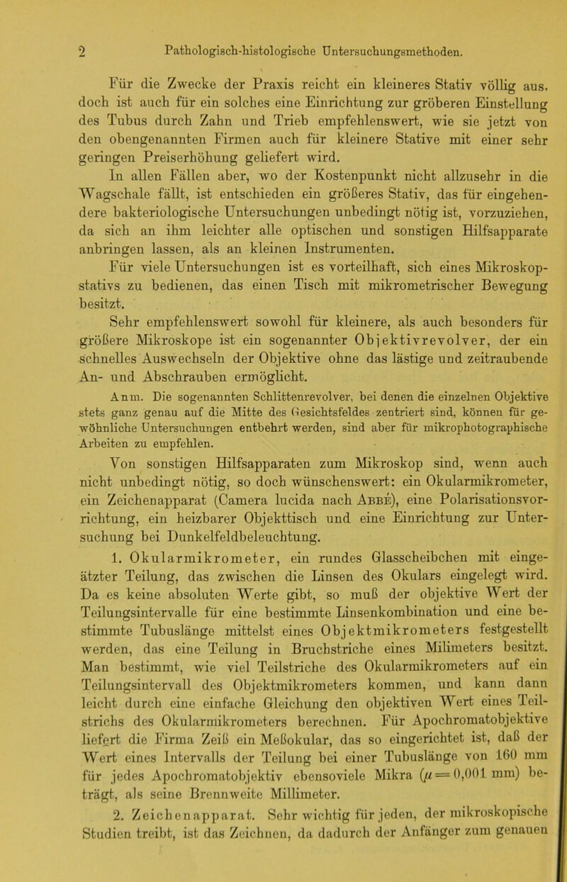 Für die Zwecke der Praxis reicht ein kleineres Stativ völlig aus, doch ist auch für ein solches eine Einrichtung zur gröberen Einstellung des Tubus durch Zahn und Trieb empfehlenswert, wie sie jetzt von den obengenannten Firmen auch für kleinere Stative mit einer sehr geringen Preiserhöhung geliefert wird. In allen Fällen aber, wo der Kostenpunkt nicht allzusehr in die Wagschale fällt, ist entschieden ein größeres Stativ, das für eingehen- dere bakteriologische Untersuchungen unbedingt nötig ist, vorzuziehen, da sich an ihm leichter alle optischen und sonstigen Hilfsapparate anbringen lassen, als an kleinen Instrumenten. Für viele Untersuchungen ist es vorteilhaft, sich eines Mikroskop- stativs zu bedienen, das einen Tisch mit mikrometrischer Bewegung besitzt. Sehr empfehlenswert sowohl für kleinere, als auch besonders für größere Mikroskope ist ein sogenannter Ob j ektivrevolver, der ein schnelles Auswechseln der Objektive ohne das lästige und zeitraubende An- und Abschrauben ermöglicht. Anm. Die sogenannten Schlittenrevolver, bei denen die einzelnen Objektive stets ganz genau auf die Mitte des (iesichtsfeldes zentriert sind, können für ge- wöhnliche Untersuchungen entbehrt werden, sind aber für mikrophotographische Arbeiten zu empfehlen. Von sonstigen Hilfsapparaten zum Mikroskop sind, wenn auch nicht unbedingt nötig, so doch wünschenswert: ein Okularmikrometer, ein Zeichenapparat (Camera lucida nach Abbe), eine Polarisationsvor- richtung, ein heizbarer Objekttisch und eine Einrichtung zur Unter- suchung bei Dunkelfeldbeleuchtung. 1. Okularmikrometer, ein rundes Glasscheibchen mit einge- ätzter Teilung, das zwischen die Linsen des Okulars eingelegt wird. Da es keine absoluten Werte gibt, so muß der objektive Wert der Teilungsintervalle für eine bestimmte Linsenkombination und eine be- stimmte Tubuslänge mittelst eines Objektmikrometers festgestellt werden, das eine Teilung in Bruchstriche eines Milimeters besitzt. Man bestimmt, wie viel Teilstriche des Okularmikrometers auf ein Teilungsintervall des Objektmikrometers kommen, und kann dann leicht durch eine einfache Gleichung den objektiven Wert eines Teil- strichs des Okularmikrometers berechnen. Für Apochromatobjektive liefert die Firma Zeiß ein Meßokular, das so eingerichtet ist, daß der Wert eines Intervalls der Teilung bei einer Tubuslänge von 160 mm für jedes Apochromatobjektiv ebensoviele Mikra (^ = 0,001 mm) be- trägt, als seine Brennweite Millimeter. 2. Zeichenapparat. Sehr wichtig für jeden, der mikroskopische Studien treibt, ist das Zeichnen, da dadurch der Anfänger zum genauen