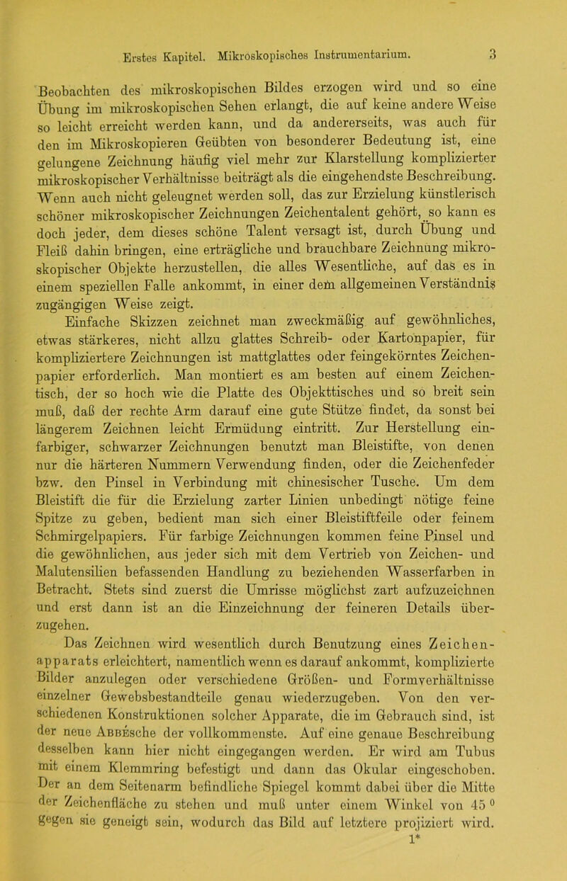 Beobachten des mikroskopischen Bildes erzogen wird und so eine Übung im mikroskopischen Sehen erlangt, die auf keine andere Weise so leicht erreicht werden kann, und da andererseits, was auch für den im Mikroskopieren Geübten von besonderer Bedeutung ist, eine gelungene Zeichnung häufig viel mehr zur Klarstellung komplizierter mikroskopischer Verhältnisse beiträgt als die eingehendste Beschreibung. Wenn auch nicht geleugnet werden soll, das zur Erzielung künstlerisch schöner mikroskopischer Zeichnungen Zeichentalent gehört,, so kann es doch jeder, dem dieses schöne Talent versagt ist, durch Übung und Fleiß dahin bringen, eine erträgliche und brauchbare Zeichnung mikro- skopischer Objekte herzustellen, die alles Wesentliche, auf das es in einem speziellen Falle ankommt, in einer deüi allgemeinen Verständnis zugängigen Weise zeigt. Einfache Skizzen zeichnet man zweckmäßig auf gewöhnliches, etwas stärkeres, nicht allzu glattes Schreib- oder Kartonpapier, für kompliziertere Zeichnungen ist mattglattes oder feingekörntes Zeichen- papier erforderlich. Man montiert es am besten auf einem Zeichen- tisch, der so hoch wie die Platte des Objekttisches und so breit sein muß, daß der rechte Arm darauf eine gute Stütze findet, da sonst bei längerem Zeichnen leicht Ermüdung eintritt. Zur Herstellung ein- farbiger, schwarzer Zeichnungen benutzt man Bleistifte, von denen nur die härteren Kümmern Verwendung finden, oder die Zeichenfeder bzw. den Pinsel in Verbindung mit chinesischer Tusche. Um dem Bleistift die für die Erzielung zarter Linien unbedingt nötige feine Spitze zu geben, bedient man sich einer Bleistiftfeile oder feinem Schmirgelpapiers. Für farbige Zeichnungen kommen feine Pinsel und die gewöhnlichen, aus jeder sich mit dem Vertrieb von Zeichen- und Malutensilien befassenden Handlung zu beziehenden Wasserfarben in Betracht. Stets sind zuerst die Umrisse möglichst zart aufzuzeichnen und erst dann ist an die Einzeichnung der feineren Details über- zugehen. Das Zeichnen wird wesentlich durch Benutzung eines Zeichen- apparats erleichtert, namentlich wenn es darauf ankommt, komplizierte Bilder anzulegen oder verschiedene Größen- und Form Verhältnisse einzelner Gewebsbestandteile genau wiederzugeben. Von den ver- schiedenen Konstruktionen solcher Apparate, die im Gebrauch sind, ist der neue AßBEsche der vollkommenste. Auf eine genaue Beschreibung desselben kann hier nicht eingegangen werden. Er wird am Tubus mit einem Klemmring befestigt und dann das Okular eingeschoben. Der an dem Seitenarm befindliche Spiegel kommt dabei über die Mitte der Zeichenfläche zu stehen und muß unter einem Winkel von 45 0 gegen sie geneigt sein, wodurch das Bild auf letztere projiziert wird. 1*