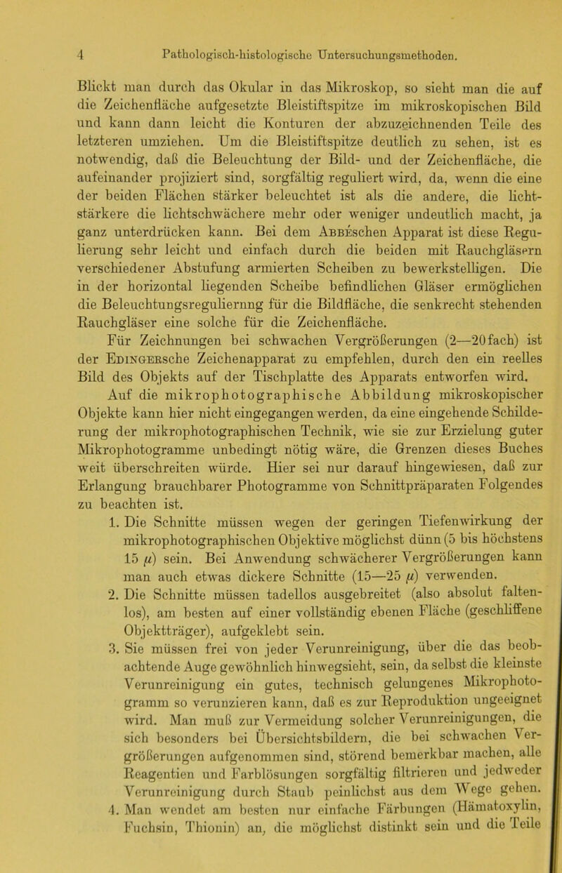 Blickt man durch das Okular in das Mikroskop, so sieht man die auf die Zeichentiäche aufgesetzte Bleistiftspitze im mikroskopischen Bild und kann dann leicht die Konturen der abzuzeichnenden Teile des letzteren umziehen. Um die Bleistiftspitze deutlich zu sehen, ist es notwendig, daß die Beleuchtung der Bild- und der Zeichenfläche, die aufeinander projiziert sind, sorgfältig reguliert wird, da, wenn die eine der beiden Flächen stärker beleuchtet ist als die andere, die licht- stärkere die lichtschwächere mehr oder weniger undeutlich macht, ja ganz unterdrücken kann. Bei dem AßBESchen Apparat ist diese Regu- lierung sehr leicht und einfach durch die beiden mit Rauchgläsern verschiedener Abstufung armierten Scheiben zu bewerkstelligen. Die in der horizontal liegenden Scheibe befindlichen Gläser ermöglichen die Beleuchtungsreguliernng für die Bildfläche, die senkrecht stehenden Rauchgläser eine solche für die Zeichenfläche. Für Zeichnungen bei schwachen Vergrößerungen (2—20 fach) ist der EmNGEBSche Zeichenapparat zu empfehlen, durch den ein reelles Bild des Objekts auf der Tischplatte des Apparats entworfen Avird. Auf die mikrophotographische Abbildung mikroskopischer Objekte kann hier nicht eingegangen werden, da eine eingehende Schilde- rung der mikrophotographischen Technik, wie sie zur Erzielung guter Mikrophotogramme unbedingt nötig wäre, die Grenzen dieses Buches weit überschreiten würde. Hier sei nur darauf hingewiesen, daß zur Erlangung brauchbarer Photogramme von Schnittpräparaten Folgendes zu beachten ist. 1. Die Schnitte müssen wegen der geringen Tiefenwirkung der mikrophotographischen Objektive möglichst dünn (5 bis höchstens 15 fi) sein. Bei Anwendung sclnvächerer Vergrößerungen kann man auch etAvas dickere Schnitte (15—25 <«) verwenden. 2. Die Schnitte müssen tadellos ausgebreitet (also absolut falten- los), am besten auf einer vollständig ebenen Fläche (geschliffene Objektträger), aufgeklebt sein. 3. Sie müssen frei von jeder Verunreinigung, über die das beob- achtende Auge gewöhnlich hinwegsieht, sein, da selbst die kleinste Verunreinigung ein gutes, technisch gelungenes Mikrophoto- gramm so verunzieren kann, daß es zur Reproduktion ungeeignet wird. Man muß zur Vermeidung solcher Verunreinigungen, die sich besonders bei Übersichtsbildern, die bei schwachen Ver- größerungen aufgenommen sind, störend bemerkbar machen, alle Reagentien und Farblösungen sorgfältig filtrieren und jedAveder Verunreinigung durch Staub pcinlichst aus dem V'ege gehen. 4. Man wendet am besten nur einfache Färbungen (Hämatoxylin, Fuchsin, Thionin) an, die möglichst distinkt sein und die Teile