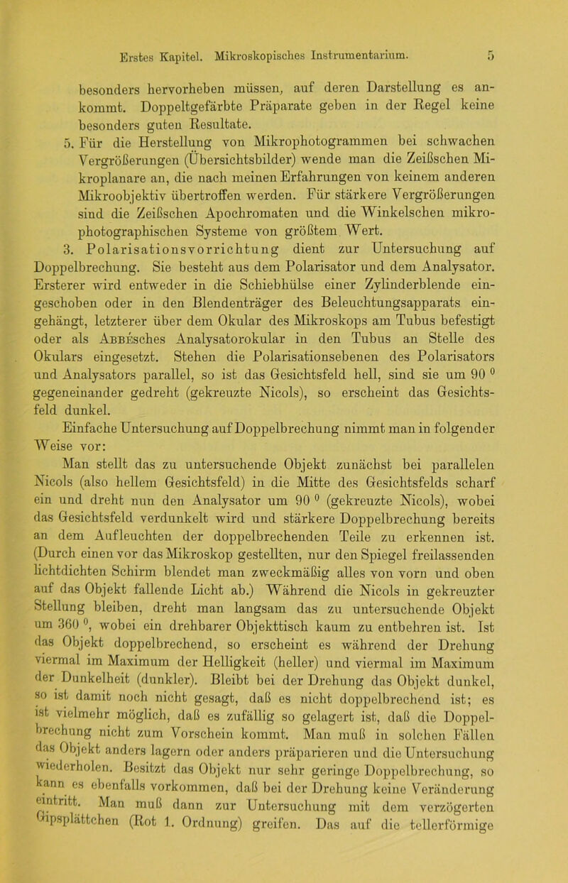 besonders hervorheben müssen, auf deren Darstellung es an- kommt. Doppeltgefarbte Präparate geben in der Regel keine besonders guten Resultate. 5. Für die Herstellung von Mikrophotogrammen bei schwachen Vergrößerungen (Übersichtsbilder) wende man die Zeißschen Mi- kroplanare an, die nach meinen Erfahrungen von keinem anderen Mikroobjektiv übertroffen werden. Für stärkere Vergrößerungen sind die Zeißschen Apochromaten und die Winkelschen mikro- photographischen Systeme von größtem Wert. 3. Polarisationsvorrichtung dient zur Untersuchung auf Doppelbrechung. Sie besteht aus dem Polarisator und dem Analysator. Ersterer wird entweder in die Schiebhülse einer Zylinderblende ein- geschoben oder in den Blendenträger des Beleuchtungsapparats ein- gehängt, letzterer über dem Okular des Mikroskops am Tubus befestigt oder als ABBEsches Analysatorokular in den Tubus an Stelle des Okulars eingesetzt. Stehen die Polarisationsebenen des Polarisators und Analysators parallel, so ist das Gesichtsfeld hell, sind sie um 90 0 gegeneinander gedreht (gekreuzte Nicols), so erscheint das Gesichts- feld dunkel. Einfache Untersuchung auf Doppelbrechung nimmt man in folgender Weise vor: Man stellt das zu untersuchende Objekt zunächst bei parallelen Nicols (also hellem Gesichtsfeld) in die Mitte des Gesichtsfelds scharf ein und dreht nun den Analysator um 90 0 (gekreuzte Nicols), wobei das Gesichtsfeld verdunkelt wird und stärkere Doppelbrechung bereits an dem Aufleuchten der doppelbrechenden Teile zu erkennen ist. (Durch einen vor das Mikroskop gestellten, nur den Spiegel freilassenden lichtdichten Schirm blendet man zweckmäßig alles von vorn und oben auf das Objekt fallende Licht ab.) Während die Nicols in gekreuzter Stellung bleiben, dreht man langsam das zu untersuchende Objekt um 360 , wobei ein drehbarer Objekttisch kaum zu entbehren ist. Ist das Objekt doppelbrechend, so erscheint es während der Drehung viermal im Maximum der Helligkeit (heller) und viermal im Maximum der Dunkelheit (dunkler). Bleibt bei der Drehung das Objekt dunkel, so ist damit noch nicht gesagt, daß es nicht doppelbrechend ist; es ist vielmehr möglich, daß es zufällig so gelagert ist, daß die Doppel- brechung nicht zum Vorschein kommt. Man muß in solchen Fällen das Objekt anders lagern oder anders präparieren und die Untersuchung wiederholen. Besitzt das Objekt nur sehr geringe Doppelbrechung, so kann es ebenfalls Vorkommen, daß bei der Drehung keine Veränderung eintritt. Man muß dann zur Untersuchung mit dem verzögerten psplättchen (Rot 1. Ordnung) greifen. Das auf die tellerförmige